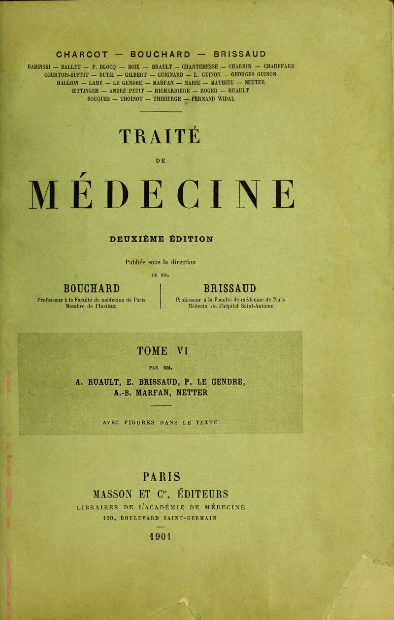 BABINSKI — BALLET — P. BLOCQ — BOIX — BRAULT - CIIANTEJIESSE — CUARRIN — CHAUFFARD COURTOIS-SUFFIT — DUTIL — GILBERT — GUIGNARD — L. GUINON — GEORGES GUINON HALLiON — LAMY — LE GENDRE — MARFAN — MARIE — MATHIEU — NETTER ŒTTINGER — ANDRÉ PETIT — RICHARDIÈRE — ROGER — RUAULT SOUQUES — THOINOT — THIBIERGE — FERNAND WIDAL TRAITE DE MEDECINE DEUXIEME EDITION Publiée sous la direction BOUCHARD Professeur à la Faculté de médecine de Paris Membre de l'Institut BRISSAUD Professeur à la Faculté de médecine de Paris Médecin de l'hôpital Saint-Antoine TOME VI FAR MM. A. RUAULT, E. BRISSAUD, P. LE GENDRE, A.-B. MARFAN, NETTER AVEC FIGURES DANS LE TEXTE PARIS MASSON ET G\ ÉDITEURS LIBRAIRES DE l'aCADÉMIE DE MÉDECINE 120, BOULEVARD SAIST-GERMAIN 1901