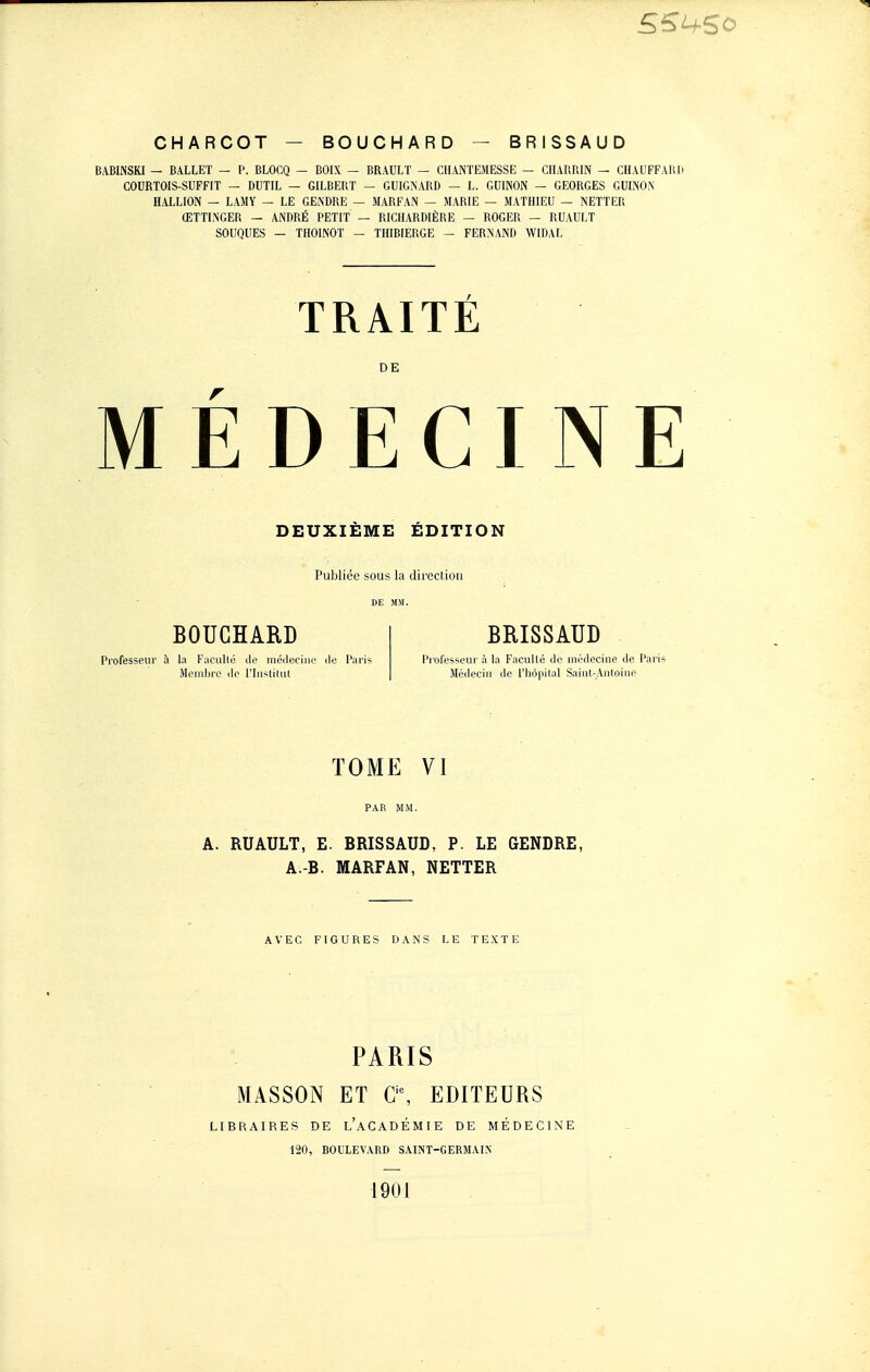 BABINSKI — BALLET — P. BLOCQ — BOIX - BRAULT — CHANÏEMESSE — CnARP.IN - CHAUFFAHH COURTOIS-SUFFIT — DUTIL — GILBERT — GUIGMARD — L. GUINON — GEORGES GUIÎSO.N HALLION — LAMY - LE GENDRE — MARFAN — MARIE — MATHIEU — NETTER ŒTTLNGER — ANDRÉ PETIT — RICHARDIÈRE — ROGER — RUAULT SOUQUES — THOINOT - TIIIBIERGE — FERN'AND WIDAL TRAITÉ DE MEDECINE DEUXIÈME ÉDITION Publiée sous la direction DE MM. BOUCHARD Professeur à la Faciillé inéileciiie île Paris Membre do l'Institut BRISSAUD Professeur à la Faculté de médecine de Paris Médeciii de l'hôpital Saiut-Autoiue TOME VI A. RUAULT, E. BRISSAUD, P. LE GENDRE, A.-B. MARFAN, NETTER AVEC FIGURES DANS LE TEXTE PARIS MASSON ET a\ EDITEURS LIBRAIRES DE l'aCADÉMIE DE MÉDECINE 120, BOULEVARD SAINT-GERMAIN 1901