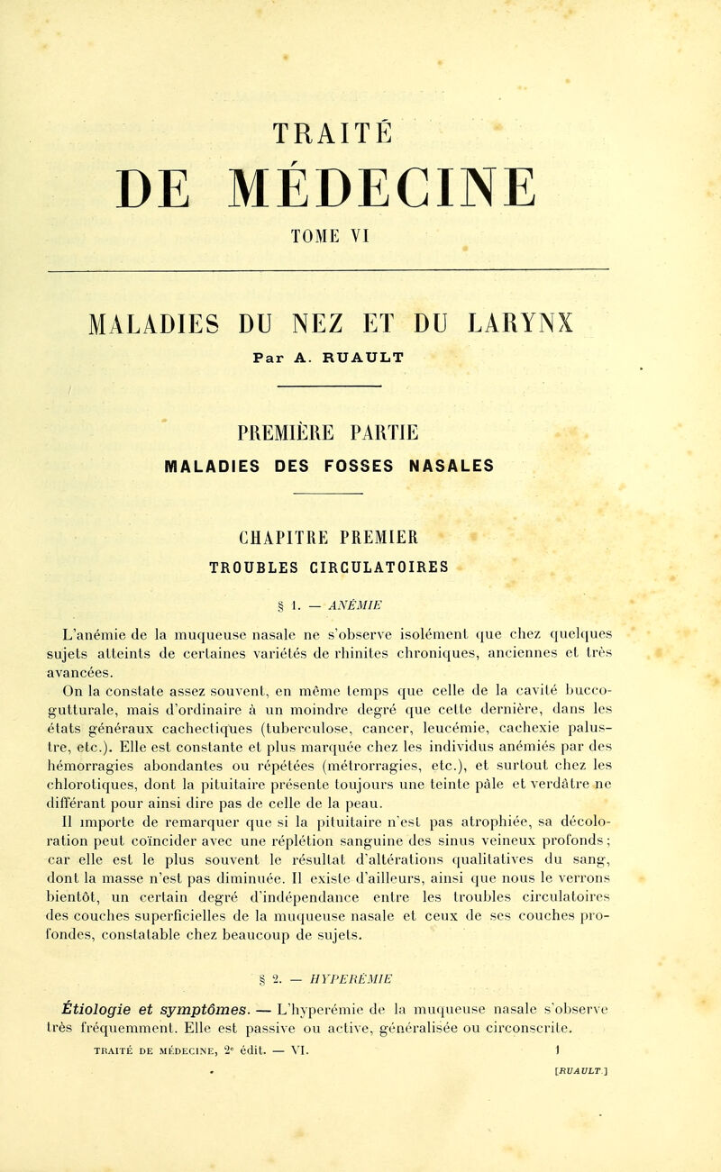 DE MÉDECINE TOME VI MALADIES DU NEZ ET DU LARYNX Par A. RUAULT PREMIÈRE PARTIE MALADIES DES FOSSES NASALES CHAPITRE PREMIER TROUBLES CIRCULATOIRES § 1. — ANÉMIE L'anémie de la muqueuse nasale ne s'observe isolément que chez quelques sujets atteints de certaines variétés de rhinites chroniques, anciennes et très avancées. On la constate assez souvent, en même temps que celle de la cavité bucco- gutturale, mais d'ordinaire à un moindre degré que cette dernière, dans les états généraux cachectiques (tuberculose, cancer, leucémie, cachexie palus- tre, etc.). Elle est constante et plus marquée chez les individus anémiés par des hémorragies abondantes ou répétées (métrorragies, etc.), et surtout chez les chlorotiques, dont la pituitaire présente toujours une teinte pâle et verdâtre ne différant pour ainsi dire pas de celle de la peau. Il miporte de remarquer que si la pituitaire n'est pas atrophiée, sa décolo- ration peut coïncider avec une réplétion sanguine des sinus veineux profonds ; car elle est le plus souvent le résultat d'altérations qualitatives du sang, dont la masse n'est pas diminuée. Il existe d'ailleurs, ainsi que nous le verrons bientôt, un certain degré d'indépendance entre les troubles circulatoires des couches superficielles de la muqueuse nasale et ceux de ses couches pro- fondes, constatable chez beaucoup de sujets. § 2. — HYPERE MIE Étiologie et symptômes. — L'hyperémie de la muqueuse nasale s'observe très fréquemment. Elle est passive ou active, généralisée ou circonscrite. TRAITÉ DE MÉDECINE, 2« édit. — \l. ' 1