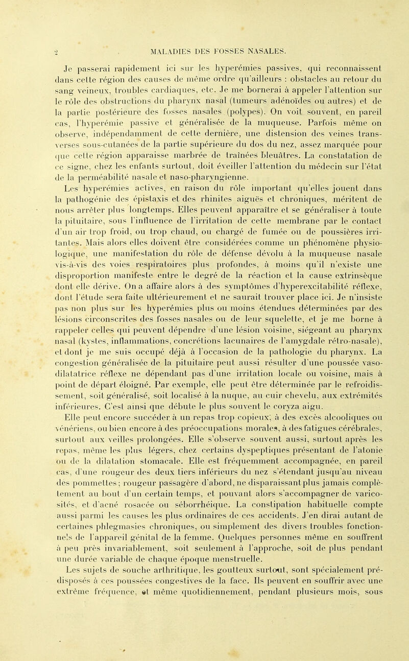 Je passerai rapidement ici sur les liyperémies passives, qui reconnaissent dans cette région des causes de même ordre qu'ailleurs : obstacles au retour du sang veineux, troubles cardiaques, etc. Je me bornerai à appeler l'attention sur le rôle des obstructions du pharynx nasal (tumeurs adénoïdes ou autres) et de la partie postérieure des fosses nasales. (polypes). On voit souvent, en pareil cas, l'hyperémie passive et généralisée de la muqueuse. Parfois même on observe, indépendamment de cette dernière, une distension des veines trans- verses sous-cutanées de la partie supérieure du dos du nez, assez marquée pour que cette région apparaisse marbrée de traînées bleuâtres. La constatation de ce signe, chez les enfants surtout, doit éveiller l'attention du médecin sur l'état de la perméabilité nasale et naso-pharyngienne. Les hyperémies actives, en raison du rôle important qu'elles jouent dans la pathogénie des épistaxis et des rhinites aiguës et chroniques, méritent de nous arrêter plus longtemps. Elles peuvent apparaître et se généraliser à toute la pituitaire, sous l'influence de l'irritation de cette membrane par le contact d un air trop froid, ou trop chaud, ou chargé de fumée ou de poussières irri- tantes. Mais alors elles doivent être considérées comme un phénomène physio- logique, une manifestation du rôle de défense dévolu à la muqueuse nasale vis-à-vis des voies respiratoires plus profondes, à moins qu'il n'existe une disproportion manifeste entre le degré de la réaction et la cause extrinsèque dont elle dérive. On a affaire alors à des symptômes d'hyperexcitabilité réflexe, dont l'étude sera faite ultérieurement et ne saurait trouver place ici. Je n'insiste pas non plus sur les hyperémies plus ou moins étendues déterminées par des lésions circonscrites des fosses nasales ou de leur squelette, et je me borne à rappeler celles qui peuvent dépendre d'une lésion voisine, siégeant au pharynx nasal (kystes, inflammations, concrétions lacunaires de l'amygdale rétro-nasale), et dont je me suis occupé déjà à l'occasion de la pathologie du pharynx. La congestion généralisée de la pituitaire peut aussi résulter d'une poussée vaso- dilatatrice réflexe ne dépendant pas d'une irritation locale ou voisine, mais à point de départ éloigné. Par exemple, elle peut être déterminée par le refroidis- sement, soit généralisé, soit localisé à la nuque, au cuir chevelu, aux extrémités inférieures. C'est ainsi que débute le plus souvent le coryza aigu. Elle peut encore succéder à un repas trop copieux; à des excès alcooliques ou vénériens, ou bien encore à des préoccupations morales, à des fatigues cérébrales, surtout aux veilles prolongées. Elle s'observe souvent aussi, surtout après les repas, même les plus légers, chez certains dyspeptiques présentant de l'atonie ou de la dilatation stomacale. Elle est fréquemment accompagnée, en pareil cas, d'une rougeur des deux tiers inférieurs du nez s'étendant jusqu'au niveau des pommettes; rougeur passagère d'abord, ne disparaissant plus jamais complè- tement au bout d'un certain temps, et pouvant alors s'accompagner de varico- sités, et d'acné rosacée ou séborrhéique. La constipation habituelle compte aussi parmi les causes les plus ordinaires de ces accidents. J'en dirai autant de certaines phlegmasies chroniques, ou simplement des divers troubles fonction- nels de l'appareil génital de la femme. Quelques personnes même en souffrent à peu près invariablement, soit seulement à l'approche, soit de plus pendant une durée variable de chaque époque menstruelle. Les sujets de souche arthritique, les goutteux surtout, sont spécialement pré- disposés à ces poussées congestives de la face. Ils peuvent en souffrir avec une extrême fréquence, «t même quotidiennement, pendant plusieurs mois, sous
