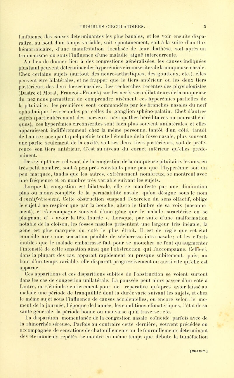 rinfluence des causes déterminantes les plus banales, et les voir ensuite dispa- raître, au bout d'un temps variable, soit spontanément, soit à la suite d'un llux hémorroïdaire, d'une manifestation localisée de leur diathèse, soit après un traumalisme ou sous l'influence d'une maladie aiguë intercurrente. Au lieu de donner lieu à des congestions généralisées, les causes indiquées plus haut peuvent déterminer des hyperémies circonscrites de la muqueuse nasale. Chez certains sujets (surtout des neuro-arthritiques, des goutteux, etc.), elles peuvent être bilatérales, et ne frapper que le tiers antérieur ou les deux tiers postérieurs des deux fosses nasales. Les recherches récentes des physiologistes (Dastre et Morat, François-Franck) sur les nerfs vaso-dilatateurs de la muqueuse du nez nous permettent de comprendre aisément ces hyperémies partielles de la pituitaire : les premières sont commandées par les branches nasales du nerf ophtalmique, les secondes par celles du ganglion sphéno-palatin. Chel d'autres sujets (particulièrement des nerveux, névropathes héréditaires ou neurasthéni- ques), ces hyperémies circonscrites sont bien plus souvent unilatérales, et elles apparaissent indifféremment chez la même personne, tantôt d'un côté, tantôt de l'autre; occupant quelquefois toute l'étendue delà fosse nasale, plus souvent une partie seulement de la cavité, soit ses deux tiers postérieurs, soit de préfé- rence son tiers antérieur. C'est au niveau du cornet inférieur qu'elles prédo- minent. Des symptômes relevant de la congestion delà muqueuse pituitaire, les uns, en très petit nombre, sont à peu près constants pour peu que l'hyperémie soit un peu marquée, tandis que les autres, extrêmement nombreux, se montrent avec une fréquence et en nombre très variable suivant les sujets. Lorque la congestion est bilatérale, elle se manifeste par une diminution plus ou moins complète de la perméabilité nasale, qu'on désigne sous le nom iXencliifrèncment. Celte obstruclion suspend l'exercice du sens olfactif, oblige le sujet à ne respirer que par la bouche, altère le timbre de sa voix (nasonne- ment), et s'accompagne souvent d'une gêne que le malade caractérise en se plaignant d' « avoir la tête lourde ». Lorsque, par suite d'une malformation notable de la cloison, les fosses nasales présentent une largeur très inégale, la gêne est plus marquée du côté le plus étroit. Il est de règle que cet état coïncide avec une sensation pénible de sécheresse intra-nasale ; et les efforts inutiles que le malade embarrassé fait pour se moucher ne font qu'augmenter l'intensité de cette sensation ainsi que l'obstruction qui l'accompagne. Celle-ci, dans la plupart des cas, apparaît rapidement ou presque subitement; puis, au bout d'un temps variable, elle disparaît progressivement ou aus'^i vite qu'elle est apparue. Ces apparitions et ces disparitions subites de l'obstruction se voient surtout dans les cas de congestion unilatérale. La poussée peut alors passer d'un côté à l'autre, ou s'éteindre entièrement pour ne reparaître qu'après avoir laissé au malade une période de tranquillité dont la durée varie suivant les sujets, et chez le même sujet sous l'influence de causes accidentelles, ou encore selon le mo- ment de la journée, l'époque de l'année, les conditions cliniatériques, l'état de sa santé générale, la période bonne ou mauvaise qu'il traverse, etc. La disparition momentanée de la congestion nasale coïncide parfois avec de la rhinorrhée séreuse. Parfois au contraire cette dernière, souvent précédée ou accompagnée de sensations de chatouillements ou de fourmillements déterminant des éternûments répétés, se montre en même temps que débute la tuméfaction