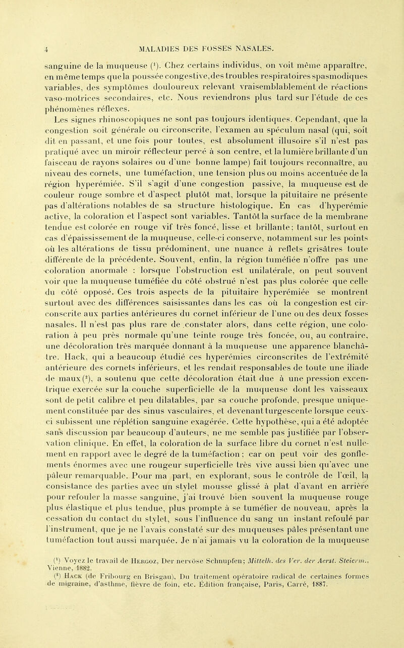 sanguine de la muqueuse ('). Chez certains individus, on voit même apparaître, en même temps quela poussée congestive,des troubles respiratoires spasmodiques variables, des symptômes douloureux relevant vraisemblablement de réactions vaso-motrices secondaires, etc. Nous reviendrons plus tard sur l'étude de ces phénomènes réflexes. Les signes rhinoscopiques ne sont pas toujovirs identiques. Cependant, que la congestion soit générale ou circonscrite, l'examen au spéculum nasal (qui, soit dit en passant, et une fois pour toutes, est absolument illusoire s'il n'est pas pratiqué avec un miroir réflecteur percé à son centre, et la lumière brillante d'un faisceau de l'ayons solaires ou d'une bonne lampe) fait toujours reconnaître, au niveau des cornets, une tuméfaction, une tension plus ou moins accentuée de la région hyperémiée. S'il s'agit d'une congestion passive, la muqueuse est de couleur rouge sombre et d'aspect plutôt mat, lorsque la pituitaire ne présente pas d'altérations notables de sa structure histologique. En cas d'hyperémie active, la coloration et l'aspect sont variables. Tantôt la surface de la membrane tendue est colorée en rouge vif très foncé, lisse et brillante; tantôt, surtout en cas d'épaississement de la muqueuse, celle-ci conserve, notamment sur les points où les altérations de tissu prédominent, une nuance à reflets grisâtres toute différente de la précédente. Souvent, enfin, la région tuméfiée n'oiTre pas une ■coloration anormale : lorsque l'obstruction est unilatérale, on peut souvent voir que la muqueuse tuméfiée du côté obstrué n'est pas plus colorée que celle du côté opposé. Ces trois aspects de la pituitaire hyperémiée se montrent surtout avec des différences saisissantes dans les cas où la congestion est cir- conscrite aux parties antérieures du cornet inférieur de l'une ou des deux fosses nasales. Il n'est pas plus rare de .constater alors, dans cette région, une colo- ration à peu près normale qu'une teinte rouge très foncée, ou, au contraire, une décoloration très marquée donnant à la muqueuse une apparence blanchâ- tre. Hack, qui a beaucoup étudié ces hyperémies ciixonscrites de l'extrémité antérieure des cornets inférieurs, et les rendait responsables de toute une iliade de maux(^), a soutenu que cette décoloration était due à une pression excen- trique exercée sur la couche superficielle de la muqueuse dont les vaisseaux sont de petit calibre et peu dilatables, par sa couche profonde, presque unique- ment constituée par des sinus vasculaires, et devenant turgescente lorsque ceux- ci subissent une réplétion sanguine exagérée. Cette hypothèse, qui a été adoptée sans discussion par beaucoup d'auteurs, ne me semble pas justifiée par l'obser- vation clinique. En effet, la coloration de la surface libre du cornet n'est nulle- ment en rapport avec le degré de la tuméfaction ; car on peut voir des gonfle- ments énormes avec une rougeur superficielle très vive aussi bien qu'avec une pâleur remarquable. Pour ma part, en explorant, sous le contrôle de l'œil, 1q consistance des parties avec un stylet mousse glissé à plat d'avant en arrière pour refouler la masse sanguine, j'ai trouvé bien souvent la muqueuse rouge plus élastique et plus tendue, plus prompte à se tuméfier de nouveau, après la cessation du contact du stylet, sous l'influence du sang un instant refoulé par l'instrument, que je ne l'avais constaté sur des muqueuses pâles présentant une tuméfaction tout aussi marquée. Je n'ai jamais vu la coloration de la muqueuse (') Voyez le travail de Hergoz, Der nervose Schnupfen; Miltdh. des Ver. der Aerzl. Steiena.. Vienne, 1882. (*) Hack (de Fribourg en Brisgau), Du traitement opératoire radical de certaines formes de migraine, d'asthme, fièvre de foin, etc. Édition française, Paris, Carré, 1887.