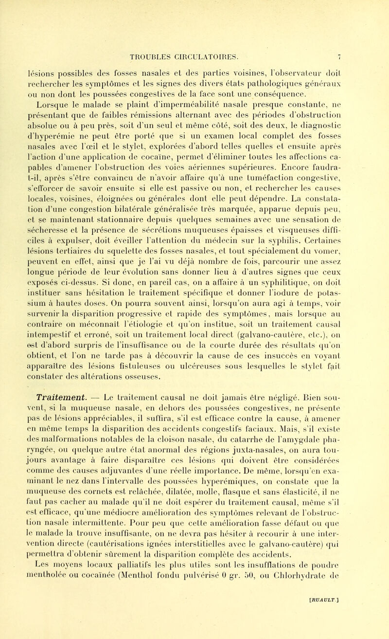 lésions possibles des fosses nasales et des parties voisines, Tobservaleur doil rechercher les symptômes et les signes des divers états pathologiques généraux ou non dont les poussées congestives de la face sont une conséquence. Lorsque le malade se plaint d'imperméabilité nasale presque constante, ne présentant que de faibles rémissions alternant avec des périodes d'obstruction absolue ou à peu près, soit d'un seul et même côté, soit des deux, le diagnostic d'hyperémie ne peut être porté que si un examen local complet des fosses nasales avec l'œil et le stylet, explorées d'abord telles quelles et ensuite après l'action d'une application de cocaïne, permet d'éliminer toutes les affections ca- pables d'amener l'obstruction des voies aériennes supérieures. Encore faudra- t-il, après s'être convaincu de n'avoir affaire qu'à une tuméfaction congeslive, s'efforcer de savoir ensuite si elle est passive ou non, et rechercher les causes locales, voisines, éloignées ou générales dont elle peut dépendre. La constata- tion d'une congestion bilatérale généralisée très marquée, apparue depuis peu, et se maintenant stationnaire depuis quelques semaines avec une sensation de sécheresse et la présence de sécrétions muqueuses épaisses et visqueuses diffi- ciles à expulser, doit éveiller l'attention du médecin sur la syphilis. Certaines lésions tertiaires du squelette des fosses nasales, et tout spécialement du vomer, peuvent en effet, ainsi que je l'ai vu déjà nombre de fois, parcourir une assez longue période de leur évolution sans donner lieu à d'autres signes que ceux exposés ci-dessus. Si donc, en pareil cas, on a affaire à un syphilitique, on doit instituer sans hésitation le traitement spécifique et donner l'iodure de potas- .sium à hautes doses. On pourra souvent ainsi, lorsqu'on aura agi à temps, voir survenir la disparition progressive et rapide des symptômes, mais lorsque au contraire on méconnaît l'étiologie et ({u'on institue, soit un traitement causal intempestif et erroné, soit un traitement local direct (galvano-cautère, etc.), on ©st d'abord surpris de l'insuffisance ou de la courte durée des résultats qu'on obtient, et l'on ne tarde pas à découvrir la cause de ces insuccès en voyant apparaître des lésions fistuleuses ou ulcéreuses sous lesquelles le stylet fait constater des altérations osseuses. Traitement. — Le traitement causal ne doit jamais èlre négligé. Bien sou- vent, si la muqueuse nasale, en dehors des poussées congestives, ne présente pas de lésions appréciables, il suffira, s'il est efficace contre la cause, à amener en même temps la disparition des accidents congestifs faciaux. Mais, s'il existe des malformations notables de la cloison nasale, du catarrhe de l'amygdale pha- ryngée, ou quelque autre état anormal des régions juxta-nasales, on aura tou- jours avantage à faire di.sparaître ces lésions qui doivent être considérées comme des causes adjuvantes d'une réelle importance. De même, lorsqu'on exa- minant le nez dans l'intervalle des poussées hyperémiques, on constate que la muqueuse des cornets est relâchée, dilatée, molle, fia-sque et sans élasticité, il ne faut pas cacher au malade qu'il ne doit espérer du traitement causal, même s'il est efficace, qu'une médiocre amélioration des symptômes relevant de l'obstruc- tion nasale intermittente. Pour peu que cette amélioration fasse défaut ou que le malade la trouve insuffisante, on ne devra pas hésiter à recourir à une inter- vention directe (cautérisations ignées interstitielles avec le galvano-cautère) cp^ii permettra d'obtenir sûrement la disparition complète des accidents. Les moyens locaux palliatifs les plus utiles sont les insufflations de poudre mentholée ou cocaïnée (Menthol fondu pulvérisé 0 gr. 50, ou Chlorhydrate de [ItUAULT'i
