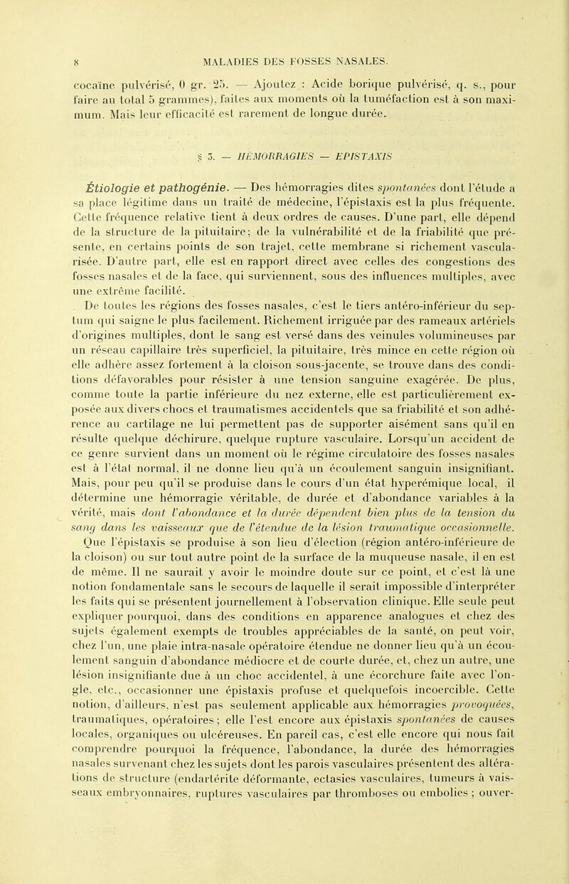 cocaïne pulvérisé, 0 gr. 25. — Ajoutez : Acide borique pulvérisé, q. s., pour l'aire au total 5 grammes), faites aux moments où la tuméfaction est à son maxi- mum. Mais leur efficacité est rarement de longue durée. g 3. — HÉMORRAGIES — EPISTAXIS Étiologie et pathogénie. — Des hémorragies dites spontanées dont l'étude a sa place légitime dans un traité de médecine, l'épistaxis est la plus fréquente. Cette fréquence relative tient à deux ordres de causes. D'une part, elle dépend de la structure de la pituitaire; de la vulnérabilité et de la friabilité que pré- sente, en certains points de son trajet, cette membrane si richement vascula- risée. D'autre part, elle est en rapport direct avec celles des congestions des fosses nasales et de la face, qui surviennent, sous des influences multiples, avec une extrême facilité. De toutes les régions des fosses nasales, c'est le tiers antéro-inférieur du sep- tura qui saigne le plus facilement. Richement irriguée par des rameaux artériels d'origines multiples, dont le sang est versé dans des veinules volumineuses par un réseau capillaire très superficiel, la pituitaire, très mince en cette région où elle adhère assez fortement à la cloison sous-jacente, se trouve dans des condi- tions défavorables pour résister à une tension sanguine exagérée. De plus, comme toute la partie inférieure du nez externe, elle est particulièrement ex- posée aux divers chocs et traumatismes accidentels que sa friabilité et son adhé- rence au cartilage ne lui permettent pas de supporter aisément sans qu'il en résulte quelque déchirure, quelque rupture vasculaire. Lorsqu'un accident de ce genre survient dans un moment oîi le régime circulatoire des fosses nasales est à l'état normal, il ne donne lieu qu'à un écoulement sanguin insignifiant. Mais, pour peu qu'il se produise dans le cours d'un état hyperémique local, il détermine une hémorragie véritable, de durée et d'abondance variables à la vérité, mais dont Vabondance et la durée dépendent bien plus de la tension du sang dans les vaisseaux que de l'étendue de la lésion traumatique occasionnelle. Que l'épistaxis se produise à son lieu d'élection (région antéro-inférieure de la cloison) ou sur tout autre point de la surface de la muqueuse nasale, il en est de même. Il ne saurait y avoir le moindre doute sur ce point, et c'est là une notion fondamentale sans le secours de laquelle il serait impossible d'interpréter les faits qui se présentent journellement à l'observation clinique. Elle seule peut expliquer pourquoi, dans des conditions en apparence analogues et chez des sujets également exempts de troubles appréciables de la santé, on peut voir, chez l'un, une plaie intra-nasale opératoire étendue ne donner lieu qu'à un écou- lement sanguin d'abondance médiocre et de courte durée, et, chez un autre, une lésion insignifiante due à un choc accidentel, à une écorchure faite avec l'on- gle, etc., occasionner une épistaxis profuse et quelquefois incoercible. Cette notion, d'ailleurs, n'est pas seulement applicable aux hémorragies provoquées, traumatiques, opératoires ; elle l'est encore aux épistaxis spontanées de causes locales, organiques ou ulcéreuses. En pareil cas, c'est elle encore qui nous fait comprendre pourquoi la fi'équence, l'abondance, la durée des hémorragies nasales survenant chez les sujets dont les parois vasculaires présentent des altéra- tions de structure (endartérite déformante, ectasies vasculaires, tumeurs à vais- seaux embryonnaires, ruptures vasculaires par thromboses ou embolies ; ouver-