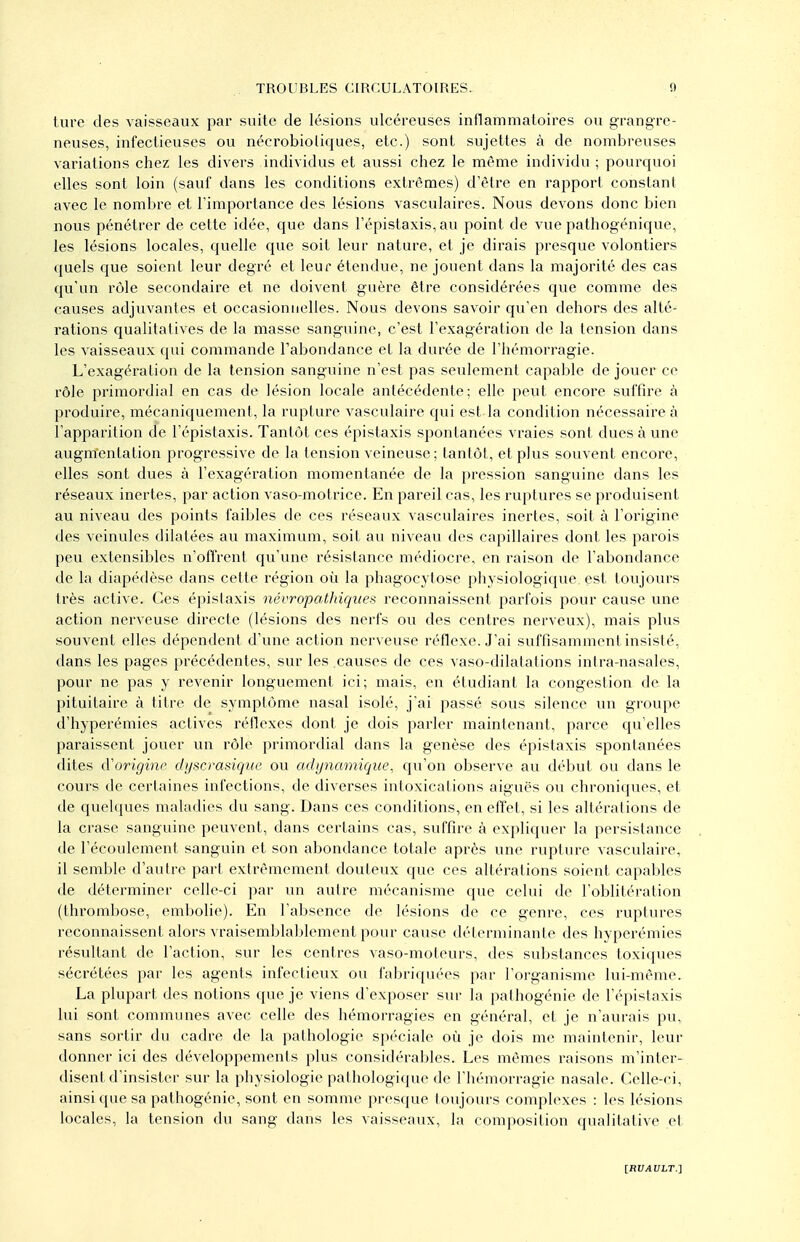 lure des vaisseaux par suite de lésions vdcéreuses inflammatoires ou grangre- neuses, infectieuses ou nécrobioliques, etc.) sont sujettes à de nombreuses variations chez les divers individus et aussi chez le même individu ; pourquoi elles sont loin (sauf dans les conditions extrêmes) d'être en rapport constant avec le nombre et l'importance des lésions vasculaires. Nous devons donc bien nous pénétrer de cette idée, que dans l'épistaxis, au point de vue pathogénique, les lésions locales, quelle que soit leur nature, et je dirais presque volontiers quels que soient leur degré et leur étendue, ne jouent dans la majorité des cas qu'un rôle secondaire et ne doivent guère être considérées que comme des causes adjuvantes et occasionnelles. Nous devons savoir qu'en dehors des alté- rations qualitatives de la masse sanguine, c'est l'exagération de la tension dans les vaisseaux qui commande l'abondance et la durée de Thémorragie. L'exagération de la tension sanguine n'est pas seulement capable de jouer ce rôle primordial en cas de lésion locale antécédente; elle peut encore sviffire à produire, mécaniquement, la rupture vasculaire qui est la condition nécessaire à l'apparition de l'épistaxis. Tantôt ces épistaxis spontanées vraies sont dues à une augmentation progressive de la tension veineuse; tantôt, et plus souvent encore, elles sont dues à l'exagération momentanée de la pression sanguine dans les réseaux inertes, par action vaso-motrice. En pareil cas, les ruptures se produisent au niveau des points faibles de ces réseaux vasculaires inertes, soit à l'origine des veinules dilatées au maximum, soit au niveau des capillaires dont les parois peu extensibles n'offrent qu'une résistance médiocre, en raison de l'abondance de la diapédèse dans cette région où la phagocytose physiologique est toujours très active. Ces épislaxis névropatinqites reconnaissent parfois pour cause une action nerveuse directe (lésions des nerfs ou des centres nerveux), mais plus souvent elles dépendent d'une action nerveuse réflexe. J'ai suffisamment insisté, dans les pages précédentes, sur les .causes de ces vaso-dilalations inira-nasales, pour ne pas y revenir longuement ici; mais, en étudiant la congestion de la pituitaire à titre de symptôme nasal isolé, j'ai passé sous silence un groupe d'hyperémies actives réflexes dont je dois parler maintenant, parce qu'elles paraissent jouer un rôle primordial dans la genèse des épistaxis spontanées dites cVorigine dyscrasique ou adijnamique, qu'on observe au début ou dans le cours de certaines infections, de diverses intoxications aiguës ou chroniques, et de quelques maladies du sang. Dans ces conditions, en effet, si les altérations de la crasc sanguine peuvent, dans certains cas, suffire à expliquer la persistance de l'écoulement sanguin et son abondance totale après une rupture vasculaire, il semble d'autre part extrêmement douteux que ces altérations soient capables de déterminer celle-ci par un autre mécanisme que celui de l'oblitération (thrombose, embolie). En l'absence de lésions de ce genre, ces ruptures reconnaissent alors vraisemblablement pour cause déterminante des hyperémies résultant de l'action, sur les centres vaso-moteurs, des substances toxiques sécrétées par les agents infectieux ou faljriquées par l'organisme lui-même. La plupart des notions que je viens d'exposer sur la palhogénie de l'épistaxis lui sont communes avec celle des hémorragies en général, et je n'aurais pu, sans sortir du cadre de la pathologie spéciale où je dois me maintenir, leur donner ici des développements plus considérables. Les mêmes raisons m'inter- disent d'insister sur la physiologie pathologique de l'hémorragie nasale. Celle-ci, ainsi que sa pathogénie, sont en somme presque toujours complexes : les lésions locales, la tension du sang dans les vaisseaux, la composition qualitative et