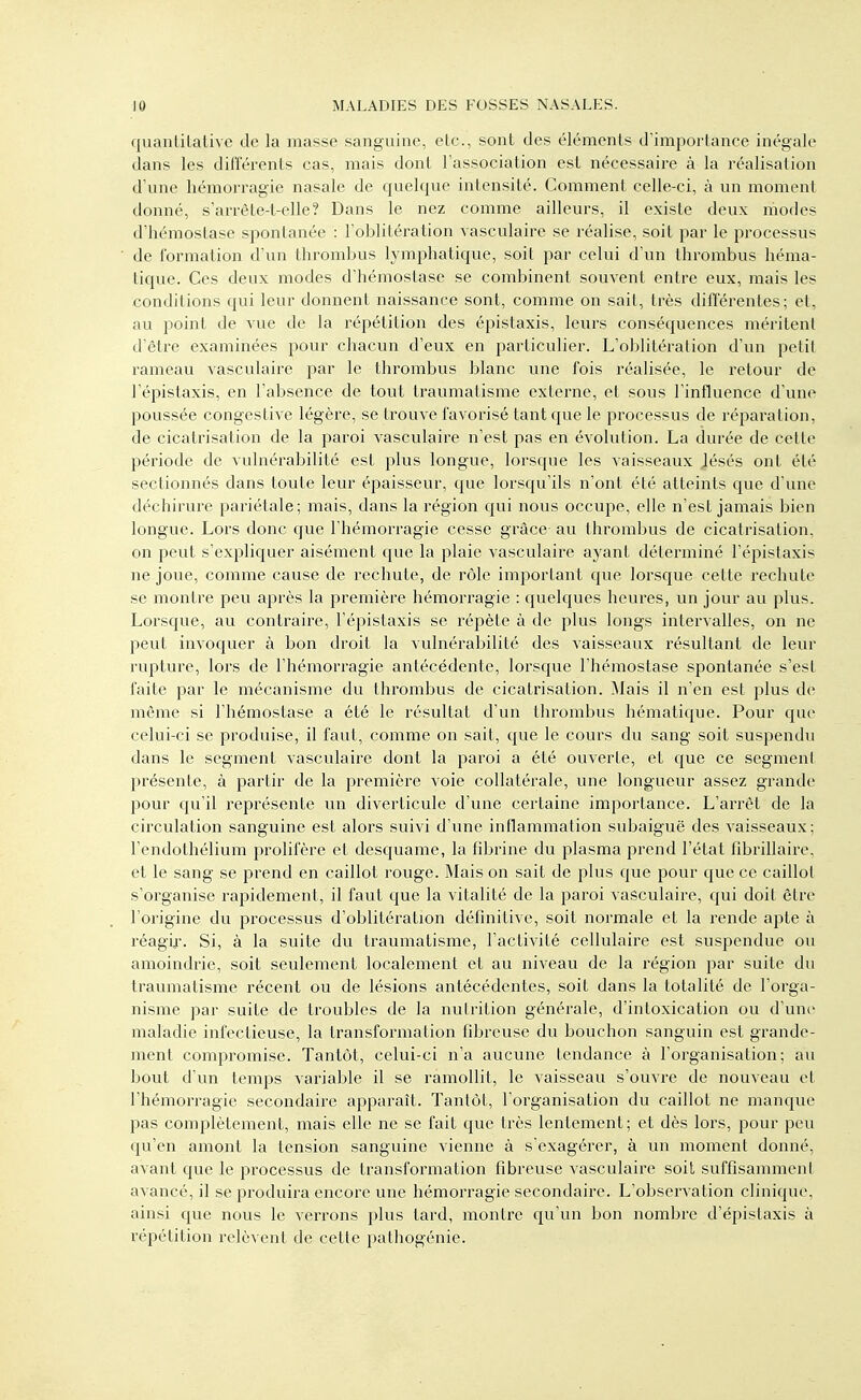 quantitalive de la masse sanguine, etc., sont des éléments d'importance inégale dans les différents cas, mais dont l'association est nécessaire à la réalisation d'une hémorragie nasale de quelque intensité. Comment celle-ci, à un moment donné, s'arrète-t-elle? Dans le nez comme ailleurs, il existe deux modes d'hémostase spontanée : l'oblitération vasculaire se réalise, soit par le processus de formation d'un thrombus lymphatique, soit par celui d'un thrombus héma- tique. Ces deux modes d'hémostase se combinent souvent entre eux, mais les conditions qui leur donnent naissance sont, comme on sait, très différentes; et, au point de vue de la répétition des épistaxis, leurs conséquences méritent d'être examinées pour chacun d'eux en particulier. L'oblitération d'un petit rameau vasculaire par le thrombus blanc une fois réalisée, le retour de l'épistaxis, en l'absence de tout traumatisme externe, et sous l'influence d'une poussée congestive légère, se trouve favorisé tant que le processus de réparation, de cicatrisation de la paroi vasculaire n'est pas en évolution. La durée de cette jîériode de vulnérabilité est plus longue, lorsque les vaisseaux Jésés ont été sectionnés dans toute leur épaisseur, que lorsqu'ils n'ont été atteints que d'une déchirure pariétale; mais, dans la région qui nous occupe, elle n'est jamais bien longue. Lors donc que l'hémorragie cesse grâce au thrombus de cicatrisation, on peut s'expliquer aisément que la plaie vasculaire ayant déterminé l'épistaxis ne joue, comme cause de rechute, de rôle important que lorsque cette rechute se montre peu après la première hémorragie : quelques heures, un jour au plus. Lorsque, au contraire, l'épistaxis se répète à de plus longs intervalles, on ne peut invoquer à bon droit la vulnérabilité des vaisseaux résultant de leur rupture, lors de l'hémorragie antécédente, lorsque l'hémostase spontanée s'est faite par le mécanisme du thrombus de cicatrisation. Mais il n'en est plus de même si l'hémostase a été le résultat d'un thrombus hématique. Pour que celui-ci se produise, il faut, comme on sait, que le cours du sang soit suspendu dans le segment vasculaire dont la paroi a été ouverte, et que ce segment présente, à partir de la première voie collatérale, une longueur assez grande pour qu'il représente un diverticule d'une certaine importance. L'arrêt de la circulation sanguine est alors suivi d'une inflammation subaiguë des vaisseaux; l'endothélium prolifère et desquame, la fdjrine du plasma prend l'état fibrillaire, et le sang se prend en caillot rouge. Mais on sait de plus que pour que ce caillot s'organise rapidement, il faut que la vitalité de la paroi vasculaire, qui doit être l'origine du processus d'oblitération défmitivc, soit normale et la rende apte à réagif. Si, à la suite du traumatisme, l'activité cellulaire est suspendue ou amoindrie, soit seulement localement et au niveau de la région par suite du traumatisme récent ou de lésions antécédentes, soit dans la totalité de l'orga- nisme par suite de troubles de la nutrition générale, d'intoxication ou d'une maladie infectieuse, la transformation fd^reuse du bouchon sanguin est grande- ment compromise. Tantôt, celui-ci n'a aucune tendance à l'organisation; au bout d'un temps variable il se ramollit, le vaisseau s'ouvre de nouveau et l'hémorragie secondaire apparaît. Tantôt, l'organisation du caillot ne manque pas complètement, mais elle ne se fait que très lentement; et dès lors, pour peu qu'en amont la tension sanguine vienne à s'exagérer, à un moment donné, axant que le processus de transformation fibreuse vasculaire soit suffisamment avancé, il se produira encore une hémorragie secondaire. L'observation clinique, ainsi que nous le verrons plus tard, montre qu'un bon nombre d'épistaxis à l'épétition relèvent de cette pathogénie.
