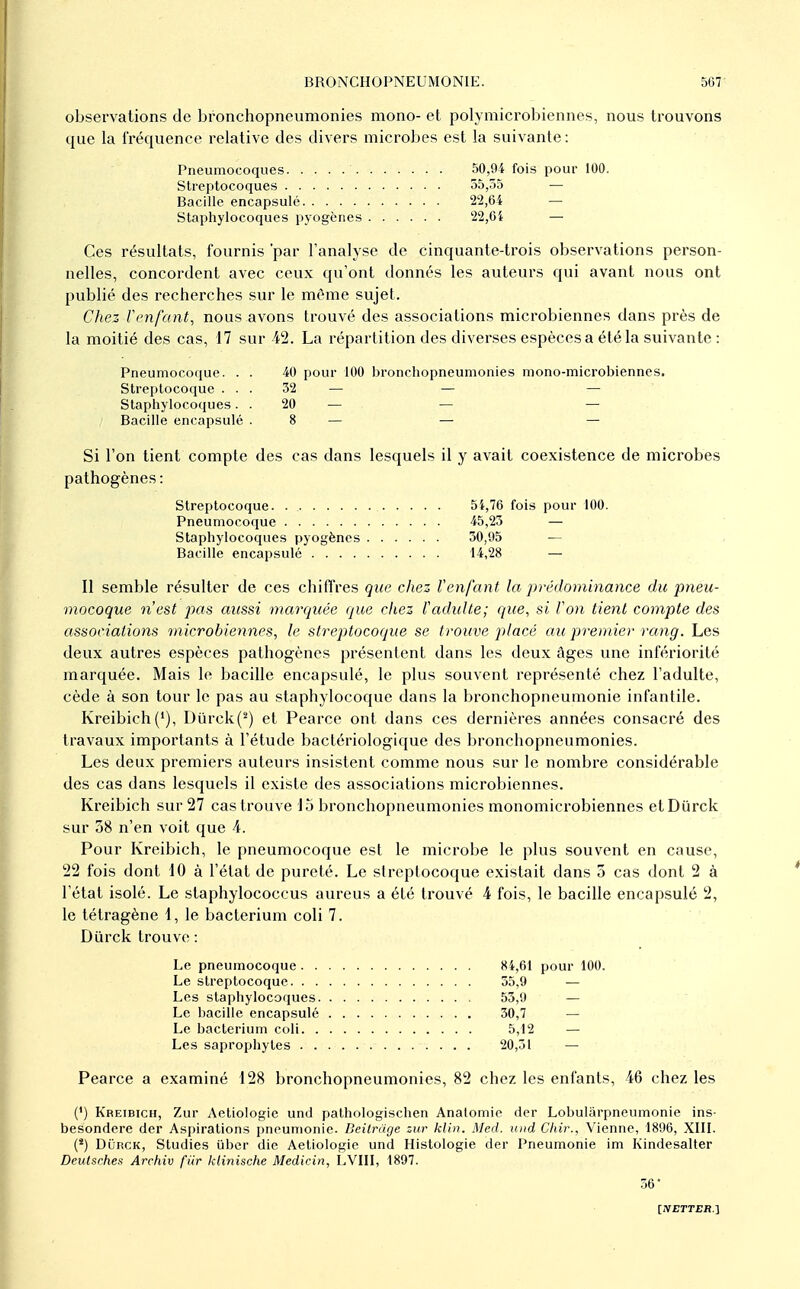 observations de bronchopneumonies mono- et polymicrobiennes, nous trouvons que la fréquence relative des divers microbes est la suivante: Pneumocoques 50,94 fois pour 100. Streptocoques 55,55 — Bacille encapsulé 22,64 — Staphylocoques pyogènes 22,6i — Ces résultats, fournis par l'analyse de cinquante-trois observations person- nelles, concordent avec ceux qu'ont donnés les auteurs qui avant nous ont publié des recherches sur le même sujet. Chez rcnfant, nous avons trouvé des associations microbiennes dans près de la moitié des cas, 17 sur 42. La répartition des diverses espèces a été la suivante : Pneumocoque. . . 40 pour 100 bronchopneumonies mono-microbiennes. Streptocoque ... 32 — — — Staphylocoques. . 20 — — — Bacille encapsulé .8 — — — Si l'on tient compte des cas dans lesquels il y avait coexistence de microbes pathogènes: Streptocoque. 5i,76 fois pour 100. Pneumocoque 45,23 — Staphylocoques pyogènes 30,95 — Bacille encapsulé 14,28 — Il semble résulter de ces chiflVes que cliez Venfant la prédominance du pneu- mocoque n'est pas aussi marquée que chez fadidte; que, si Von tient compte des associations microbiennes, le streptocoque se trouve placé au premie)- rang. Les deux autres espèces pathogènes présentent dans les deux âges une infériorité marquée. Mais le bacille encapsulé, le plus souvent représenté chez l'adulte, cède à son tour le pas au staphylocoque dans la bronchopneumonie infantile. Kreibich('), Dûrck(^) et Pearce ont dans ces dernières années consacré des travaux importants à l'étude bactériologique des bronchopneumonies. Les deux premiers auteurs insistent comme nous sur le nombre considérable des cas dans lesquels il existe des associations microbiennes. Kreibich sur 27 cas trouve 15 bronchopneumonies monomicrobiennes etDiirck sur 38 n'en voit que 4. Pour Kreibich, le pneumocoque est le microbe le plus souvent en cause, 22 fois dont 10 à l'état de pureté. Le streptocoque existait dans 3 cas dont 2 à l'état isolé. Le slaphylococcus aureus a été trouvé 4 fois, le bacille encapsulé 2, le tétragène 1, le bacterium coli 7. Durck trouve : Le pneumocoque 84,61 pour 100. Le streptocoque 55,9 — Les staphylocoques 55,0 — Le l)acille encapsulé 30,7 — Le bacterium coli 5,12 — Les saprophytes 20,51 — Pearce a examiné 128 bronchopneumonies, 82 chez les enfants, 46 chez les (') Kreibich, Zur Aetiologie und pathologischen Anatomio der Lobularpneumonie ins- besondere der Aspirations pneumonie. Deilruge zur klin. Med. iind Cliir., Vienne, 1896, XIII. (*) DOrck, Studies liber die Aetiologie und Histologie der Pneumonie im Kindesalter Deutsches Archiv fiir klinische Medicin, LVIII, 1897. 56*