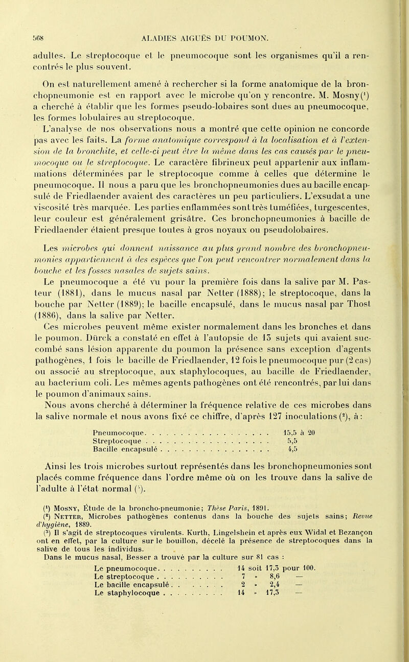 adultes. Le slrcptocoque cl le pneumocoque sont les organismes qu'il a ren- contrés le plus souvent. On est naturellement amené à rechercher si la forme anatomique de la bron- chopneumonie est en rapport avec le microbe qu'on y rencontre. M. Mosny(') a cherché à établir que les formes pseudo-lobaires sont dues au pneumocoque, les formes lobulaires au streptocoque. L'analyse de nos observations nous a montré que cette opinion ne concorde pas avec les faits. La forme anatomique correspond à la localisation et à Vexten- sion de la bronchite, et celle-ci j)eut être la même dans les cas causés par le pneu- mocoque oit le streptocoque. Le caractère fibrineux peut appartenir aux inflam- mations déterminées par le streptocoque comme à celles que détermine le pneumocoque. Il nous a paru que les bronchopneumonies dues au bacille encap- sulé de Friedlaender avaient des caractères un peu particuliers. L'exsudata une viscosité très marquée. Les parties enflammées sont très tuméfiées, turgescentes, leur couleur est généralement grisâtre. Ces bronchopneumonies à bacille de Friedlaender étaient presque toutes à gros noyaux ou pseudolobaires. Les microbes qui donnent naissance aie plus grand nombre des bronchopneu- monies appartiennent à des espèces que Von peut rencontrer normalement dans la bouche et les fosses nasales de sujets sains. Le pneumocoque a été vu pour la première fois dans la salive par M. Pas- teur (1881), dans le mucus nasal par Netter (1888) ; le streptocoque, dans la bouche par Netter (1889); le bacille encapsulé, dans le mucus nasal par Thost (1886), dans la salive par Netter. Ces microbes peuvent même exister normalement dans les bronches et dans le poumon. Diirck a constaté en effet à l'autopsie de 13 sujets qui avaient suc- combé sans lésion apparente du poumon la présence sans exception d'agents pathogènes, 1 fois le bacille de Friedlaender, 12 fois le pneumocoque pur (2 cas) ou associé au streptocoque, aux staphylocoques, au bacille de Friedlaender, au bacterium coll. Les mêmes agents pathogènes ont été rencontrés, par lui dans le poumon d'animaux sains. Nous avons cherché à déterminer la fréquence relative de ces microbes dans la salive normale et nous avons fixé ce chiffre, d'après 127 inoculations (^), à: Ainsi les trois microbes surtout représentés dans les bronchopneumonies sont placés comme fréquence dans l'ordre même où on les trouve dans la salive de l'adulte à l'état normal ( ). (') MosNY, Étude de la broncho-pneumonie; Thèse Paris, ISOl. {*) Netter, Microbes pathogènes contenus dans la bouche des sujets sains; Revue d'hygiène, 1889. (') Il s'agit de streptocoques virulents. Kurth, Lingelshein et après eux Widal et Bezançon ont en elTet, par la culture sur le bouillon, décelé la présence de streptocoques dans la salive de tous les individus. Dans le mucus nasal, Besser a trouvé par la culture sur 81 cas : Pneumocoque. . Streptocoque . . Bacille encapsulé 15,5 à 20 5,5 4,5 Le pneumocoque Le streptocoque , Le bacille encapsulé . . Le staphylocoque . . . 14 soit 17,3 pour 100. 7 » 8,6 — 2-2,4 — 14 17,3 —