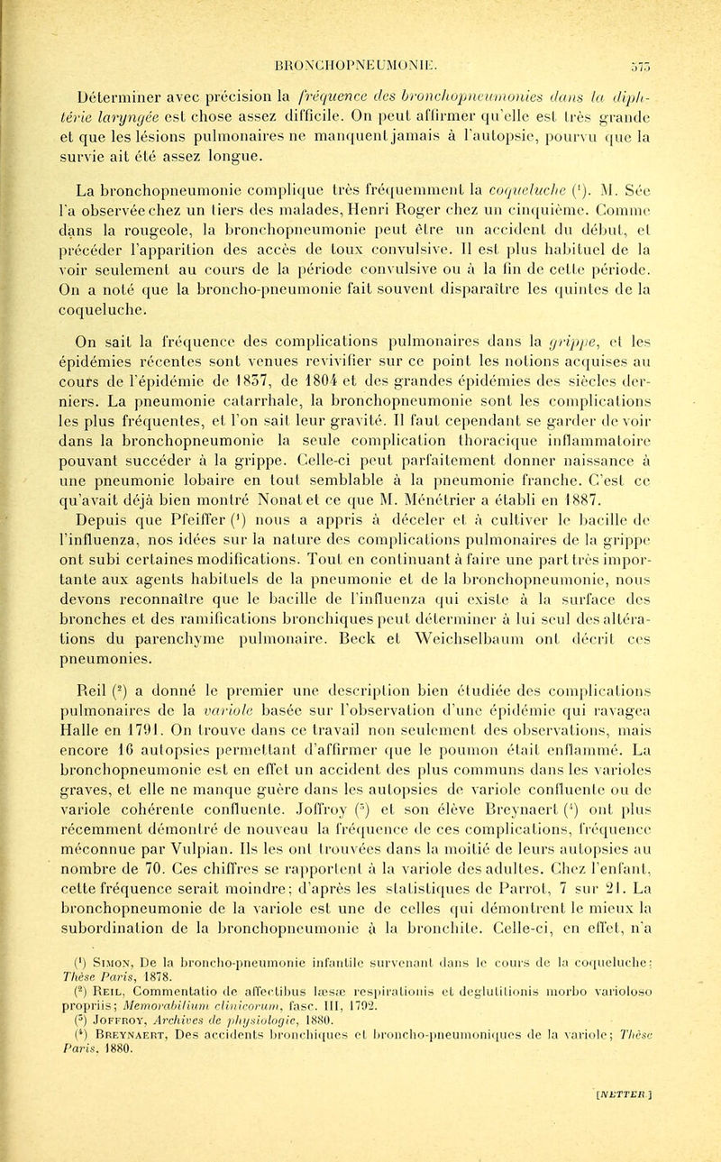 BRONCIIOPNEUMONIK. ^,7:, Déterminer avec précision la fréquence des bronchopncumo)iies dans la dipli- lérie laryngée est chose assez difficile. On peut affirmer qu'elle est très grande et que les lésions pulmonaires ne manquent jamais à l'autopsie, pourvu que la survie ait été assez longue. La bronchopneumonie complique très fréquemment la coqueluche ('). M. Sée Ta observée chez un liei^s des malades, Henri Roger chez un cinquième. Comme dans la rougeole, la bronchopneumonie peut être un accident du début, cl précéder l'apparition des accès de toux convulsive. Il est plus habituel de la voir seulement au cours de la période convulsive ou à la fin de cette période. On a noté que la broncho-pneumonie fait souvent disparaître les quintes de la coqueluche. On sait la fréquence des complications pulmonaires dans la grippe, et les épidémies récentes sont venues revivifier sur ce point les notions acquises au cours de l'épidémie de 1837, de 1804 et des grandes épidémies des siècles der- niers. La pneumonie catarrhale, la bronchopneumonie sont les complications les plus fréquentes, et l'on sait leur gravité. Il faut cependant se garder devoir dans la bronchopneumonie la seule complication thoracique inflammatoire pouvant succéder à la grippe. Celle-ci peut parfaitement donner naissance à une pneumonie lobaire en tout semblable à la pneumonie franche. C'est ce qu'avait déjà bien montré Nonatet ce que M. Ménétrier a établi en 1887. Depuis que Pfeiflfer (') nous a appris à déceler et à cultiver le bacille de l'influenza, nos idées sur la nature des complications pulmonaires de la grippe ont subi certaines modifications. Tout en continuant à faire une part très impor- tante aux agents habituels de la pneumonie et de la bronchopneumonie, nous devons reconnaître que le bacille de l'influenza qui existe à la surface des bronches et des ramifications bronchiques peut déterminer à lui seul des altéra- tions du parenchyme pulmonaire. Beck et Weichselbaum ont décrit ces pneumonies. Reil (^) a donné le premier une description bien étudiée des complications pulmonaires de la variole basée sur l'observation d'une épidémie qui ravagea Halle en 1791. On trouve dans ce travail non seulement des observations, mais encore 16 autopsies permettant d'affirmer que le poumon était enflammé. La bronchopneumonie est en effet un accident des plus communs dans les varioles graves, et elle ne manque guère dans les autopsies de variole conlluente ou de variole cohérente confluente. Joffroy (') et son élève Breynaert ('') ont plus récemment démontré de nouveau la fréquence de ces complications, fréquence méconnue par Vulpian. Ils les ont trouvées dans la moitié de leurs autopsies au nombre de 70. Ces chiffres se rapportent à la variole des adultes. Chez l'enfant, cette fréquence serait moindre; d'après les statistiques de Parrot, 7 sur 21. La bronchopneumonie de la variole est une de celles qui démontrent le mieux la subordination de la bronchopneumonie à la bronchite. Celle-ci, en effet, n'a (') Simon, De la bronclio-pneumonie infyiiUlc survenaiiL dans le coui'S de la coqueluehe; Thèse Paris, 1878. (^) Reil, Commentalio de affeelilius lœs;e respii'aLioiiis et deglulilionis luorbo varioloso propriis; Memorabiliunt cliiticonim, fasc. III, il02. (^) Joffroy, Archives de physiologie, 1880. ('') Breynaert, Des accidents bronclii(jues et ])i'oiicho-pneunioni(iues de la sariole; Thèse Paris. 1880. [NUTTER'i