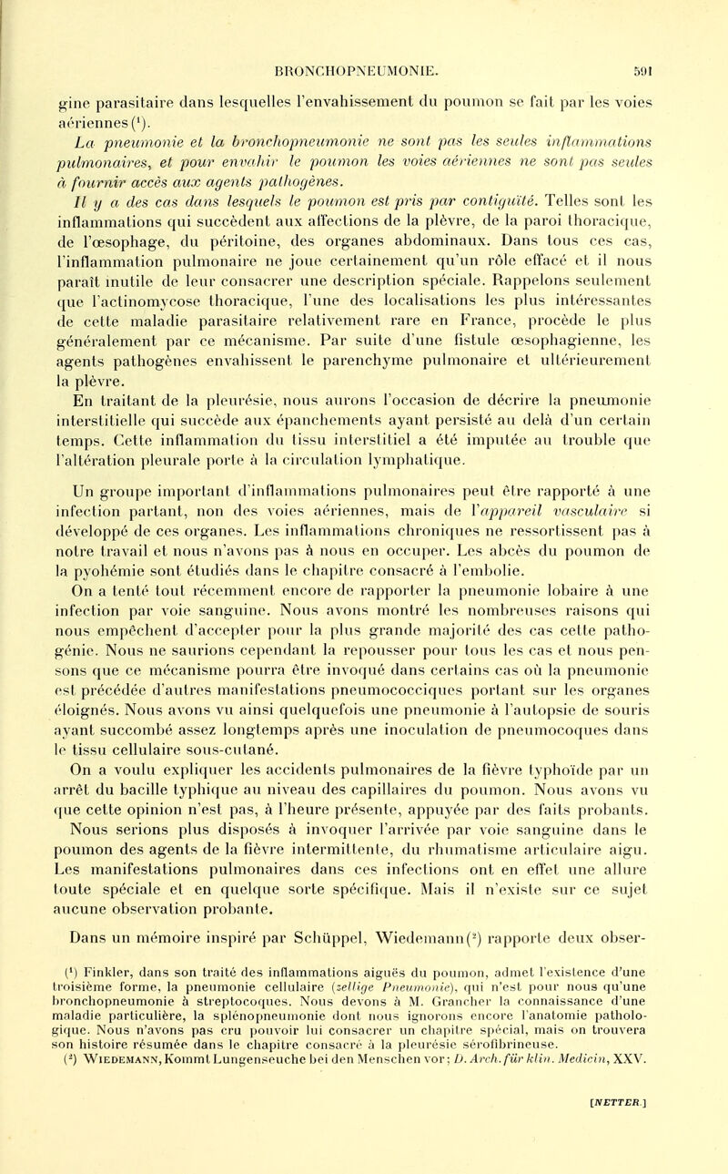 gine parasitaire dans lesquelles l'envahissement du poumon se fait par les voies aériennes ('). La pneumonie et la bronchopneumonie ne sont pas les seules inflammations pulmonaires, et pour envahir le poumon les voies aériennes ne sont pas seules à fournir accès aux agents paUwgènes. Il y a des cas dans lesquels le poumon est pris pjar contiguïté. Telles sont les inflammations qui succèdent aux affections de la plèvre, de la paroi thoracique, de l'œsophage, du péritoine, des organes abdominaux. Dans tous ces cas, l'inflammation pulmonaire ne joue certainement qu'un rôle effacé et il nous paraît mutile de leur consacrer une description spéciale. Rappelons seulement que l'actinomycose thoracique, l'une des localisations les plus intéressantes de cette maladie parasitaire relativement rare en France, procède le plus généralement par ce mécanisme. Par suite d'une fistule œsophagienne, les agents pathogènes envahissent le parenchyme pulmonaire et ultérieurement la plèvre. En traitant de la pleui'ésie, nous aiu'ons l'occasion de décrire la pneumonie interstitielle qui succède aux épanchements ayant persisté au delà d'un certain temps. Cette inflammation du tissu interstitiel a été imputée au trouble que l'altération pleurale porte à la circulation lymphatique. Un groupe important d'inflammations pulmonaires peut être rapporté à une infection partant, non des voies aériennes, mais de ïappareil vasculairc si développé de ces organes. Les inflammations chroniques ne ressortissent pas à notre travail et nous n'avons pas à nous en occuper. Les abcès du poumon de la pyohémie sont étudiés dans le chapitre consacré à l'embolie. On a tenté tout récemment encore de rapporter la pneumonie lobaire à une infection par voie sanguine. Nous avons montré les nombreuses raisons qui nous empêchent d'accepter pour la plus grande majorité des cas cette patho- génie. Nous ne saurions cependant la repousser pour tous les cas et nous pen- sons que ce mécanisme pourra être invoqué dans certains cas où la pneumonie est précédée d'autres manifestations pneumococciques portant sur les organes éloignés. Nous avons vu ainsi quelquefois une pneumonie à l'autopsie de souris ayant succombé assez longtemps après une inoculation de pneumocoques dans le tissu cellulaire sous-cutané. On a voulu expliquer les accidents pulmonaires de la fièvre typhoïde par un arrêt du bacille typhique au niveau des capillaires du poumon. Nous avons vu que cette opinion n'est pas, à l'heure présente, appuyée par des faits probants. Nous serions plus disposés à invoquer l'arrivée par voie sanguine dans le poumon des agents de la fièvre intermittente, du rhumatisme articulaire aigu. Les manifestations pulmonaires dans ces infections ont en effet une allure toute spéciale et en quelque sorte spécifique. Mais il n'existe sur ce sujet aucune observation probante. Dans un mémoire inspiré par Schûppel, Wiedemann(^) rapporte deux obser- (') Finkler, dans son traité des inflammations aiguës du poumon, admet l'existence d'une troisième forme, la pneumonie cellulaire (zellige Pneumonie), qui n'est pour nous qu'une bronchopneumonie à streptocoques. Nous devons à M. Grancher la connaissance d'une maladie particulière, la splénopneumonie dont nous ignorons encore l'analomie i)atholo- giquc. Nous n'avons pas cru pouvoir lui consacrer un cliapitre spécial, mais on trouvera son histoire résumée dans le chapitre consacré à la pleurésie sérofibrincuse. (-) WiEDEMANN, Komml Lungenseuche bei den Menschen vor ; D. Arch.fûr klin. Medicin, XXV.