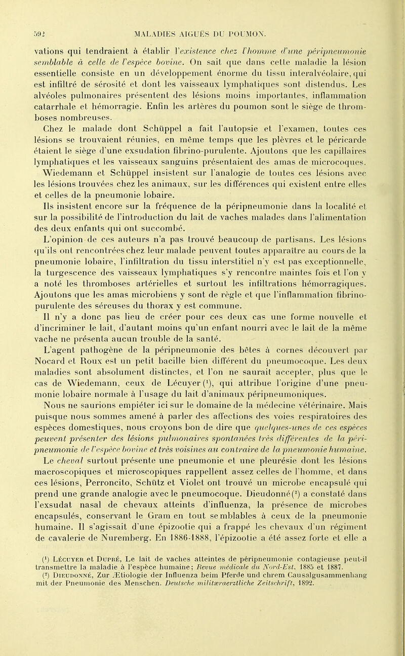 valions qui tendraient à établir Vexiste^ice chez Vhomme dhine péripneumonie semblable à celle de Vespèce bovine. On sait que dans cette maladie la lésion essentielle consiste en un développement énorme du tissu inleralvéolaire, qui est infiltré de sérosité et dont les vaisseaux lymphatiques sont distendus. Les alvéoles pulmonaires présentent des lésions moins importantes, inflammation catarrhale et hémorragie. Enfin les artères du poumon sont le siège de throm- boses nombreuses. Chez le malade dont Schûppel a fait l'autopsie et l'examen, toutes ces lésions se trouvaient réunies, en même temps que les plèvres et le péricarde étaient le siège d'une exsudation fibrino-purulente. Ajoutons que les capillaires lymphatiques et les vaisseaux sanguins présentaient des amas de microcoques. Wiedemann et Schûppel insistent sur l'analogie de toutes ces lésions avec les lésions trouvées chez les animaux, sur les différences qui existent entre elles et celles de la pneumonie lobaire. Ils insistent encore sur la fréquence de la péripneumonie dans la localité et sur la possibilité de l'introduction du lait de vaches malades dans l'alimentation des deux enfants qui ont succombé. L'opinion de ces auteurs n'a pas trouvé beaucoup de partisans. Les lésions qu'ils ont rencontrées chez leur malade peuvent toutes apparaître au cours de la pneumonie lobaire, l'infiltration du tissu interstitiel n'y est pas exceptionnelle, la turgescence des vaisseaux lymphatiques s'y rencontre maintes fois et l'on y a noté les thromboses artérielles et surtout les infiltrations hémorragiques. Ajoutons que les amas microbiens y sont de règle et que l'inflammation fibrino- purulente des séreuses du thorax y est commune. Il n'y a donc pas lieu de créer pour ces deux cas une forme nouvelle et d'incriminer le lait, d'autant moins qu'un enfant nourri avec le lait de la même vache ne présenta aucun trouble de la santé. L'agent pathogène de la péripneumonie des bêtes à cornes découvert par Nocard et Roux est un petit bacille bien différent du pneumocoque. Les deux maladies sont absolument distinctes, et l'on ne saurait accepter, plus que le cas de Wiedemann, ceux de Lécuyer ('), qui attribue l'origine d'une pneu- monie lobaire normale à l'usage du lait d'animaux péripneumoniques. Nous ne saurions empiéter ici sur le domaine de la médecine vétérinaire. Mais puisque nous sommes amené à parler des affections des voies respiratoires des espèces domestiques, nous croyons bon de dire que quelques-unes de ces espèces peuvent présenter des lésions pulmonaires spontanées très différentes de la péri- pneumonie de l'espèce bovine et très voisines au contraire de la pneumonie humaine. Le cheval surtout présente une pneumonie et une pleurésie dont les lésions macroscopiques et microscopiques rappellent assez celles de l'homme, et dans ces lésions, Perroncito, Schiitz et Violet ont trouvé un microbe encapsulé qui prend une grande analogie avec le pneumocoque. Dieudonné(^) a constaté dans l'exsudat nasal de chevaux atteints d'influenza, la présence de microbes encapsulés, conservant le Gram en tout semblables à ceux de la pneumonie humaine. Il s'agissait d'une épizootie qui a frappé les chevaux d'un régiment de cavalerie de Nuremberg. En 1886-1888, l'épizootie a été assez forte et elle a (') LÉCUYER et DupRÉ, Le lait de vaches atteintes de péripneumonie contagieuse peuL-il transmettre la maladie à l'espèce humaine; Revue médicale du Nord-Est, 1885 et 1887. {-) DiEUDONNÉ, Zur /Etiologie der Influenza beim Pferde und chrem Caiisalgusammenhang mit der Pneumonie des Menschen. Deutsche militssraerzlliche Zeitschrift, 1892.