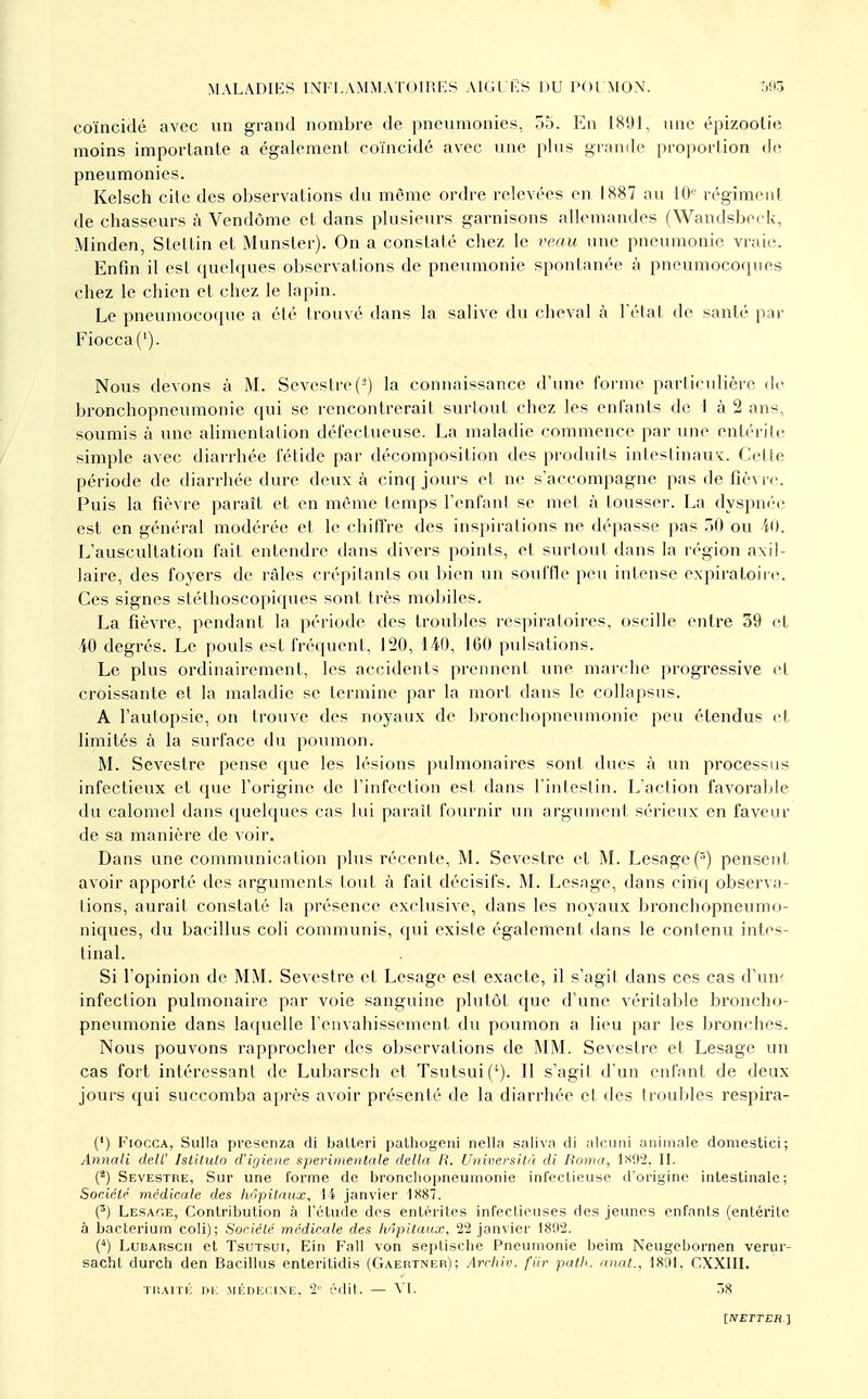 MALADIES INlM.AMMATOUîES AIGL liS DU POl MON. coïncidé avec un grand nombre de pneumonies, 7)5. En 1891, une épizootie moins importante a également coïncidé avec une plus grande proportion dt^ pneumonies. Kelsch cite des observations du même ordre relevées en 1887 au 10 régiment de chasseurs à Vendôme et dans plusieurs garnisons allemandes (Wandsbeck, Minden, Stettin et Munster). On a constaté chez le îvv/u une pneumonie vraie. Enfin il est quelques ol)servations de pneumonie spontanée à pneumocoques chez le chien et chez le lapin. Le pneumocoque a été trouvé dans la salive du cheval à ]état de sanlé par Fiocca ('). Nous devons à M. Sevestre(-) la connaissance d'une forme particulière df bronchopneumonie qui se rencontrerait surtout chez les enfants de I à 2 ans, soumis à une alimentation défectueuse. La maladie commence par une entérile simple avec diarrhée fétide par décomposition des produits intesiinaus:. Cette période de diarrhée dure deux à cinq jours et ne s'accompagne pas de fièvre. Puis la fièvre paraît et en même temps l'enfant se met à lousser. La dyspnée est en général modérée et le chiffre des inspirations ne dépasse pas .lO ou iO. L'auscultation fait entendre dans divers points, et surtout dans la région axil- laire, des foyers de râles crépilants ou bien un souffle peu intense expiratoire. Ces signes stéthoscopiques sont très mobiles. La fièvre, pendant la période des troul)les respiratoires, oscille entre 39 et 40 degrés. Le pouls est fréquent, 120, 140, 160 pulsations. Le plus ordinairement, les accidents prennent une marche progressive et croissante et la maladie se termine par la mort dans le collapsus. A l'autopsie, on trouve des noyaux de bronchopneumonie peu étendus et limités à la surface du poumon. M. Sevestre pense que les lésions pulmonaires sont dues à un processus infectieux et que l'origine de l'infection est dans l'intestin. L'action favorable du calomel dans quelques cas lui paraît fournir un argument sérieux en faveur de sa manière de voir. Dans une communication plus récente, M. Sevestre et 1\L Lesage(') pensent avoir apporté des arguments tout à fait décisifs. M. Lesage, dans cinq observa- tions, aurait constaté la présence exclusive, dans les noyaux bronchopneumo- niques, du bacillus coli communis, qui existe également dans le contenu intes- tinal. Si l'opinion de MM. Sevestre et Lesage est exacte, il s'agit dans ces cas d'un< infection pulmonaire par voie sanguine plutôt que d'une véritable broncho- pneumonie dans laquelle l'envahissement du poumon a lieu par les bronches. Nous pouvons rapprocher des observations de MM. Sevestre et Lesage un cas fort intéressant de Lubarsch et Tsutsui(''). Il s'agit d'un enfant de deux jours qui succomba après avoir présenté de la diarrhée et des troubles respira- (') Fiocca, Siilla presenza di balleri pathogeiii nella saliva di alcuni animale domestici; Annali deW Islilulo d'if/iene sperimentale délia R. Universilà di ftonia, II. (*) Sevestre, Sur une forme de bronchopneumonie infectieuse d'origine intestinale; Société médicale des hôpitaux, 14 janvier 1H87. (') Lesat.e, Contribution à l'étude dos entérites infectieuses des jeunes enfants (entérile à bacterium coli); Société médicale des hôpitaux, 22 janvier 1892. (■*) LuBARscii et TsuTsui, Ein Fall von sepliscbe Pneumonie beim Neugcbornen verur- sacht durch den Bacillus enteritidis (Gaertner); Arcliiv. fiir patli. nnat., 18ltl, r.XXIII. TiiAriK m; >n';ni2i:iNE, 2'- édit. — M. 38 iNETTER.'\