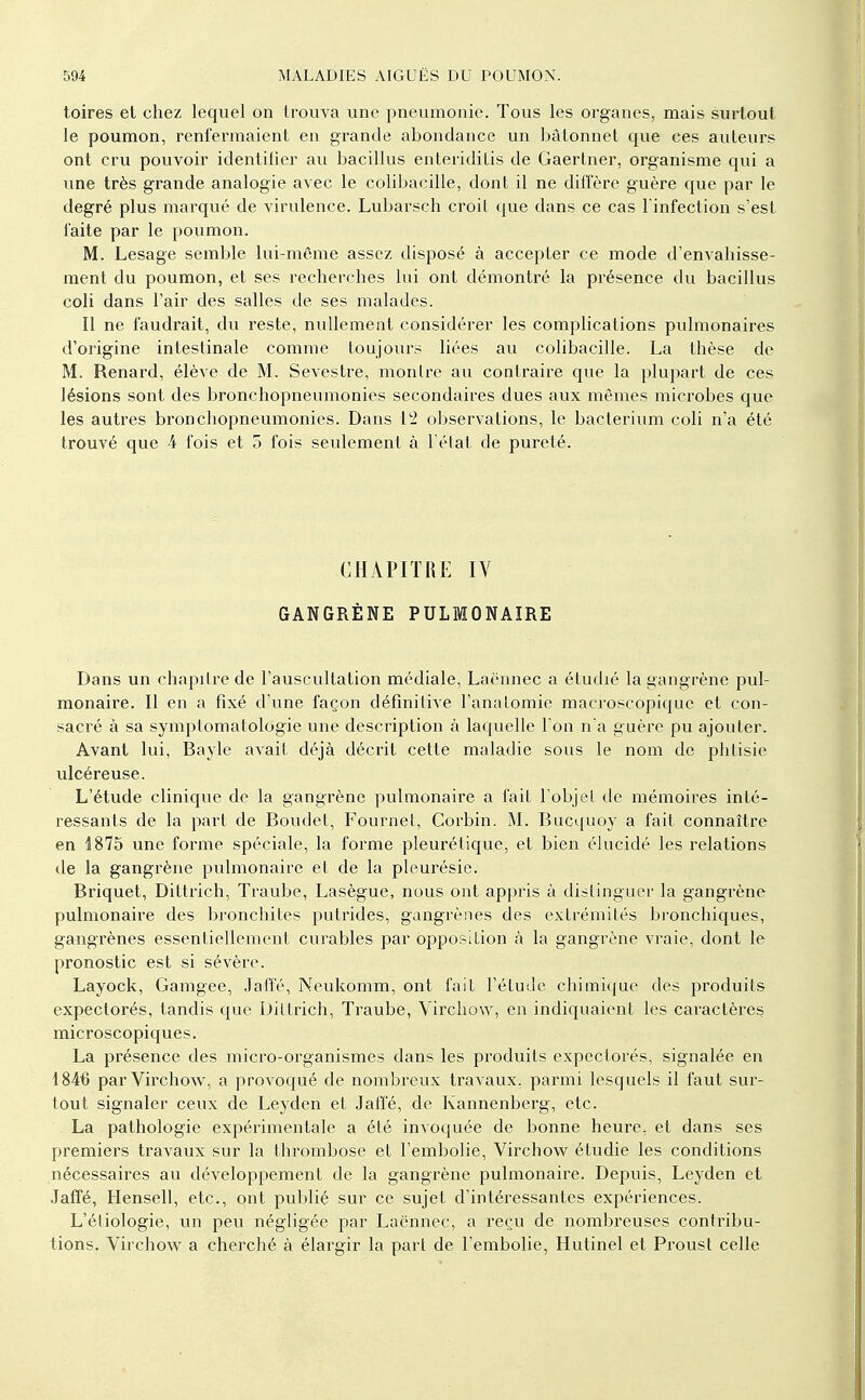 toires et chez lequel on trouva une pneumonie. Tous les organes, mais surtout le poumon, renfermaient en grande abondance un bâtonnet que ces auteurs ont cru pouvoir identilier au bacillus enteriditis de Gaertner, organisme qui a une très grande analogie avec le colibacille, dont il ne diffère guère que par le degré plus marqué de virulence. Lubarsch croit que dans ce cas l infection s'est laite par le poumon. M. Lesage semble lui-même assez disposé à accepter ce mode d'envahisse- ment du poumon, et ses recherches lui ont démontré la présence du bacillus coli dans l'air des salles de ses malades. Il ne faudrait, du reste, nullement considérer les complications pulmonaires d'origine intestinale comme toujours liées au colibacille. La thèse de M. Renard, élève de M. Sevestre, montre au contraire que la plupart de ces lésions sont des bronchopneumonies secondaires dues aux mêmes microbes que les autres broncliopneumonies. Dans t'i observations, le bacterium coli n'a été trouvé que 4 fois et 5 fois seulement à l élat de pureté. CHAPITRE IV GANGRÈNE PULMONAIRE Dans un chapitre de l'auscultation médiate, Laënnec a étudié la gangrène pul- monaire. Il en a fixé d'une façon définitive l'anatomie macroscopique et con- sacré à sa symptomatologie une description à laquelle l'on na guère pu ajouter. Avant lui, Bayle avait déjà décrit cette maladie sous le nom de phtisie ulcéreuse. L'étude clinique de la gangrène pulmonaire a fait l'objet de mémoires inté- ressants de la part de Boudet, Fournet, Corbin. M. Bucquoy a fait connaître en 1875 une forme spéciale, la forme pleurétique, et bien élucidé les relations de la gangrène pulmonaire et de la pleurésie. Briquet, Dittrich, Traube, Lasègue, nous ont appris à distinguer la gangrène pulmonaire des bronchites putrides, gangrènes des extrémités bronchiques, gangrènes essentiellement curables par opposition à la gangrène vraie, dont le pronostic est si sévère. Layock, Gamgee, .laffé, Neukomm, ont fait l'étude chimique des produits expectorés, tandis que Dittrich, Traube, Virchow, en indiquaient les caractères microscopiques. La présence des micro-organismes dans les produits expectorés, signalée en 1846 par Virchow, a provoqué de nombreux travaux, parmi lesquels il faut sui'- tout signaler ceux de Leyden et Jaffé, de Kannenberg, etc. La pathologie expérimentale a été invoquée de bonne heure, et dans ses premiers travaux sur la thrombose et l'embolie, Virchow étudie les conditions nécessaires au développement de la gangrène pulmonaire. Depuis, Leyden et .Jaffé, Hensell, etc., ont publié sur ce sujet d'intéressantes expériences. L'étiologie, un peu négligée par Laënnec, a reçu de nombreuses contribu- tions. Virchow a cherché à élargir la part de l'embolie, Hutinel et Proust celle