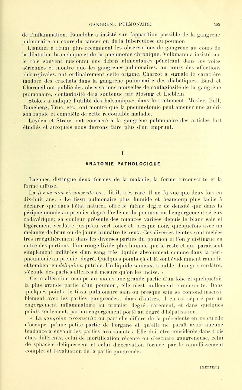 de rinflammation. Ramdohr a insisté sur l'apparition possible de la yangrène pulmonaire au cours du cancer ou de la tuberculose du poumon. Liandier a léuni plus récemment les observations de gangrène an cours de la dilatation bronchique et de la pneumonie chronique. Volkmann a insisté sia- le rôle souvent méconnu des débris alimentaires pénétrant dans les voies aériennes et montre que les gangrènes pulmonaires, au cours des affections chirurgicales, ont ordinairement cette origine. Charcot a signalé le caractère inodore des crachats dans la gangrène pulmonaire des diabétiques. Bard et Charmeil ont publié des observations nouvelles de contagiosité de la gangrène pulmonaire, contagiosité déjà soutenue par Mosing et Lieblein. Stokes a indiqué l'utilité des balsamiques dans le traitement. Mosler, Bull, Rûneberg', Truc, etc., ont montré que la pneumotomie peut amener une guéri- son rapide et comj)lète de cette redoutable maladie. Leyden et Straus ont consacré à la gangrène pulmonaire des articles fort étudiés et auxquels nous devrons faire plus d'un emprunt. I ANATOMIE PATHOLOGIQUE Laënnec distingue deux formes de la maladie, la forme circonscrite et la forme diffuse. La forme non circonscrite est, dit-il, très rare. Il ne l'a vue que deux fois en dix-huit ans. « Le tissu pulmonaire plus humide et beaucoup plus facile à déchirer que dans l'état naturel, offre le même degré de densité que dans la péripneumonie au premier degré, l'œdème du poumon ou l'engorgement séreux cadavérique; sa couleur présente des nuances variées depuis le blanc sale et légèrement verdâtre jusqu'au vert foncé et presque noir, quelquefois avec un mélange de brun ou de jaune brunâtre terreux. Ces diverses teintes sont mêlées très irrégulièrement dans les diverses parties du poumon et l'on y distingue en outre des portions d'un rouge livide plus humide que le reste et qui paraissent simplement infdtrées d'un sang très liquide absolument comme dans la péri- pneumonie au premier degré. Quelques points çà et là sont évidemment ramollis et tombent en deliquiitm putride. Un liquide sanieux, trouble, d'un gris verdàire, s'écoule des parties altérées à mesure qu'on les incise. » Cette altération occupe au moins uiu' grande partie d'un lobe et quelquefois la plus grande partie d'un poumon; elle n'est nullement circonscrite. Dans quelques points, le tissu pulmonaire sain ou presque sain se confond insensi- blement avec les parties gangrenées; dans d'autres, il eu est séparé par un engorgement inflammatoire au premier degi'é ; rarement, et dans quelques points seulement, par im engorgement porté au degré d'hépatisation. « La [janfjrène circonscrite ou partielle diffère de la précédente en ce qu'elle n'occupe qu'une petite partie de l'organe et qu'elle ne paraît avoir aucune tendance à envahir les parties avoisinantcs. Elle doit être considérée dans trois états différents, celui de mortification récente ou d'eschare gangreneuse, celui de sphacèle déli(iuescent et celui d'excavation formée par le ramollissement complet et l'évaluation de la partie gangrenée.