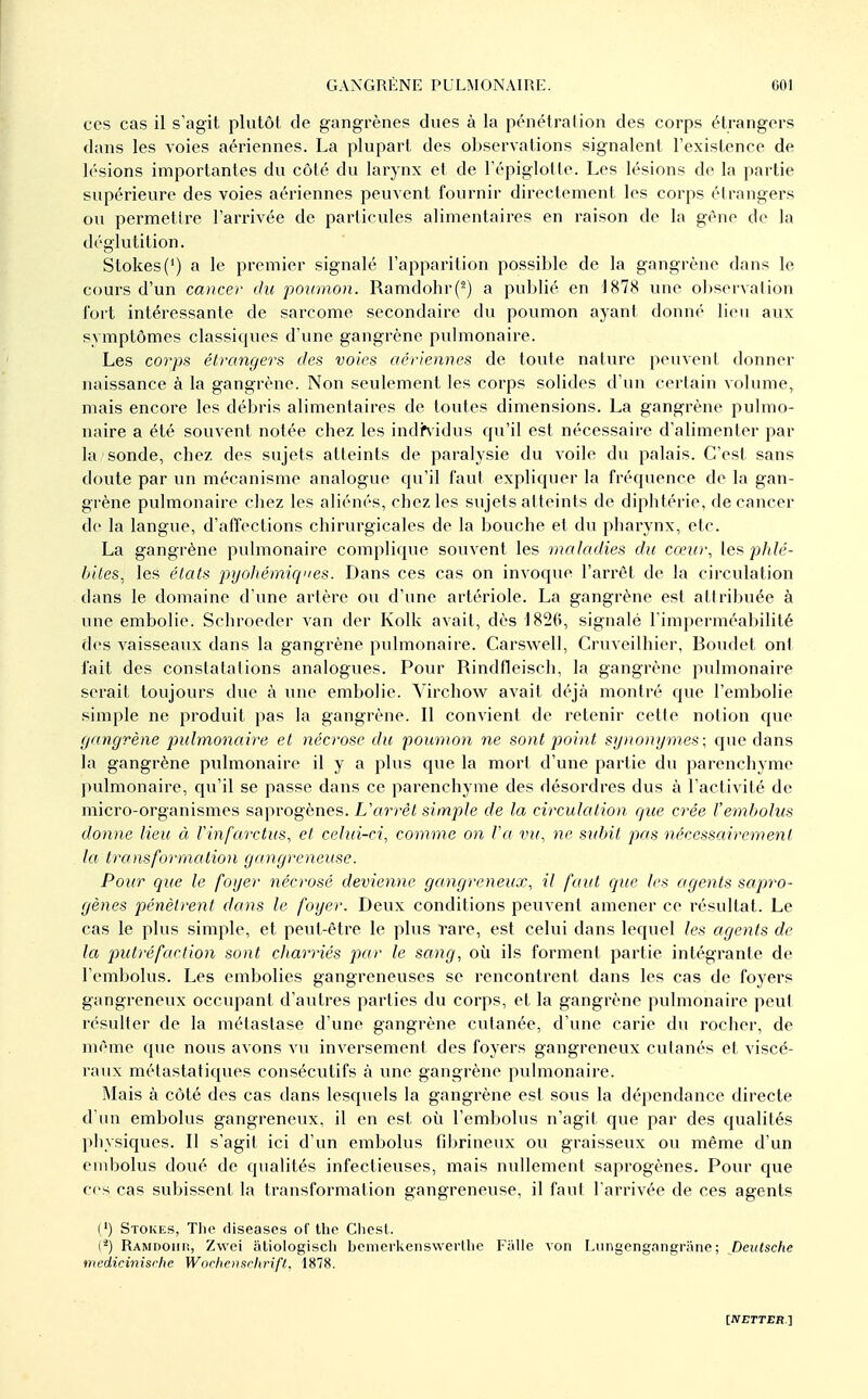 CCS cas il s'agit plutôt de gangrènes dues à la pénétration des corps étrangers dans les voies aériennes. La plupart des observations signalent l'existence de lésions importantes du côté du larynx et de l'épiglotle. Les lésions de la partie supérieure des voies aériennes peuvent fournir directement les corps étrangers ou permettre l'arrivée de particules alimentaires en raison de la gène de la déglutition. Stokes(') a le premier signalé l'apparition possible de la gangrène dans le cours d'un cancer du poumon. Ramdohr(^) a publié en 1878 une observation tort intéressante de sarcome secondaire du poumon ayant donné lieu aux symptômes classiques d'une gangrène pulmonaire. Les corps étrangers des voies aériennes de toute nature peuvent donner naissance à la gangrène. Non seulement les corps solides d'un certain volume, mais encore les débris alimentaires de toutes dimensions. La gangrène pulmo- naire a été souvent notée chez les indi^■idus qu'il est nécessaire d'alimenter par la sonde, chez des sujets atteints de paralysie du voile du palais. C'est sans doute par un mécanisme analogue qu'il faut expliquer la fréquence de la gan- grène pulmonaire chez les aliénés, chez les sujets atteints de diphtérie, de cancer de la langue, d'affections chirurgicales de la bouche et du pharynx, etc. La gangrène pulmonaire complique souvent les maladies du cœtir, les phlé- Itiles^ les états pyohémiques. Dans ces cas on invoque l'arrêt de la circulation dans le domaine d'une artère ou d'une artériole. La gangrène est attribuée à une embolie. Schroeder van der Kolk avait, dès 1826, signalé l'imperméabilité des vaisseaux dans la gangrène pulmonaire. Carswell, Cruveilhier, Boudet ont fait des constatations analogues. Pour Rindfleisch, la gangrène pulmonaire serait toujours due à une embolie. Yirchow avait déjà montré que l'embolie simple ne produit pas la gangrène. Il convient de retenir cette notion que gangrène pulmonaire et nécrose du poumon ne sont point synonymes; que dans la gangrène pulmonaire il y a plus que la mort d'une partie du parenchyme pulmonaire, qu'il se passe dans ce parenchyme des désordres dus à l'activité de micro-organismes saprogènes. L'arrêt simple de la circulation que crée l'embolus donne lieu à Finfarctus, et celui-ci, comme on Va vu, ne subit pas nécessairement la transformation gangreneuse. Pour que le foyer nécrosé devienne gangreneux, il faut que les agents sajn-o- gènes pénètrent dans le foyer. Deux conditions peuvent amener ce résultat. Le cas le plus simple, et peut-être le plus rare, est celui dans lequel les agents de la putréfaction sont charriés par le sang, où ils forment partie intégrante de l'embolus. Les embolies gangreneuses se rencontrent dans les cas de foyers gangreneux occupant d'autres parties du corps, et la gangrène pulmonaire peut résulter de la métastase d'une gangrène cutanée, d'une carie du rocher, de même que nous avons vu inversement des foyers gangreneux cutanés et viscé- raux métastatiques consécutifs à une gangrène pulmonaire. Mais à côté des cas dans lesquels la gangrène est sous la dépendance directe d'un embolus gangreneux, il en est où l'embolus n'agit que par des qualités physiques. Il s'agit ici d'un embolus fibrineux ou graisseux ou même d'un embolus doué de qualités infectieuses, mais nullement saprogènes. Pour que CCS cas subissent la transformation gangreneuse, il faut l'arrivée de ces agents (') Stokes, Tlic fliseases of tlic ChesL (*) Ramdoiii!, Zwei iitiologiscli Ijcmerkenswerllie Ftille von Lnngengangrane; Deutscfte medicinisrlie Wocliciisrlirift, 1878.