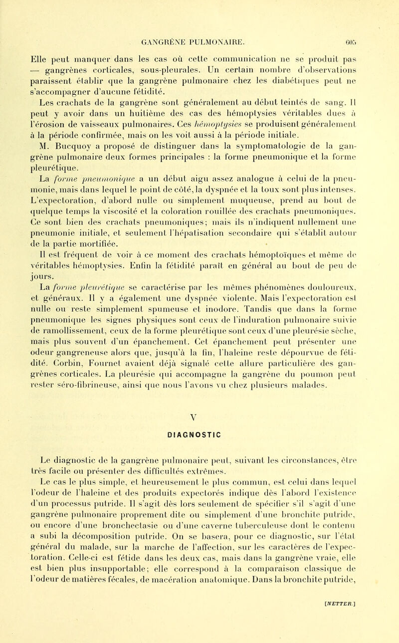 Elle peut manquer dan.s les cas où cette communicalion ne se produit pas — gangrènes corticales, sous-pleurales. Un certain nombre d'o!)servations paraissent établir que la gangrène pulmonaire chez les diabétu^ues peut ne s'accompagner d'aucune fétidité. Les crachats de la gangrène sont généralement au début teintés de sang. Il peut y avoir dans un huitième des cas des hémoptysies véritables dues à rérosion de vaisseaux pulmonaires. Ces hémoptysies se produisent généralement à la période confirmée, mais on les voit aussi à la période initiale. M. Bucquoy a proposé de distinguer dans la symptomalologie de la gan- grène pulmonaire deux formes principales : la forme pneumonique et la forme pleurétique. La fonne pneumonùjue a un début aigu assez analogue à celui de la pneu- monie, mais dans lequel le point de côté, la dyspnée et la toux sont plus intenses. L'expectoration, d'abord nulle ou simplement muqueuse, prend au bout de quelque temps la viscosité et la coloration rouillée des crachats pneumoniques. Ce sont bien des crachats pneumoniques; mais ils n'indiquent nullement une pneumonie initiale, et seulement Thépatisation secondaire qui s'établit autour de la partie mortifiée. Il est fréquent de voir à ce moment des crachats hémoptoïques et même de véritables hémoptysies. Enfin la fétidité paraît en général au bout de peu de jours. La forme pletirétique se caractérise par les mêmes phénomènes douloiu'eux, et généraux. Il y a également une dyspnée violente. Mais l'expectoration est nulle ou reste simplement spumeuse et inodore. Tandis que dans la forme pneumonique les signes physiques sont ceux de l'induration pulmonaire suivie de ramollissement, ceux de la forme pleuréticjue sont ceux d'une pleurésie sèche, mais plus souvent d'un épanchement. Cet épanchement peut présenter une odeur gangreneuse alors que, jusqu'à la fin, l'haleine reste dépourvue de féti- dité. Corbin, Fournel avaient déjà signalé cette allure particulière des gan- grènes corticales. La pleurésie qui accompagne la gangrène du poumon peut rester séro-fibrineuse, ainsi que nous l'avons vu chez plusieurs malades. V DIAGNOSTIC Le diagnostic de la gangrène pulmonaire peut, suivant les circonstances, èlrc très facile ou présenter des difficultés extrêmes. Le cas le plus simple, et heureusement le plus commun, est celui dans lequel l'odeur de l'haleine et des produits expectorés indique dès l'abord l'existence d'un processus putride. Il s'agit dès lors seulement de spécifier s'il s'agit d'une gangrène pulmonaire proprement dite ou simplement d'une bronchite putride, ou encore d'une broncheclasie ou d'une caverne tuberculeuse dont le contenu a subi la décomposition putride. On se basera, pour ce diagnostic, sur l'état général du malade, sur la marche de l'affection, sur les caractères de l'expec- toration. Celle-ci est fétide dans les deux cas, mais dans la gangrène vraie, elle est bien plus insupportable; elle correspond à la comparaison classique de l'odeur de matières fécales, de macération anatomique. Dans la bronchite putride,