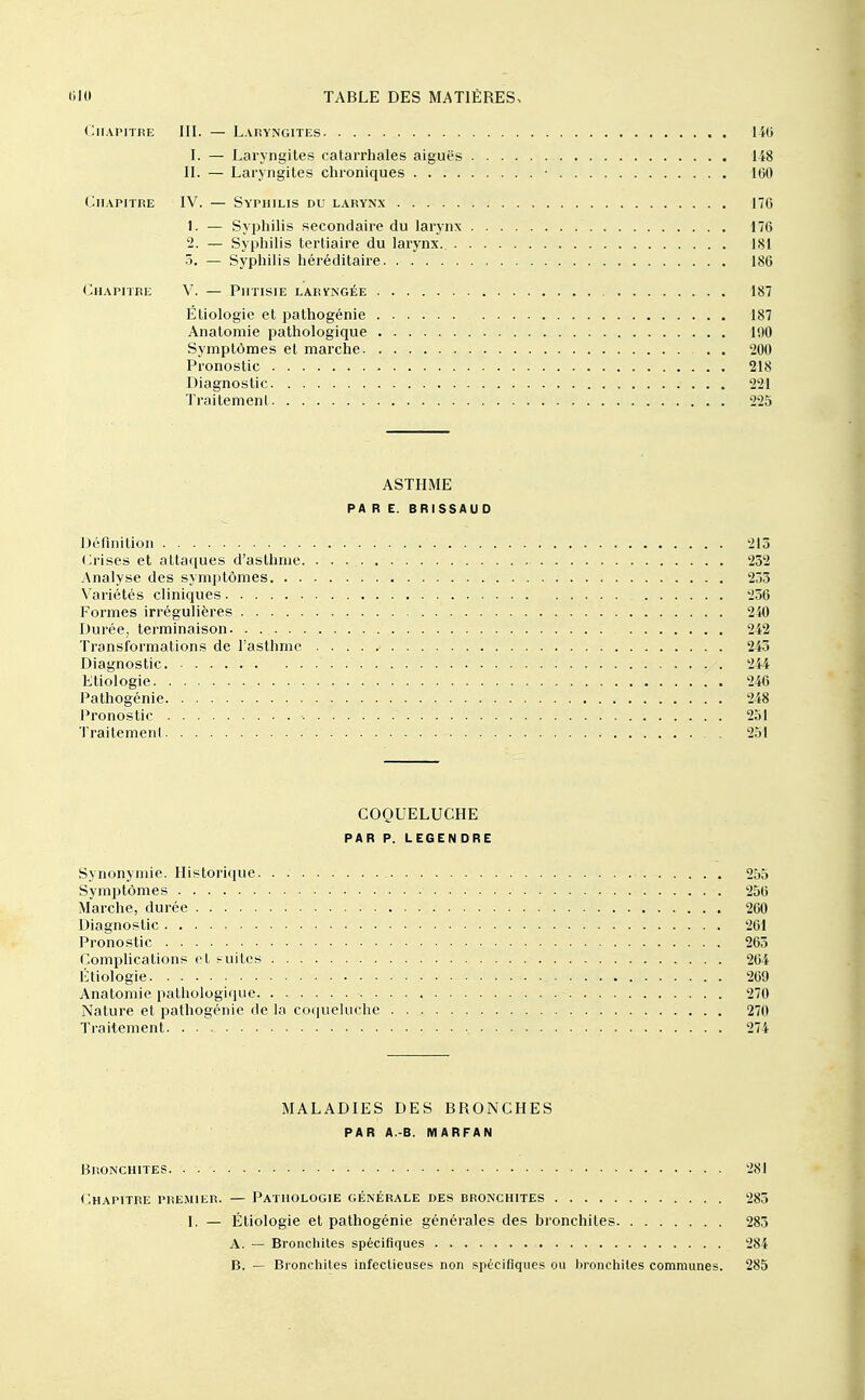 Chapitre III. — Laryngites 140 I. — Laryngites catarrhales aiguës 148 II. — Laryngites chroniques • 100 Chapitre IV. — Syphilis du larynx 170 1. — Syphilis secondaire du larynx 170 2. — Syphilis tertiaire du larynx.. 181 3. — Syphilis héréditaire 180 Chapitre V. — Phtisie larvngée 187 Étiologie et pathogénie 187 Anatomie pathologique 190 Symptômes et marche . . 200 Pronostic 218 Diagnostic 221 Traitement 225 ASTHME PA R E. BRISSAUD Défliiitioli 213 Crises et attaques d'asthme 232 Analyse des symptômes 253 Variétés cliniques 236 Formes irrégulières 240 Durée, terminaison 242 Transformations de l'asthme 243 Diagnostic 244 Etiologie 246 Pathogénie 248 Pronostic ^ 251 Traitement 251 COQUELUCHE PAR P. LEGEN DRE Synonymie. Historique 255 Symptômes 256 Marche, durée 200 Diagnostic 261 Pronostic 263 Comphcations et suites 204 Étiologie 269 Anatomie patliologique 270 Nature et pathogcnie de la co(iue!uclic 270 Traitement 274 MALADIES DES BRONCHES par a.-b. marfan Bronchites 281 (JIhapitre premier. — Pathologie générale des bronchites 285 I. — Étiologie et pathogénie générales des bronchites 283 A. — Bronchites spécifiques 284 B. — Bronchites infectieuses non spécifiques ou l)ronchiles communes. 285