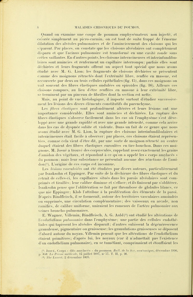Quand on examine une coupe de poumon emphysémateux non injecté, et colorée simplement au picro-carmin, on est tout de suite frappé de l'énorme dilatation des alvéoles pulmonaires et de l'amincissement des cloisons qui les séparent. Par places, on constate que les cloisons alvéolaires ont complètement disparu et que l'acinus pulmonaire est transformé en une cavité ronde sans crêtes saillantes. En d'autres points, les cloisons interacineuses et interinfundibu- laires sont amincies et renferment un capillaire interrompu; parfois elles sont déchirées et leurs fragments offrent un aspect tout spécial que nous avons étudié avec M. G. Lion; les fragments de cloisons déchirées se présentent comme des moignons rétractés dont l'extrémité libre, renflée en massue, est recouverte par deux ou trois cellules épithéliales (fig. 15), dans ces moignons on voit souvent des fibres élastiques ondulées ou spiroïdes (fig. 16). Ailleurs ces cloisons rompues, au lieu d'être renflées en massue à leur extrémité libre, se terminent par un pinceau de fibrilles dont la section est nette. .Mais, au point de vue histologique, il importe surtout d'étudier successive- ment les lésions des divers éléments constitutifs du parenchyme. Les fibres élastiques sont profondément altérées et leurs lésions ont une importance considérable. Elles sont amincies et déchirées. La rupture des fibres élastiques s'observe facilement dans les cas où l'emphysème s'est déve- loppé avec une grande rapidité et avec une grande intensité, comme cela arrive dans les cas de dyspnée subite et violente. Dans un fait de ce genre que nous avons étudié avec M. G. Lion, la rupture des cloisons interinfundibulaires et interacineuses était facile à observer; par places, ces cloisons étaient représen- tées, comme cela vient d'être dit, par une sorte de moignon rétracté au centre duquel étaient des fibres élastiques enroulées en tire-bouchon. Dans ces moi- gnons, M. Josué a trouvé des corpuscules, rappelant assez exactement les grains d'amidon des végétaux, et répondant à ce qu'on a appelé les « corps amylacés » du poumon; mais leur subsistance ne présentait aucune des réactions de l'ami- don ('). L'origine de ces corps est inconnue. Les lésions vasculaires ont été étudiées par divers auteurs, particulièrement par Isaaksohn et Eppinger. Par suite de la déchirure des fibres élastiques et du retrait de celles-ci, les capillaires situés dans les parois alvéolaires sont com- primés et tiraillés; leur calibre diminue et s'efface; et ils finissent par s'oblitérer. Isaaksohn pense que l'oblitération se fait par thrombose de globules blancs, ce ipie nie Eppinger; Klob l'attribue à la prolifération des éléments de la paroi. D'après Rindfleisch, il se formerait, autour des territoires vasculaires amoindris ou supprimés, une circulation complémentaire; des vaisseaux en arcade, non ramifiés, de calibre uniforme, uniraient les rameaux de l'artère pulmonaire aux veines broncho-pulmonaires. E. Wagner, Villemin, Rindfleisch, A. G. Auld(2) ont étudié les altérations de Yenclothélium pulmonaire dans l'emphysème; une partie des cellules endothé- liales qui tapissent les alvéoles disparaît; d'autres subissent la dégénérescence granuleuse, pigmentaire ou graisseuse ; les granulations graisseuses se déposent d'abord autour du noyau. Villemin pensait que les altérations de l'endothélium étaient primitives; d'après lui, les noyaux (car il n'admettait pas l'existence d'un endothélium pulmonaire), en se tuméfiant, comprimaient et étouffaient les (M Josué, Corps « dits amylacés » du poumon. Bull, de la Sec. a na'.o inique, décembre 1896, [i. 800. La Presse médicale, 14 juillet 1897, n» 57. T. II. p. 2-!. '<-) The Lancet, 2 décembre 1893.