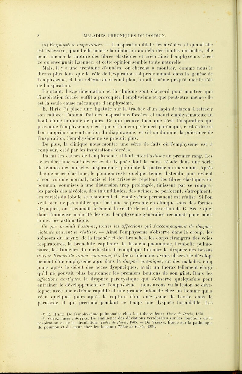 (a) Emphysème inspiratoire. — L'inspiration dilate les alvéoles, et quand elle est excessive, quand elle pousse la dilatation au delà des limites normales, elle peut amener la rupture des fibres élastiques et créer ainsi l'emphysème. C'est ce qu'enseignait Laënnec, et cette opinion semble toute naturelle. Mais, il y a une trentaine d'années, on chercha à montrer, comme nous le dirons plus loin, que le rôle de l'expiration est prédominant dans la genèse de l'emphysème, et l'on relégua au second plan, on alla même jusqu'à nier le rôle de l'inspiration. Pourtant, l'expérimentation et la clinique sont d'accord pour montrer que l'inspiration forcée suffit à provoquer l'emphysème et que peut-être même elle est la seule cause mécanique d'emphysème. E. Hirtz (') place une ligature sur la trachée d'un lapin de façon à rétrécir son calibre; l'animal fait des inspirations forcées, et meurt emphysémateux au bout d'une huitaine de jours. Ce qui prouve bien que c'est l'inspiration qui provoque l'emphysème, c'est que si l'on coupe le nerf phrénique, c'est-à-dire si l'on supprime la contraction du diaphragme, et si l'on diminue la puissance de l'inspiration, l'emphysème ne se produit plus. De plus, la clinique nous montre une série de faits où l'emphysème est, à coup sûr, créé par les inspirations forcées. Parmi les causes de l'emphysème, il faut citer l'asthme au premier rang. Les accès d'asthme sont des crises de dyspnée dont la cause réside dans une sorte de tétanos des muscles inspirateurs qui dilate la poitrine au maximum. Après chaque accès d'asthme, le poumon reste quelque temps distendu, puis revient à son volume normal; mais si les crises se répètent, les fibres élastiques du poumon, soumises à une distension trop prolongée, finissent par se rompre; les parois des alvéoles, des infundibules, des acines, se perforent, s'atrophient; les cavités du lobule se fusionnent et l'emphysème permanent est réalisé Si l'on veut bien ne pas oublier que l'asthme se présente en clinique sous des formes atypiques, on reconnaît aisément la vérité de cette assertion de G. Sée : que, dans l'immense majorité des cas, l'emphysème généralisé reconnaît pour cause la névrose asthmatique. Ce que produit l'asthme, toutes les affections qui s'accompagnent de dyspnée violente peuvent le réaliser. — Ainsi l'emphysème s'observe dans le croup, les sténoses du larynx, de la trachée et des bronches, les corps étrangers des voies respiratoires, la bronchite capillaire, la broncho-pneumonie, l'embolie pulmo- naire, les tumeurs du médiastin. Il complique toujours la dyspnée des bossus (voyez Bronchite aiguë commune) Deux fois nous avons observé le dévelop- pement d'un emphysème aigu dans la dyspnée urémique ; un des malades, cinq jours après le début des accès dyspnéiques, avait un thorax tellement élargi qu'il ne pouvait plus boutonner les premiers boutons de son gilet. Dans les affections aortiques, la dyspnée paroxystique qui s'observe quelquefois peut entraîner le développement de l'emphysème : nous avons vu la lésion se déve- lopper avec une extrême rapidité et une grande intensité chez un homme qui a vécu quelques jours après la rupture d'un anévrysme de l'aorte dans le péricarde et qui présenta pendant ce temps une dyspnée formidable. Les (1) E. Hirtz, De l'emphysème pulmonaire chez les tuberculeux; Thèse de Paris, 1878. (2) Voyez aussi : Sottas, De l'influence des déviations vertébrales sur les fonctions de la respiration et de la circulation; Thèse de Paris, 1865. — De Vésian, Étude sur la pathologie du poumon et du cœur chez les bossus; Thèse de Paris, 1884.