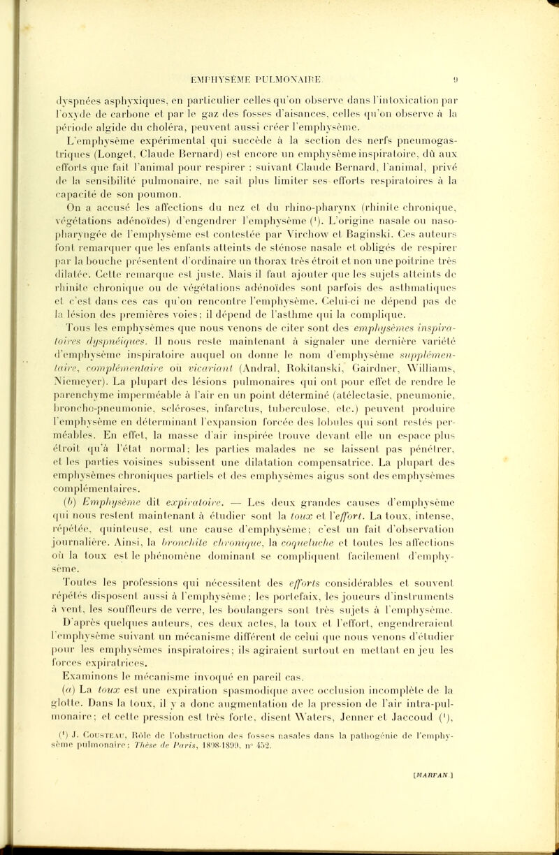 dyspnées asphvxiques, en particulier celles qu'on observe dans l'intoxication par l'oxyde de carbone et par le gaz des fosses d'aisances, celles qu'on observe à la période algide du choléra, peuvent aussi créer l'emphysème. L'emphysème expérimental qui succède à la section des nerfs pneumogas- triques (Longet, Claude Bernard) est encore un emphysème inspiratoire, du aux efforts que fait l'animal pour respirer : suivant Claude Bernard, l'animal, privé de la sensibilité pulmonaire, ne sait plus limiter ses efforts respiratoires à la capacité de son poumon. On a accusé les affections du nez et du rhino-pharynx (rhinite chronique, végétations adénoïdes) d'engendrer l'emphysème ('). L'origine nasale ou naso- pharyngée de l'emphysème est contestée par Virchow et Baginski. Ces auteurs font remarquer que les enfants atteints de sténose nasale et obligés de respirer par la bouche présentent d'ordinaire un thorax très étroit et non une poitrine très dilatée. Cette remarque est juste. Mais il faut ajouter que les sujets atteints de rhinite chronique ou de végétations adénoïdes sont parfois des asthmatiques et c'est dans ces cas qu'on rencontre l'emphysème. Celui-ci ne dépend pas de la lésion des premières voies; il dépend de l'asthme qui la complique. Tous les emphysèmes que nous venons de citer sont des emphysèmes inspira- foires dyspnéiques. Il nous reste maintenant à signaler une dernière variété d'emphysème inspiratoire auquel on donne le nom d'emphysème supplémen- taire, complémentaire ou vicariant (Andral, Bokitanski, Gairdnèr, Williams, Niemeyer). La plupart des lésions pulmonaires qui ont pour effet de rendre le parenchyme imperméable à l'air en un point déterminé (alélectasie, pneumonie, broncho-pneumonie, scléroses, infarctus, tuberculose, etc.) peuvent produire l'emphysème en déterminant l'expansion forcée des lobules qui sont restés per- méables. En effet, la masse d'air inspirée trouve devant elle un espace plus étroit qu'à l'état normal; les parties malades ne se laissent pas pénétrer, et les parties voisines subissent une dilatation compensatrice. La plupart des emphysèmes chroniques partiels et des emphysèmes aigus sont des emphysèmes corn pl é m e n t a i r e s. (h) Emphysème dit expiratoire. — Les deux grandes causes d'emphysème qui nous restent maintenant à étudier sont la toux et Yeffort. La toux, intense, répétée, quinteuse, est une cause d'emphysème; c'est un fait d'observation journalière. Ainsi, la bronchite chronique, la coqueluche et toutes les affections où la toux est le phénomène dominant se compliquent facilement d'emphy- sème. Toutes les professions qui nécessitent des efforts considérables et souvent répétés disposent aussi à l'emphysème; les portefaix, les joueurs d'instruments à vent, les souffleurs de verre, les boulangers sont très sujets à l'emphysème. D'après quelques auteurs, ces deux actes, la toux et l'effort, engendreraient l'emphysème suivant un mécanisme différent de celui que nous venons d'étudier pour les emphysèmes inspiraloires; ils agiraient surtout en mettant en jeu les forces expirairices. Examinons le mécanisme invoqué en pareil cas. (a) La toux est une expiration spasmodique avec occlusion incomplète de la glotte. Dans la toux, il y a donc augmentation de la pression de l'air intra-pul- monaire; et cette pression est très forte, disent Waters, Jeûner et Jaccoud ('), (') J. Cousteau, Rôle rlc l'obstruction des l'ossrs nasales dans la polhogcnio de l'emphy- sème pulmonaire; Thèse île Paris, 18981899, n° i.Vi.