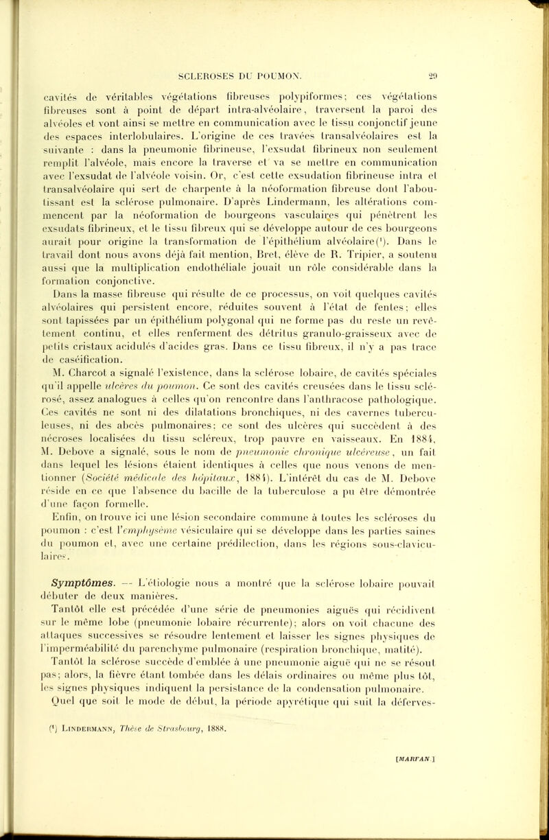 cavités de véritables végétations fibreuses polypii'ormes ; ces végétations fibreuses sont à point de départ intra-alvéolaire, traversent la paroi des alvéoles et vont ainsi se mettre en communication avec le tissu conjonctif jeune des espaces interlobulaires. L'origine de ces travées transalvéolaires est la suivante : dans la pneumonie fibrineuse, l'exsudat fibrineux non seulement remplit l'alvéole, mais encore la traverse et va se mettre en communication avec l'exsudat de l'alvéole voisin. Or, c'est cette exsudation fibrineuse intra et transalvéolaire qui sert de charpente à la néoformation fibreuse dont l'abou- tissant est la sclérose pulmonaire. D'après Lindermann, les altérations com- mencent par la néoformation de bourgeons vasculaires qui pénètrent les exsudats fibrineux, et le tissu fibreux qui se développe autour de ces bourgeons aurait pour origine la transformation de l'épithélium alvéolaire('). Dans le travail dont nous avons déjà fait mention, Bret, élève de R. Tripier, a soutenu aussi que la multiplication endothéliale jouait un rôle considérable dans la formation conjonctive. Dans la masse fibreuse qui résulte de ce processus, on voit quelques cavités alvéolaires qui persistent encore, réduites souvent à l'état de fentes ; elles sont tapissées par un épithélium polygonal qui ne forme pas du reste un revê- tement continu, et elles renferment des détritus granulo-graisseux avec de petits cristaux acidulés d'acides gras. Dans ce tissu fibreux, il n'y a pas trace de caséification. M. Charcot a signalé l'existence, dans la sclérose lobaire, de cavités spéciales qu'il appelle ulcères du poumon. Ce sont des cavités creusées dans le tissu sclé- rosé, assez analogues à celles qu'on rencontre dans l'anthracose pathologique. Ces cavités ne sont ni des dilatations bronchiques, ni des cavernes tubercu- leuses, ni des abcès pulmonaires: ce sont des ulcères qui succèdent à des nécroses localisées du tissu scléreux, trop pauvre en vaisseaux. En i88i, M. Debove a signalé, sous le nom de pneumonie chronique ulcéreuse, un fait dans lequel les lésions étaient identiques à celles que nous venons de men- tionner (Société médicale des hôpitaux, 1885). L'intérêt du cas de M. Debove réside en ce que l'absence du bacille de la tuberculose a pu être démontrée d'une façon formelle. Enfin, on trouve ici une lésion secondaire commune à toutes les scléroses du poumon : c'est l'emphysème vésiculaire qui se développe dans les parties saines du poumon et, avec une certaine prédilection, dans les régions sous-clavicu- Iairee. Symptômes. — L'éliologie nous a montré que la sclérose lobaire pouvait débuter de deux manières. Tantôt elle est précédée d'une série de pneumonies aiguës qui récidivent sur le même lobe (pneumonie lobaire récurrente); alors on voit chacune des attaques successives se résoudre lentement et, laisser les signes physiques de l'imperméabilité du parenchyme pulmonaire (respiration bronchique, matité). Tantôt la sclérose succède d'emblée à une pneumonie aiguë qui ne se résout pas; alors, la fièvre étant tombée dans les délais ordinaires ou même plus tôt, les signes physiques indiquent la persistance de la condensation pulmonaire. Quel que soif le mode de début, la période apyrétique qui suit la déferves- (') Lindermann, Thèse de Strasbourg, 18S.S.