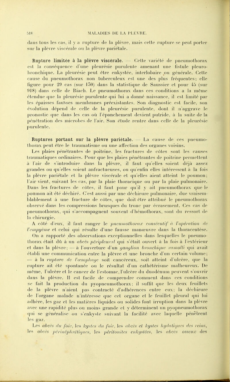 dans lous les cas, il y a rupture de la plèvre, mais cette rupture se peut porter sur la plèvre viscérale ou la plèvre pariétale. Rupture limitée à la plèvre viscérale. — Cette variété de pneumothorax est la conséquence d'une pleurésie purulente amenant une fistule pleuro- bronchique. La pleurésie peut être enkystée, interlobaire .ou générale. Cette cause du pneumothorax non tuberculeux est une des plus fréquentes; elle ligure pour 29 cas (sur 150) dans la statistique de Saussier et pour 45 (sur 918) dans celle de Biach. Le pneumothorax dans ces conditions a la même étendue que la pleurésie purulente qui lui a donné naissance, il est limité par les épaisses fausses membranes préexistantes. Son diagnostic est facile, son évolution dépend de celle de la pleurésie purulente, dont il n'aggrave le pronostic que dans les cas où l'épanchement devient putride, à la suite de la pénétration des microbes de l'air. Son étude rentre dans celle de la pleurésie purulente. Ruptures portant sur la plèvre pariétale. — La cause de ces pneumo- thorax peut être le traumatisme ou une affection des organes voisins. Les plaies pénétrantes de poitrine, les fractures de côtes sont les causes traumatiques ordinaires. Pour que les plaies pénétrantes de poitrine permettent à l'air de s'introduire dans la plèvre, il faut qu'elles soient déjà assez grandes ou qu'elles soient anfractueuses, ou qu'enfin elles intéressent à la fois la plèvre pariétale et la plèvre viscérale et qu'elles aient atteint le poumon; l'air vient, suivant les cas, par la plaie thoracique ou par la plaie pulmonaire. Dans les fractures de côtes, il faut pour qu'il y ait pneumothorax que le poumon ait été déchiré. C'est aussi par une déchirure pulmonaire, due vraisem- blablement à une fracture de côtes, que doit être attribué le pneumothorax observé dans les compressions brusques du tronc par écrasement. Ces cas de pneumothorax, qui s'accompagnent souvent d'hémothorax, sont du ressort de la chirurgie. A côté d'eux, il faut ranger le pneumothorax consécutif à l'opération de Vempyème et celui qui résulte d'une fausse manœuvre dans la thoracentèse. On a rapporté des observations exceptionnelles dans lesquelles le pneumo- thorax était dû à un abcès péripleural qui s'était ouvert à la fois à l'extérieur et dans la plèvre; — à l'ouverture d'un ganglion bronchique ramolli qui avait établi une communication entre la plèvre et une bronche d'un certain volume; ■— à la rupture de l'œsophage soit cancéreux, soit atteint d'ulcère, que la rupture ait été spontanée ou le résultat d'un cathétérisme malheureux. De même, l'ulcère et le cancer de l'estomac, l'ulcère du duodénum peuvent s'ouvrir dans la plèvre. Il est facile de comprendre comment dans ces conditions se fait la production du pyopneumothorax ; il suffit que les deux feuillets de la plèvre n'aient pas contracté d'adhérences entre eux; la déchirure de l'organe malade n'intéresse que cet organe et le feuillet pleural qui lui adhère, les gaz et les matières liquides ou solides font irruption dans la plèvre avec line rapidité plus ou moins grande et y déterminent un pyopneumothorax qui se généralise ou s'enkyste suivant la facilité avec laquelle pénètrent les gaz. Les abcès du foie, les kystes du foie, les abcès et Icysles hydaliques des reins, les abcès périnéphrètiques, les péritonites enkystées, les abcès osseux des