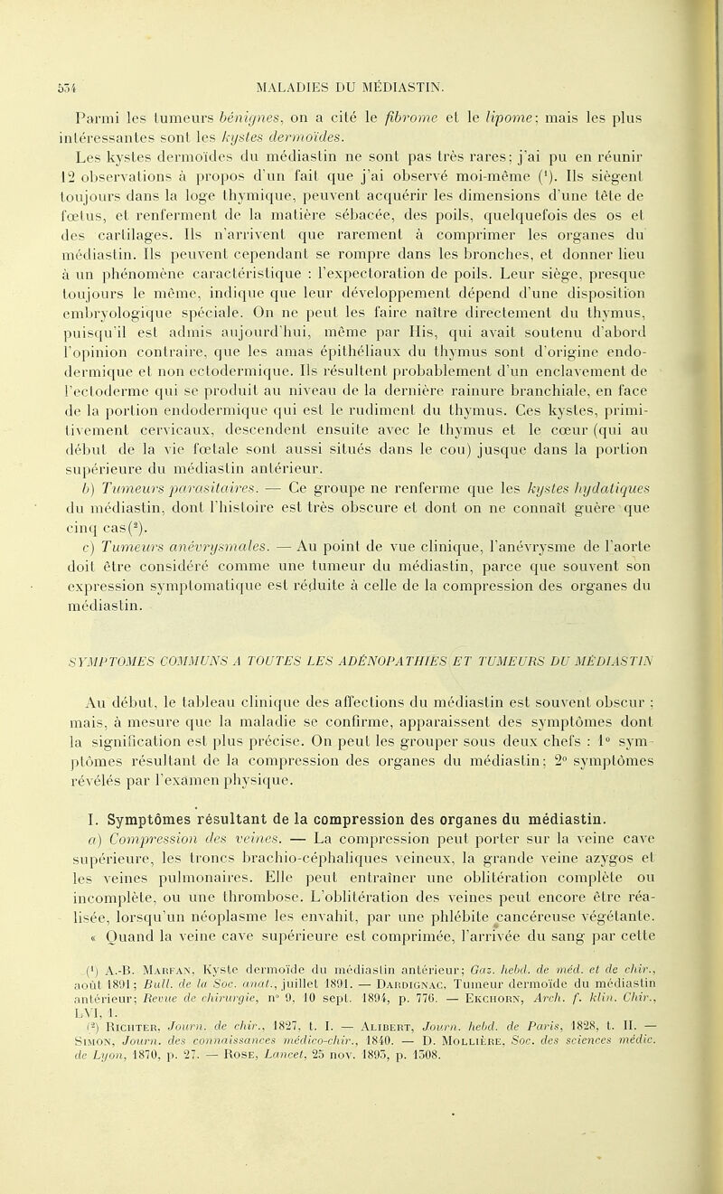 Parmi les tumeurs bénignes, on a cité le fibrome et le lipome; mais les plus intéressantes sont les kystes dermoïdes. Les kystes dermoïdes du médiastin ne sont pas très rares; j'ai pu en réunir 12 observations à propos d'un fait que j'ai observé moi-même ('). Ils siègent toujours dans la loge thymique, peuvent acquérir les dimensions d'une tête de fœtus, et renferment de la matière sébacée, des poils, quelquefois des os et des cartilages. Ils n'arrivent que rarement à comprimer les organes du médiastin. Ils peuvent cependant se rompre dans les bronches, et donner lieu à un phénomène caractéristique : l'expectoration de poils. Leur siège, presque toujours le même, indique que leur développement dépend d'une disposition embryologique spéciale. On ne peut les faire naître directement du thymus, puisqu'il est admis aujourd'hui, même par His, qui avait soutenu d'abord l'opinion contraire, que les amas épithéliaux du thymus sont d'origine endo- dermique et non ectodermique. Ils résultent probablement d'un enclavement de l'ectoderme qui se produit au niveau de la dernière rainure branchiale, en face de la portion endodermique qui est le rudiment du thymus. Ces kystes, primi- tivement cervicaux, descendent ensuite avec le thymus et le cœur (qui au début de la vie fœtale sont aussi situés dans le cou) jusque dans la portion supérieure du médiastin antérieur. b) Tumeurs parasitaires. — Ce groupe ne renferme que les kystes hydatiques du médiastin, dont l'histoire est très obscure et dont on ne connaît guère que cinq cas('2). e) Tumeurs anévrysmales. — Au point de vue clinique, l'anévrysme de l'aorte doit être considéré comme une tumeur du médiastin, parce que souvent son expression symptomatique est réduite à celle de la compression des organes du médiastin. SYMPTOMES COMMUNS A TOUTES LES ADËNOPATHIES ET TUMEURS DU MÉDIASTIN Au début, le tableau clinique des affections du médiastin est souvent obscur ; mais, à mesure que la maladie se confirme, apparaissent des symptômes dont la signification est plus précise. On peut les grouper sous deux chefs : 1° sym- ptômes résultant de la compression des organes du médiastin; 2° symptômes révélés par l'examen physique. I. Symptômes résultant de la compression des organes du médiastin. a) Compression des veines. — La compression peut porter sur la veine cave supérieure, les troncs brachio-céphaliques veineux, la grande veine azygos et les veines pulmonaires. Elle peut entraîner une oblitération complète ou incomplète, ou une thrombose. L'oblitération des veines peut encore être réa- lisée, lorsqu'un néoplasme les envahit, par une phlébite cancéreuse végétante. « Quand la veine cave supérieure est comprimée, l'arrivée du sang par cette (') A.-B. Marfan, Kyste dermoïde du médiastin antérieur; Gas. hebd. de méd. et de chif., août 1891 ; Bull, de la Soc. anat:, juillet 1891. — Dardignac, Tumeur dermoïde du médiastin .intérieur; Revue de chirurgie, n° 9, 10 sept. 1894, p. 770. — Ekciiorn, Arch. /'. Min. Chir., LVI, 1. C2) Riciiter, Journ. de chir., 1827, t. I. — Alibert, Journ. hebd. de Paris, 1828, t. II. — Simon, Journ. des connaissances médico-chir., 1840. — D. Mollière, Soc. des sciences média, de Lyon, 1870, p. 27. — Rose, Lancet, 25 nov. 1895, p. 1508.