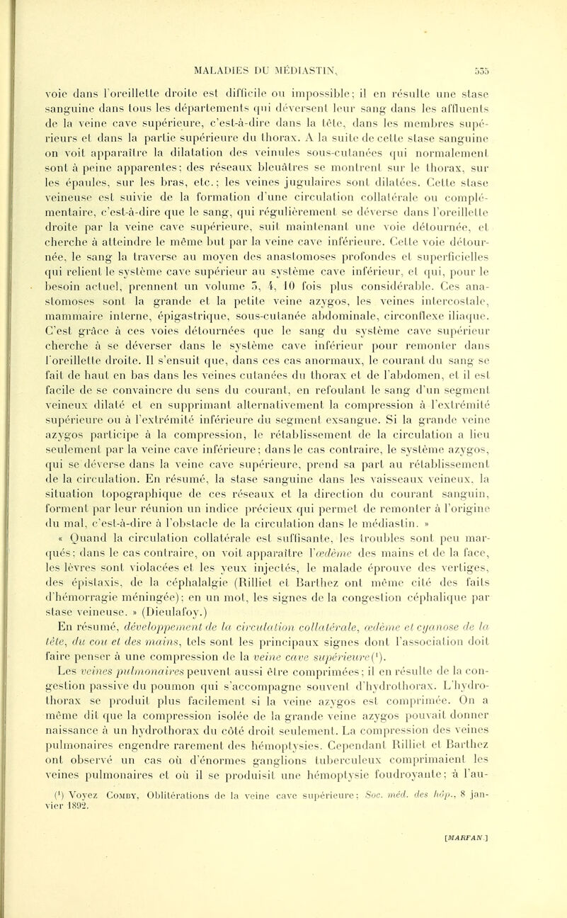 voie clans l'oreillette droite est difficile ou impossible; il en résulte une stase sanguine dans tous les départements qui déversent leur sang dans les affluents de la veine cave supérieure, c'est-à-dire dans la tète, dans les membres supé- rieurs et dans la partie supérieure du thorax. A la suite de cette stase sanguine on voit apparaître la dilatation des veinules sous-cutanées qui normalement sont à peine apparentes; des réseaux bleuâtres se montrent sur le thorax, sur les épaules, sur les bras, etc.; les veines jugulaires sont dilatées. Cette stase veineuse est suivie de la formation d'une circulation collatérale ou complé- mentaire, c'est-à-dire que le sang, qui régulièrement se déverse dans l'oreillette droite par la veine cave supérieure, suit maintenant une voie détournée, et cherche à atteindre le même but par la veine cave inférieure. Cette voie détour- née, le sang la traverse au moyen des anastomoses profondes et superficielles qui relient le système cave supérieur au système cave inférieur, et qui, pour le besoin actuel, prennent un volume 5, 4, 10 fois plus considérable. Ces ana- stomoses sont la grande et la petite veine azygos, les veines intercostale, mammaire interne, épigastrique, sous-cutanée abdominale, circonflexe iliaque. C'est grâce à ces voies détournées que le sang du système cave supérieur cherche à se déverser dans le système cave inférieur pour remonter dans l'oreillette droite. Il s'ensuit que, dans ces cas anormaux, le courant du sang se fait de haut en bas dans les veines cutanées du thorax et de l'abdomen, et il est facile de se convaincre du sens du courant, en refoulant le sang d'un segment veineux dilaté et en supprimant alternativement la compression à l'extrémité supérieure ou à l'extrémité inférieure du segment exsangue. Si la grande veine azygos participe à la compression, le rétablissement de la circulation a lieu seulement par la veine cave inférieure ; dans le cas contraire, le système azygos, qui se déverse dans la veine cave supérieure, prend sa part au rétablissement de la circulation. En résumé, la stase sanguine dans les vaisseaux veineux, la situation topographique de ces réseaux et la direction du courant sanguin, forment par leur réunion un indice précieux qui permet de remonter à l'origine du mal, c'est-à-dire à l'obstacle de la circulation dans le médiastin. » « Quand la circulation collatérale est suffisante, les troubles sont peu mar- qués; dans le cas contraire, on voit apparaître Y œdème des mains et de la face, les lèvres sont violacées et les yeux injectés, le malade éprouve des vertiges, des épislaxis, de la céphalalgie (Rilliet et Barthez ont même cité des faits d'hémorragie méningée); en un mot, les signes de la congestion céphalique par stase veineuse. » (Dieulafoy.) En résumé, développement de la circulation collatérale, œdème et cyanose de la tète, du cou et des mains, tels sont les principaux signes dont l'association doit faire penser à une compression de la veine cave supérieure('). Les veines pulmonaires peuvent aussi être comprimées ; il en résulte de la con- gestion passive du poumon qui s'accompagne souvent d'hydrothorax. L'hydro- thorax se produit plus facilement si la veine azygos est comprimée. On a même dit que la compression isolée de la grande veine azygos pouvait donner naissance à un hydrothorax du côté droit seulement. La compression des veines pulmonaires engendre rarement des hémoptysies. Cependant Rilliet et Barthez ont observé un cas où d'énormes ganglions tuberculeux comprimaient les veines pulmonaires et où il se produisit une hémoptysie foudroyante; à l'au- (') Voyez Comby, Oblitérations do la veine cave supérieure: Soc. méd. des Mp., 8 jan- vier 1892.