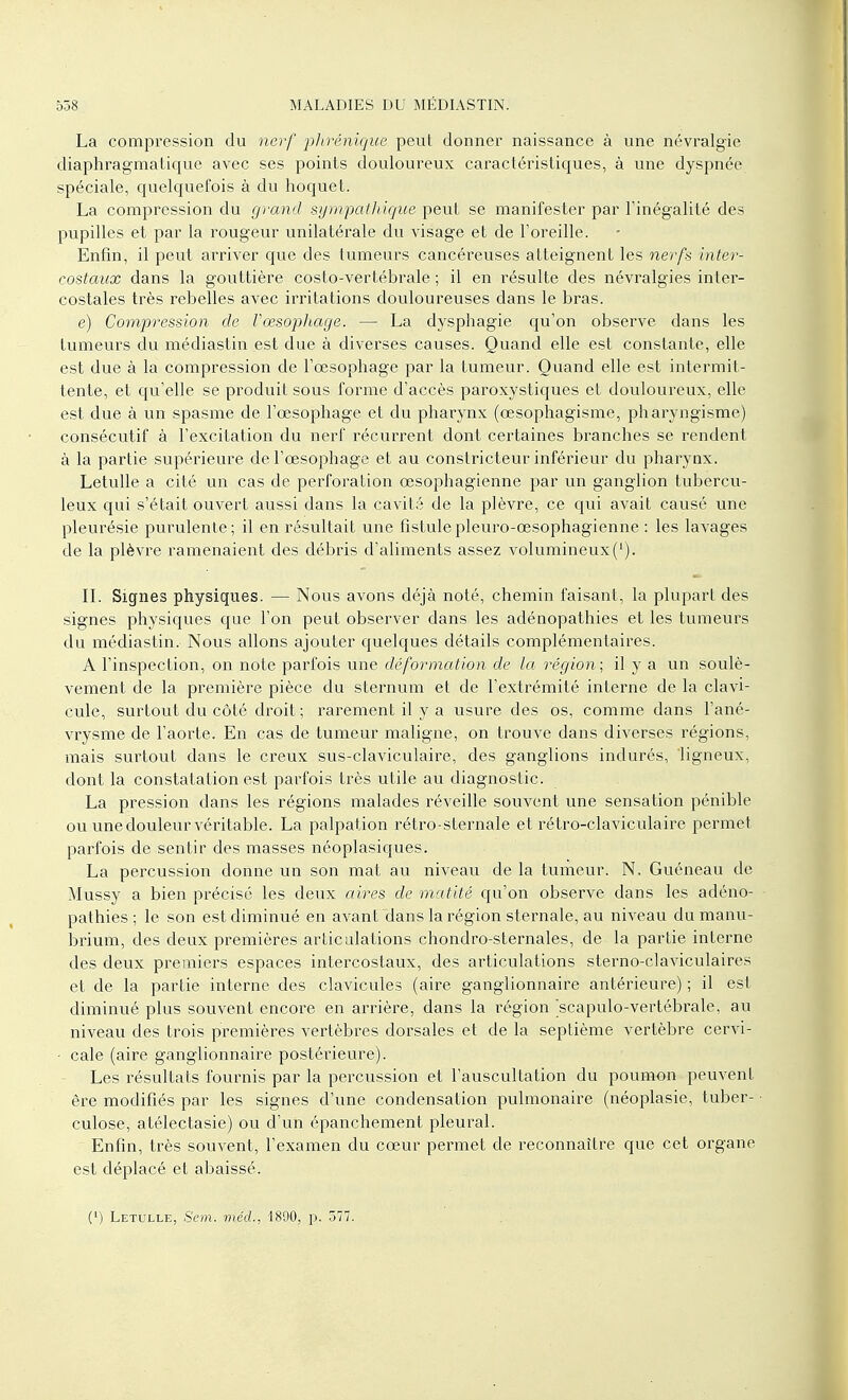 La compression du nerf phrénique peut donner naissance à une névralgie diaphragmatique avec ses points douloureux caractéristiques, à une dyspnée spéciale, quelquefois à du hoquet. La compression du grand sympathique peut se manifester par l'inégalité des pupilles et par la rougeur unilatérale du visage et de l'oreille. Enfin, il peut arriver que des tumeurs cancéreuses atteignent les nerfs inter- costaux dans la gouttière costo-vertébrale ; il en résulte des névralgies inter- costales très rebelles avec irritations douloureuses dans le bras. e) Compression de l'œsophage. — La dysphagie qu'on observe dans les tumeurs du médiastin est due à diverses causes. Quand elle est constante, elle est due à la compression de l'œsophage par la tumeur. Quand elle est intermit- tente, et qu'elle se produit sous forme d'accès paroxystiques et douloureux, elle est due à un spasme de l'œsophage et du pharynx (œsophagisme, pharyngisme) consécutif à l'excitation du nerf récurrent dont certaines branches se rendent à la partie supérieure de l'œsophage et au constricteur inférieur du pharynx. Letulle a cité un cas de perforation œsophagienne par un ganglion tubercu- leux qui s'était ouvert aussi dans la cavité de la plèvre, ce qui avait causé une pleurésie purulente; il en résultait une fistulepleuro-œsophagienne : les lavages de la plèvre ramenaient des débris d'aliments assez volumineux('). IL Signes physiques. — Nous avons déjà noté, chemin faisant, la plupart des signes physiques que l'on peut observer dans les adénopathies et les tumeurs du médiastin. Nous allons ajouter quelques détails complémentaires. A l'inspection, on note parfois une déformation de la région; il y a un soulè- vement de la première pièce du sternum et de l'extrémité interne de la clavi- cule, surtout du côté droit ; rarement il y a usure des os, comme dans l'ané- vrysme de l'aorte. En cas de tumeur maligne, on trouve dans diverses régions, mais surtout dans le creux sus-claviculaire, des ganglions indurés, ligneux, dont la constatation est parfois très utile au diagnostic. La pression dans les régions malades réveille souvent une sensation pénible ou une douleur véritable. La palpation rétro-sternale et rétro-claviculaire permet parfois de sentir des masses néoplasiques. La percussion donne un son mat au niveau de la tumeur. N, Guéneau de Mussy a bien précisé les deux aires de mutité qu'on observe dans les adéno- pathies ; le son est diminué en avant dans la région sternale, au niveau du manu- briurn, des deux premières articulations chondro-sternales, de la partie interne des deux premiers espaces intercostaux, des articulations sterno-claviculaires et de la partie interne des clavicules (aire ganglionnaire antérieure) ; il est diminué plus souvent encore en arrière, dans la région scapulo-vertébrale, au niveau des trois premières vertèbres dorsales et de la septième vertèbre cervi- • cale (aire ganglionnaire postérieure). Les résultats fournis par la percussion et l'auscultation du poumon peuvent ère modifiés par les signes d'une condensation pulmonaire (néoplasie, tuber- culose, atélectasie) ou d'un épanchement pleural. Enfin, très souvent, l'examen du cœur permet de reconnaître que cet organe est déplacé et abaissé. (') Letulle, Sem. méd., 1890, p. 577.