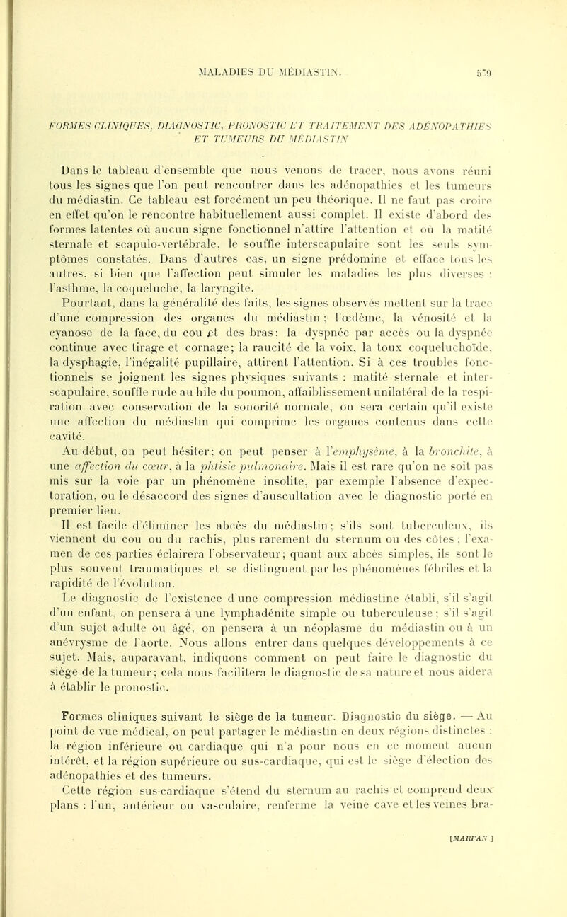 FORMES CLINIQUES, DIAGNOSTIC, PRONOSTIC ET TRAITEMENT DES ADÉNOPATHIES ET TUMEURS DU MÉDIASTIN Dans le tableau d'ensemble que nous venons de tracer, nous avons réuni tous les signes que l'on peut rencontrer dans les adénopathies et les tumeurs du médiastin. Ce tableau est forcément un peu théorique. Il ne faut pas croire en effet qu'on le rencontre habituellement aussi complet. Il existe d'abord des formes latentes où aucun signe fonctionnel n'attire l'attention et où la matité sternale et scapulo-vertébrale, le souffle interscapulaire sont les seuls sym- ptômes constatés. Dans d'autres cas, un signe prédomine et efface tous les autres, si bien que l'affection peut simuler les maladies les plus diverses : l'asthme, la coqueluche, la laryngite. Pourtant, dans la généralité des faits, les signes observés mettent sur la trace d'une compression des organes du médiastin ; l'œdème, la vénosité et la cyanose de la face, du cou et des bras ; la dyspnée par accès ou la dyspnée continue avec tirage et cornage; la raucité de la voix, la toux coqueluchoïde, la dysphagie, l'inégalité pupillaire, attirent l'attention. Si à ces troubles fonc- tionnels se joignent les signes physiques suivants : matité sternale et inter- scapulaire, souffle rude au hile du poumon, affaiblissement unilatéral de la respi- ration avec conservation de la sonorité normale, on sera certain qu'il existe une affection du médiastin qui comprime les organes contenus dans cette cavité. Au début, on peut hésiter; on peut penser à Y emphysème, à la bronchite, à une affection du cœur, à la phtisie pulmonaire. Mais il est rare qu'on ne soit pas mis sur la voie par un phénomène insolite, par exemple l'absence d'expec- toration, ou le désaccord des signes d'auscultation avec le diagnostic porté en premier lieu. Il est facile d'éliminer les abcès du médiastin ; s'ils sont tuberculeux, ils viennent du cou ou du rachis, plus rarement du sternum ou des côtes ; l'exa- men de ces parties éclairera l'observateur; quant aux abcès simples, ils sont le plus souvent traumatiques et se distinguent par les phénomènes fébriles et la rapidité de l'évolution. Le diagnostic de l'existence d'une compression médiastine établi, s'il s'agit d'un enfant, on pensera à une lymphadénite simple ou tuberculeuse ; s'il s'agit d'un sujet adulte ou âgé, on pensera à un néoplasme du médiastin ou à un anévrysme de l'aorte. Nous allons entrer dans quelques développements à ce sujet. Mais, auparavant, indiquons comment on peut faire le diagnostic du siège de la tumeur; cela nous facilitera le diagnostic de sa nature et nous aidera à établir le pronostic. Formes cliniques suivant le siège de la tumeur. Diagnostic du siège. —Au point de vue médical, on peut partager le médiastin en deux régions distinctes : la région inférieure ou cardiaque qui n'a pour nous en ce moment aucun intérêt, et la région supérieure ou sus-cardiaque, qui est le siège d'élection des adénopathies et des tumeurs. Cette région sus-cardiaque s'étend du sternum au rachis et comprend deux' plans : l'un, antérieur ou vasculaire, renferme la veine cave et les veines bra-