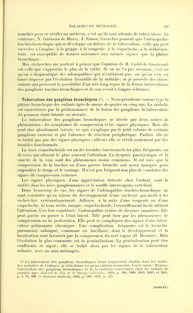 tuméfiés pour se révéler au médecin, c'est qu'ils sont atteints de tuberculose. Au contraire, N. Guéneau de Mussy, J. Simon, Grancher pensent que l'adénopathie trachéo-bronchique qui se développe en dehors de la tuberculose, celle qui peut succéder à l'angine, à la grippe, à la rougeole, à la coqueluche, à la dothiénen- térie, est susceptible de donner naissance aux mêmes signes que la phtisie bronchique. Mes recherches me portent à penser que l'opinion de M. Cadet de Gassicourl est celle qui s'approche le plus de la vérité. Si on ne l'a pas reconnu, c'est ou qu'on a diagnostiqué des adénopathies qui n'existaient pas, ou qu'on s'en est laissé imposer par l'évolution favorable de la maladie ; or je possède des obser- vations qui prouvent la possibilité d'un très long repos de la lésion tuberculeuse des ganglions trachéo-bronchiques et de son réveil à longue échéance. Tuberculose des ganglions bronchiques ('). — Nous prendrons comme type la phtisie bronchique des enfants âgés de moins de quatre ou cinq ans. La maladie est caractérisée par la prédominance de la lésion des ganglions, la tuberculose du poumon étant latente ou absente. La tuberculose des ganglions bronchiques se décèle par deux ordres de phénomènes : les symptômes de compression et les signes physiques. Mais elle peut être absolument latente, ce qui s'explique par le petit volume de certains ganglions caséeux et par l'absence de réaction périphérique. Parfois elle ne se trahit que par des signes physiques ; ailleurs elle se révèle seulement par des troubles fonctionnels. La toux coqueluchoïde est un des troubles fonctionnels les plus fréquents, un de ceux qui attirent le plus souvent l'attention. La dyspnée paroxystique et la raucité de la voix sont des phénomènes moins communs. Il est rare que la compression de la trachée ou d'une grosse bronche soit assez marquée pour engendrer le tirage et le cornage. Il n'est pas fréquent non plus de constater des signes de compression veineuse. Les signes physiques, d'une appréciation délicate chez l'enfant, sont la matité dans les aires ganglionnaires et le souffle interscapulo-vertébral. Dans beaucoup de cas, les signes de l'adénopathie trachéo-bronchique ne sont constatés qu'en raison du développement d'une cachexie qui incite à les rechercher systématiquement. Ailleurs, à la suite d'une rougeole ou d'une coqueluche, la toux sèche, rauque, coqueluchoïde, l'essoufflement facile attirent l'attention. Une fois constituée, l'adénopathie évolue de diverses manières. Elle peut guérir ou passer à l'état latent. Elle peut tuer par les phénomènes de compression ou de perforation. Elle peut se compliquer des signes d'une tuber- culose pulmonaire chronique. Une complication fréquente est la broncho- pneumonie subaiguë, commune ou bacillaire, dont le développement et la localisation sont favorisés par la compression du nerf vague (H. Meunier). Mais l'évolution la plus commune est la généralisation. La généralisation peut être confluente et aiguë; elle se trahit alors par les signes de la tuberculose miliaire, avec ou sans méningite. (M La tuberculose des ganglions bronchiques étant longuement étudiée dans les traités des maladies de l'enfance, je n'en donne ici qu'un tableau sommaire. Voyez aussi : Marfan, Tuberculose des ganglions bronchiques et de la cachexie consécutive chez les enfants du premier âge; Journal de clin, et de thêrap. infantiles, 1894, p. 989, 1009. 1049, 1069; et 1895, p. I. 81, 100. — Semaine médicale, 1892, p. 509; 1895, p. 427.