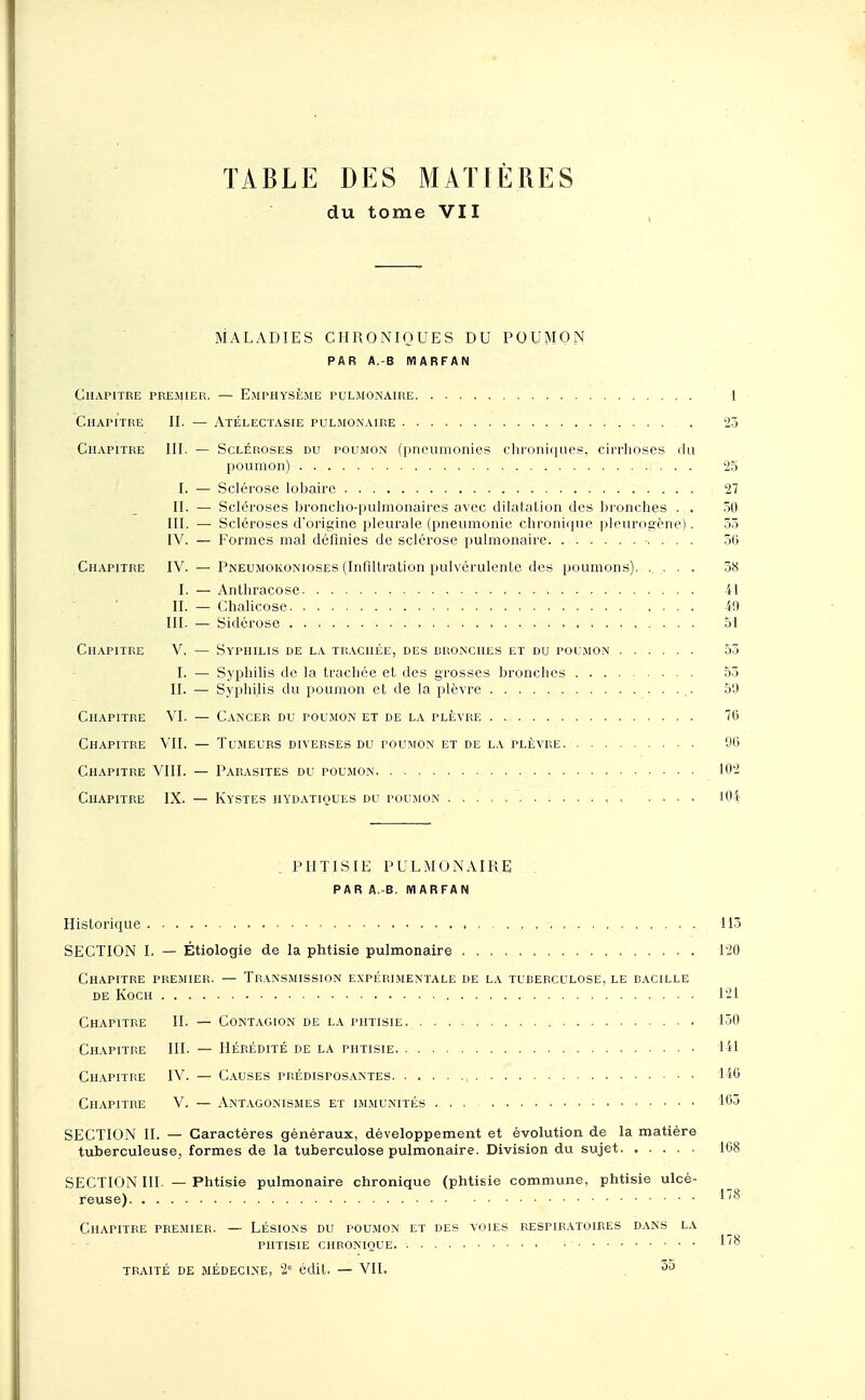 TABLE DES MATIÈRES du tome VII MALADIES CHRONIQUES DU POUMON par a.-b marfan Chapitre premier. — Emphysème pulmonaire 1 Chapitre II. — Atélectasie pulmonaire 23 Chapitre III. — Scléroses du poumon (pneumonies chroniques, cirrhoses du poumon) 25 I. — Sclérose lobaire 27 II. — Scléroses broncho-pulmonaires avec dilatation des bronches . . 50 III. — Scléroses d'origine pleurale (pneumonie chronique pleurogène). 53 IV. — Formes mal définies de sclérose pulmonaire •. . . . 36 Chapitre IV. — Pneumokonioses (Infiltration pulvérulente des poumons). ..... 38 I. — Anthracose 41 II. — Chalicose iO III. — Sidérose . 51 Chapitre V. — Syphilis de la trachée, des bronches et du poumon 53 I. — Syphilis de la trachée et des grosses bronches 53 II. — Syphilis du poumon et de la plèvre ,. 50 Chapitre VI. — Cancer du poumon et de la plèvre 76 Chapitre VII. — Tumeurs diverses du poumon et de la plèvre. 00 Chapitre VIII. — Parasites du poumon 102 Chapitre IX. — Kystes iiydatiques du poumon . . lOi PHTISIE PULMONAIRE PAR A.-B. MARFAN Historique 113 SECTION I. — Étiologie de la phtisie pulmonaire 120 Chapitre premier. — Transmission expérimentale de la tuberculose, le bacille DE KOCH 121 Chapitre II. — Contagion de la phtisie 130 Chapitre III. — Hérédité de la phtisie 141 Chapitre IV. — Causes prédisposantes 140 Chapitre V. — Antagonismes et immunités ... 103 SECTION II. — Caractères généraux, développement et évolution de la matière tuberculeuse, formes de la tuberculose pulmonaire. Division du sujet 168 SECTION III. — Phtisie pulmonaire chronique (phtisie commune, phtisie ulcé- reuse) Chapitre premier. — Lésions du poumon et des voies respiratoires dans la phtisie chronique. ''° traité de médecine, 2e édit, — VIL 35