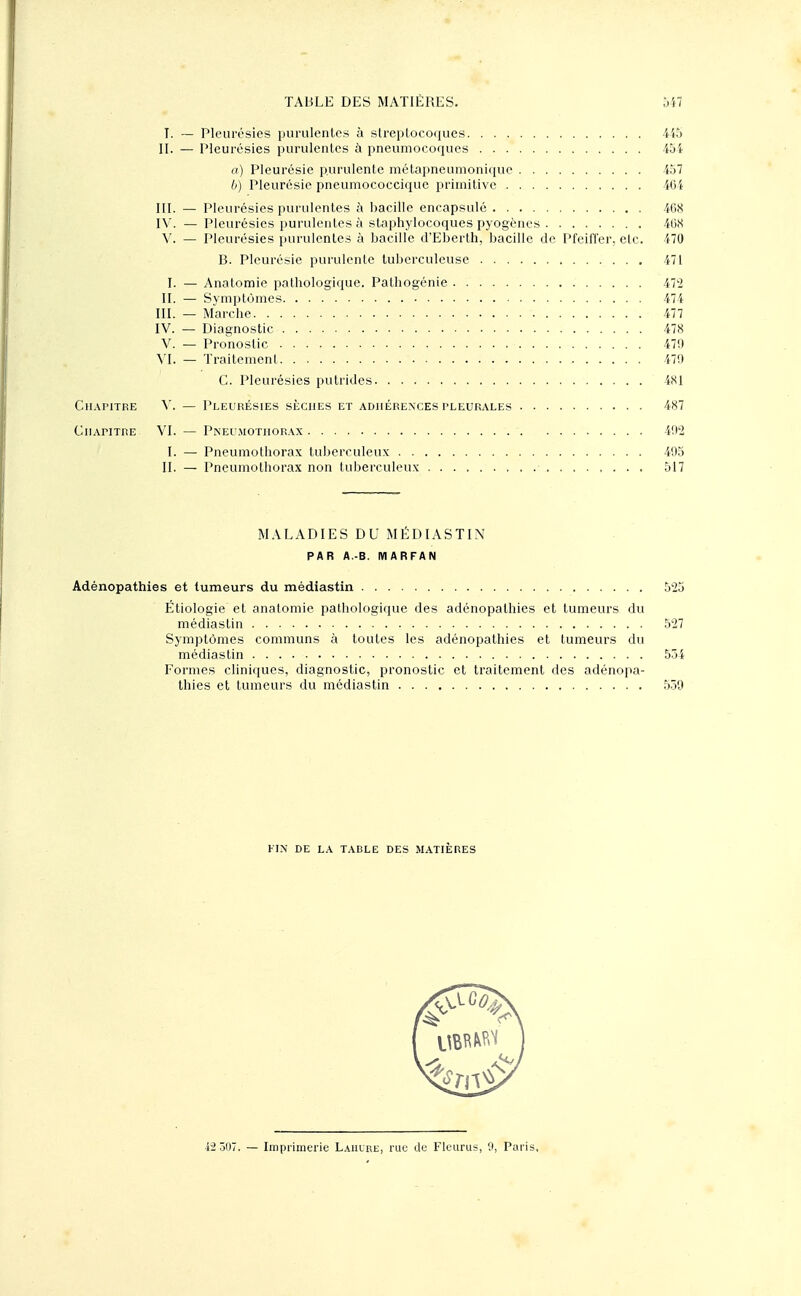 Chapitre ClIAriTRE TABLE DES MATIÈRES. 547 T. — Pleurésies purulentes à streptocoques 445 II. — Pleurésies purulentes à pneumocoques 45i a) Pleurésie purulente métapneumonique 457 6) Pleurésie pneumococciquc primitive 40i III. — Pleurésies purulentes à bacille encapsulé 408 IV. — Pleurésies purulentes à staphylocoques pyogènes 468 V. — Pleurésies purulentes à bacille d'Eberth, bacille de Pfeiffer, etc. 470 B. Pleurésie purulente tuberculeuse 471 I. — Anatomie pathologique. Pathogénie 472 II. — Symptômes 474 M. — Marche '. 477 IV. — Diagnostic 478 V. — Pronostic 479 VI. — Traitement 479 C. Pleurésies putrides 4SI V. — Pleurésies sèches et adhérences pleurales 487 VI. — Pneumothorax 492 I. — Pneumothorax tuberculeux 495 II. — Pneumothorax non tuberculeux 517 MALADIES DU MEDIASTIN PAR A.-B. MARFAN Adénopathies et tumeurs du médiastin 525 Étiologie et anatomie pathologique des adénopathies et tumeurs du médiastin 527 Symptômes communs à toutes les adénopathies et tumeurs du médiastin 554 Formes cliniques, diagnostic, pronostic et traitement des adénopa- thies et tumeurs du médiastin 559 FIN DE LA TABLE DES MATIÈRES