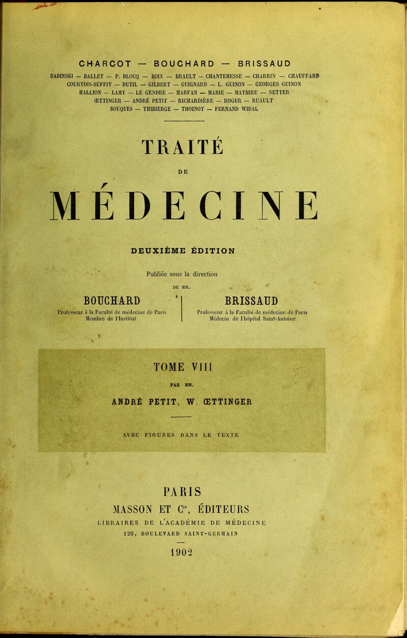 CHARCOT — BOUCHARD — BRISSAUD BABINSKI — BALLET — P. BLOCQ — BOIX — BRAULT - CHANTEMESSE — CHARRIN — CHAUFFARD COURTOIS-SUFFIT — DUT1L — GILBERT — GUIGNARD — L. GUINON — GEORGES GUINON HALLION — LAMY — LE GENDRE — MARFAN — MARIE — MATHIEU — NETTER ŒTTINGER — ANDRÉ PETIT — RICHARDIÈRE — ROGER — RUAULT SOUQUES — TH1BIERGE — THOINOT — FERNAND WIDAL TRAITE DE MEDECINE DEUXIEME ÉDITION Publiée sous la direction BOUCHARD Professeur à la Faculté de médecine do Paris Membre de l'Institut BRISSAUD Professeur à la Faculté de médecine de Paris Médecin de l'hôpital Saint-Antoine TOME vin PAR MM. ANDRÉ PETIT, W. ŒTTINGER AVEC FIGURES DANS LE TEXTE PARIS MASSON ET Gic, ÉDITEURS LIBRAIRES DE L'ACADÉMIE DE MÉDECINE 120, BOULEVARD SAINT-GERMAIN 1902