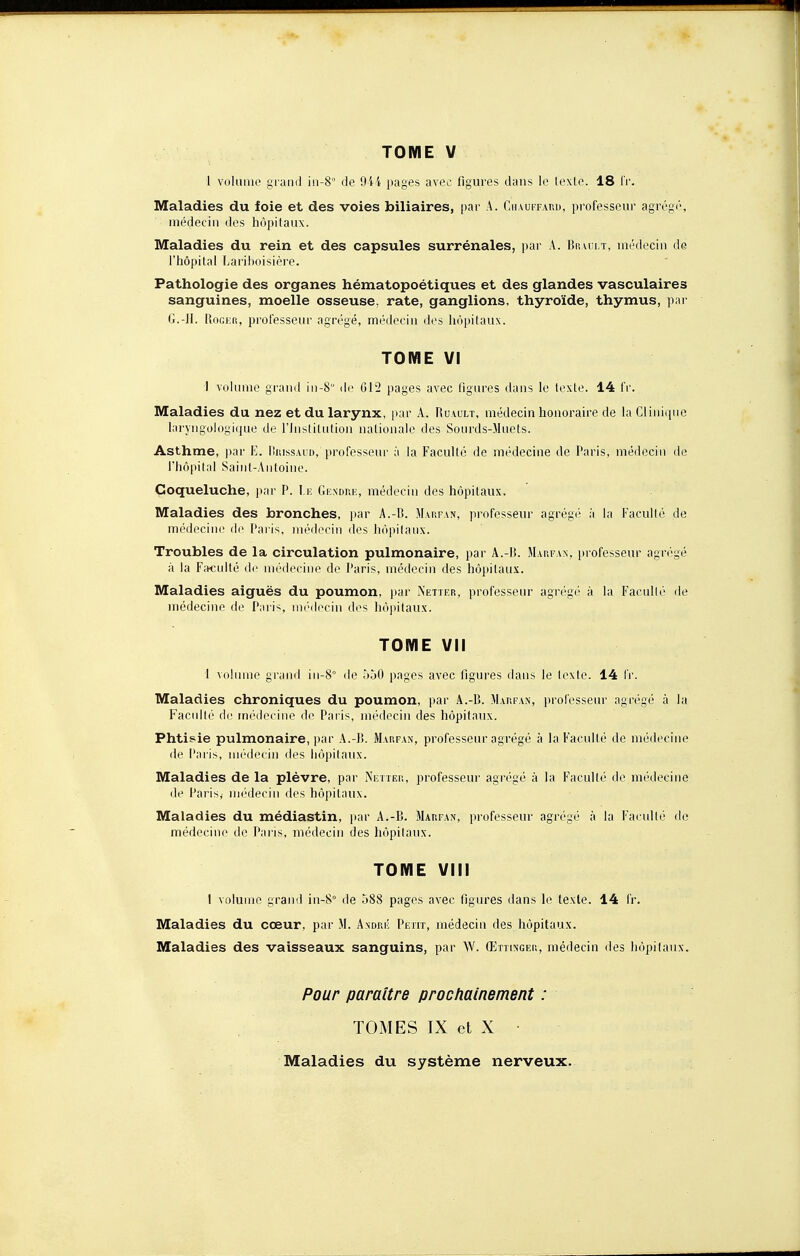 l volume grand in-8° de 944 pages avec figures dans le texte. 18 Fr. Maladies du foie et des voies biliaires, par A. Chauffard, professeur agrégé, médecin des hôpitaux. Maladies du rein et des capsules surrénales, par A. Brault, médecin de l'hôpital Lariboisière. Pathologie des organes hématopoétiques et des glandes vasculaires sanguines, moelle osseuse, rate, ganglions, thyroïde, thymus, par G.-II. Roger, professeur agrégé, médecin des hôpitaux. TOME VI I volume grand in-8 de 612 pages avec figures dans le texte. 14 fr. Maladies du nez et du larynx, par A. Ruault, médecin honoraire de la Clinique laryngologique de l'Institution nationale des Sourds-Muets. Asthme, par E. Hkissaud,'professeur à la Faculté de médecine de Paris, médecin de l'hôpital Saint-Antoine. Coqueluche, par P. Le Gendre, médecin des hôpitaux. Maladies des bronches, par A.-B. Marfan, professeur agrégé à la Faculté de médecine de Paris, médecin des hôpitaux. Troubles de la circulation pulmonaire, par A.-li. Marfan, professeur agrégé à la Faculté de médecine de Paris, médecin des hôpitaux. Maladies aiguës du poumon, par Nettes, professeur agrégé à la Faculté de médecine de Paris, médecin des hôpitaux. TOME VII 1 volume grand in-8° de 550 pages avec figures dans le texte. 14 fr. Maladies chroniques du poumon, par A.-B. Marfan, professeur agrégé à la Faculté de médecine de Paris, médecin des hôpitaux. Phtisie pulmonaire, par A.-B. Marfan, professeur agrégé à la Faculté de médecine de Paris, médecin des hôpitaux. Maladies de la plèvre, par Netter, professeur agrégé à la Faculté de médecine de Paris, médecin des hôpitaux. Maladies du médiastin, par A.-B. Marfan, professeur agrégé à la Faculté de médecine do Paris, médecin des hôpitaux. TOME VIII 1 volume grand in-8° de 588 pages avec figures dans le texte. 14 fr. Maladies du cœur, par M. André Petit, médecin des hôpitaux. Maladies des vaisseaux sanguins, par W. Œttinger, médecin des hôpitaux. Pour paraître prochainement : TOMES IX et X • Maladies du système nerveux.