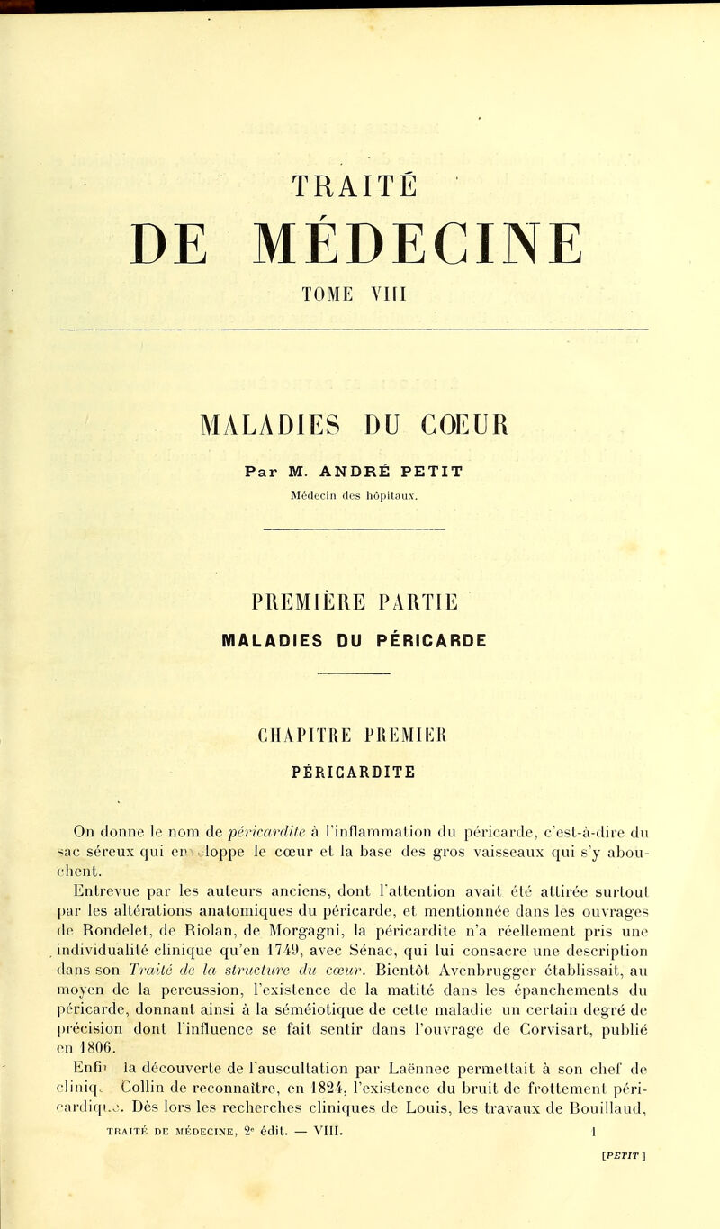 DE MÉDECINE TOME YIH MALADIES DU COEUR Par M. ANDRÉ PETIT Médecin des hôpitaux. PREMIÈRE PARTIE MALADIES DU PÉRICARDE CHAPITRE PREMIER PËRICARDITE On donne le nom de pêricardite à l'inflammation du péricarde, c'est-à-dire du «ac séreux qui en ■ loppe le cœur et la base des gros vaisseaux qui s'y abou- chent. Entrevue par les auteurs anciens, dont l'attention avait été attirée surtout par les altérations anatomiques du péricarde, et mentionnée dans les ouvrages de Rondelet, de Riolan, de Morgagni, la pêricardite n'a réellement pris une individualité clinique qu'en 1749, avec Sénac, qui lui consacre une description dans son Traité de la structure du cœur. Rientôt Avenbrugger établissait, au moyen de la percussion, l'existence de la matité dans les épanchements du péricarde, donnant ainsi à la séméiotique de cette maladie un certain degré de précision dont l'influence se fait sentir dans l'ouvrage de Corvisart, publié en 1806. Enfii la découverte de l'auscultation par Laënnec permettait à son chef de cliniq. Collin de reconnaître, en 1824, l'existence du bruit de frottement péri- cardiquiî. Dès lors les recherches cliniques de Louis, les travaux de Rouillaud, TRAITÉ DE MÉDECINE, 2e édit. — VIII. 1