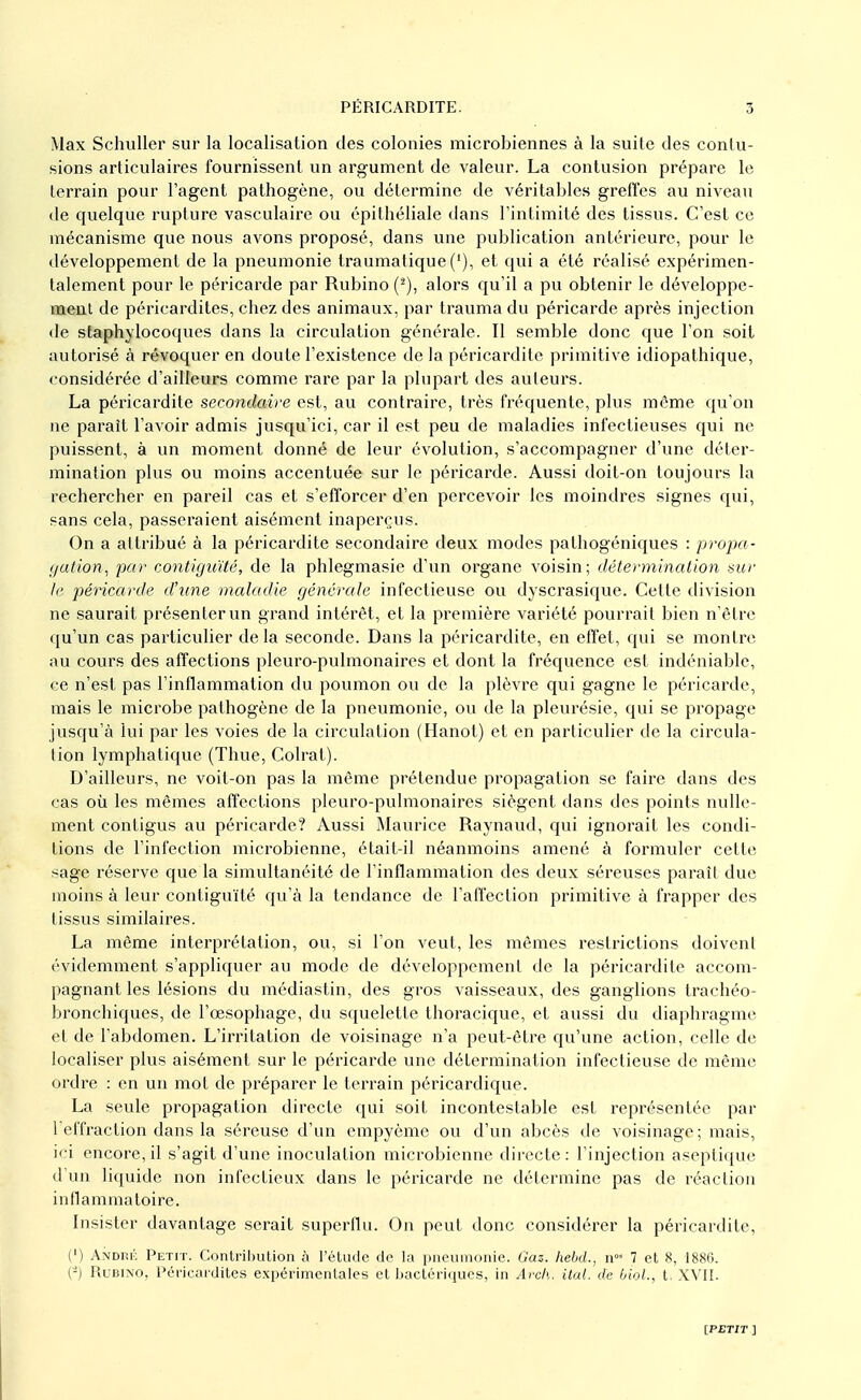 Max Schuller sur la localisation des colonies microbiennes à la suite des contu- sions articulaires fournissent un argument de valeur. La contusion prépare le terrain pour l'agent pathogène, ou détermine de véritables greffes au niveau de quelque rupture vasculaire ou épithéliale dans l'intimité des tissus. C'est ce mécanisme que nous avons proposé, dans une publication antérieure, pour le développement de la pneumonie traumalique (/), et qui a été réalisé expérimen- talement pour le péricarde par Rubino alors qu'il a pu obtenir le développe- ment de péricardites, chez des animaux, par trauma du péricarde après injection de staphylocoques dans la circulation générale. Il semble donc que l'on soit autorisé à révoquer en doute l'existence de la péricardite primitive idiopathique, considérée d'ailleurs comme rare par la plupart des auteurs. La péricardite secondaire est, au contraire, très fréquente, plus même qu'on ne paraît l'avoir admis jusqu'ici, car il est peu de maladies infectieuses qui ne puissent, à un moment donné de leur évolution, s'accompagner d'une déter- mination plus ou moins accentuée sur le péricarde. Aussi doit-on toujours la rechercher en pareil cas et s'efforcer d'en percevoir les moindres signes qui, sans cela, passeraient aisément inaperçus. On a attribué à la péricardite secondaire deux modes palhogéniques : propa- gation, par contiguïté, de la phlegmasie d'un organe voisin; détermination sur le péricarde d'une maladie générale infectieuse ou dyscrasique. Cette division ne saurait présenter un grand intérêt, et la première variété pourrait bien n'être qu'un cas particulier delà seconde. Dans la péricardite, en effet, qui se montre au cours des affections pleuro-pulmonaires et dont la fréquence est indéniable, ce n'est pas l'inflammation du poumon ou de la plèvre qui gagne le péricarde, mais le microbe pathogène de la pneumonie, ou de la pleurésie, qui se propage jusqu'à lui par les voies de la circulation (Hanoi) et en particulier de la circula- tion lymphatique (Thue, Colrat). D'ailleurs, ne voit-on pas la même prétendue propagation se faire dans des cas où les mêmes affections pleuro-pulmonaires siègent dans des points nulle- ment contigus au péricarde? Aussi Maurice Raynaud, qui ignorait les condi- tions de l'infection microbienne, était-il néanmoins amené à formuler cette sage réserve que la simultanéité de l'inflammation des deux séreuses paraît due moins à leur contiguïté qu'à la tendance de l'affection primitive à frapper des tissus similaires. La même interprétation, ou, si l'on veut, les mêmes restrictions doivent évidemment s'appliquer au mode de développement de la péricardite accom- pagnant les lésions du médiastin, des gros vaisseaux, des ganglions traehéo- bronchiques, de l'œsophage, du squelette thoracique, et aussi du diaphragme et de l'abdomen. L'irritation de voisinage n'a peut-être qu'une action, celle de localiser plus aisément sur le péricarde une détermination infectieuse de même ordre : en un mot de préparer le terrain péricardique. La seule propagation directe qui soit incontestable est représentée par l'effraction dans la séreuse d'un empyème ou d'un abcès de voisinage; mais, ici encore, il s'agit d'une inoculation microbienne directe: l'injection aseptique d'un liquide non infectieux dans le péricarde ne détermine pas de réaction inflammatoire. Insister davantage serait superflu. On peut donc considérer la péricardite, (') André Petit. Contribution à l'étude de la pneumonie. Gaz. hebd., nos 7 et 8, 1886. (-) Rubino, Péricardites expérimentales et bactériques, in Arch. liai, de biol., t, XVII.