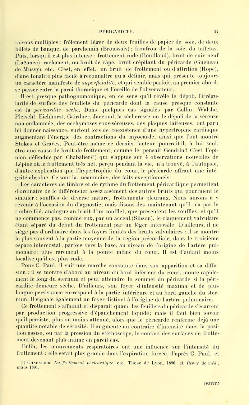 raisons multiples : frôlement léger de deux feuilles de papier de soie, de deux billets de banque, de parchemin (Broussais) ; froufrou de la soie, du taffetas. Puis, lorsqu'il est plus intense : frottement rude (Bouillaud), bruit de cuir neuf (Laënnec), raelement, ou bruit de râpe, bruit crépitant du péricarde (Gueneau de Mussy), etc. C'est, en effet, un bruit de frottement ou d'attrition (Hope), d'une tonalité plus facile à reconnaître qu'à définir, mais qui présente toujours un caractère manifeste de super ficialité, etqui semble parfois, au premier abord, se passer entre la paroi thoracique et l'oreille de l'observateur. Il est presque pathognomonique, en ce sens qu'il révèle le dépoli, l'irrégu- larité de surface des feuillets du péricarde dont la cause presque constante est la.péricardite sèche. Dans quelques cas signalés par Collin, Walshe, Pleischl, Eichhorst, Gairdner, Jaccoud, la sécheresse ou le dépoli de la séreuse non enflammée, des ecchymoses sous-séreuses, des plaques laiteuses, ont paru lui donner naissance, surtout lors de coexistence d'une hypertrophie cardiaque augmentant l'énergie des contractions du myocarde, ainsi que l'ont montré Stokes et Graves. Peut-être même ce dernier facteur pourrait-il, à lui seul, être une cause de bruit de frottement, comme le pensait Gendrin? C'est l'opi- nion défendue par Chabalier(') qui s'appuie sur 4 observations nouvelles de Lépine où le frottement très net, perçu pendant la vie, n'a trouvé, à l'autopsie, d'autre explication que l'hypertrophie du cœur, le péricarde offrant une inté- grité absolue. Ce sont là, néanmoins, des faits exceptionnels. Les caractères de timbre et de rythme du frottement péricardiquc permettent d'ordinaire de le différencier assez aisément des autres bruits qui pourraient le simuler : souffles de diverse nature, frottements pleuraux. Nous aurons à y revenir à l'occasion du diagnostic, mais disons dès maintenant qu'il n'a pas le timbre filé, analogue au bruit d'un soufflet, que présentent les souffles, et qu'il ne commence pas, comme eux, par un accent (Sibson), le claquement valvulaire étant séparé du début du frottement par un léger intervalle. D'ailleurs, il ne siège pas d'ordinaire dans les foyers limités des bruits valvulaires : il se montre le plus souvent à la partie moyenne de la région précordiale, dans le troisième espace intercostal; parfois vers la base, au niveau de l'origine de l'artère pul- monaire; plus rarement à la pointe même du cœur. Il est d'autant moins localisé qu'il est plus rude. Pour C. Paul, il suit une marche constante dans son apparition et sa diffu- sion : il se montre d'abord au niveau du bord inférieur du cœur, monte rapide- ment le long du sternum et peut atteindre le sommet du péricarde si la péri- cardite demeure sèche. D'ailleurs, son foyer d'intensité maxima et de plus longue persistance correspond à la partie inférieure et au bord gauche du ster- num. Il signale également un foyer distinct à l'origine de l'artère pulmonaire. Ce frottement s'affaiblit et disparaît quand les feuillets du péricarde s'écartent par production progressive d'épanchement liquide; mais il faut bien savoir qu'il persiste, plus ou moins atténué, alors que le péricarde renferme déjà une quantité notable de sérosité. Il augmente au contraire d'intensité dans la posi- tion assise, ou par la pression du stéthoscope, le contact des surfaces de frotte- ment devenant plus intime en pareil cas. Enfin, les mouvements respiratoires ont une influence sur l'intensité du frottement : elle serait plus grande dans l'expiration forcée, d'après C. Paul, et (') Chabalier. Du frottement périeardique, etc. Thèse de Lyon, 1890, et Revue de méd., mars 1891.