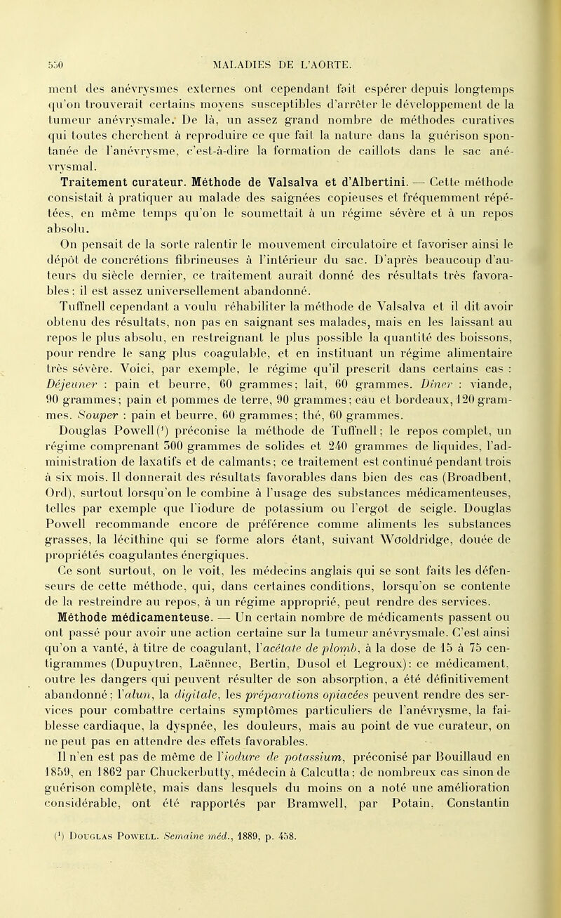 ment des anévrysmes externes ont cependant fait espérer depuis longtemps qu'on trouverait certains moyens susceptibles d'arrêter le développement de la tumeur anévrysmale. De là, un assez grand nombre de méthodes curatives qui toutes cherchent à reproduire ce que fait la nature dans la guérison spon- tanée de l'anévrysme, c'est-à-dire la formation de caillots dans le sac ané- vrysmal. Traitement curateur. Méthode de Valsalva et d'Albertini. — Cette méthode consistait à pratiquer au malade des saignées copieuses et fréquemment répé- tées, en même temps qu'on le soumettait à un régime sévère et à un repos absolu. On pensait de la sorte ralentir le mouvement circulatoire et favoriser ainsi le dépôt de concrétions fibrineuses à l'intérieur du sac. D'après beaucoup d'au- teurs du siècle dernier, ce traitement aurait donné des résultats très favora- bles ; il est assez universellement abandonné. Tuffnell cependant a voulu réhabiliter la méthode de Valsalva et il dit avoir obtenu des résultats, non pas en saignant ses malades, mais en les laissant au repos le plus absolu, en restreignant le plus possible la quantité des boissons, pour rendre le sang plus coagulable, et en instituant un régime alimentaire très sévère. Voici, par exemple, le régime qu'il prescrit dans certains cas : Déjeuner : pain et beurre, 60 grammes; lait, 60 grammes. Dîner : viande, 1)0 grammes; pain et pommes de terre, 90 grammes; eau et bordeaux, 120 gram- mes. Souper : pain et beurre, 60 grammes; thé, 60 grammes. Douglas Powell (f) préconise la méthode de Tuffnell; le repos complet, un régime comprenant 500 grammes de solides et 240 grammes de liquides, l'ad- ministration de laxatifs et de calmants ; ce traitement est continué pendant trois à six mois. Il donnerait des résultats favorables dans bien des cas (Broadbent, Ord), surtout lorsqu'on le combine à l'usage des substances médicamenteuses, telles par exemple que l'iodure de potassium ou l'ergot de seigle. Douglas Powell recommande encore de préférence comme aliments les substances grasses, la lécithine qui se forme alors étant, suivant Wooldridge, douée de propriétés coagulantes énergiques. Ce sont surtout, on le voit, les médecins anglais qui se sont faits les défen- seurs de cette méthode, qui, dans certaines conditions, lorsqu'on se contente de la restreindre au repos, à un régime approprié, peut rendre des services. Méthode médicamenteuse. — Un certain nombre de médicaments passent ou ont passé pour avoir une action certaine sur la tumeur anévrysmale. C'est ainsi qu'on a vanté, à titre de coagulant, Y acétate de plomb, à la dose de 15 à 75 cen- tigrammes (Dupuytren, Laënnec, Bertin, Dusol et Legroux): ce médicament, outre les dangers qui peuvent résulter de son absorption, a été définitivement abandonné; Y alun, la digitale, les préparations opiacées peuvent rendre des ser- vices pour combattre certains symptômes particuliers de l'anévrysme, la fai- blesse cardiaque, la dyspnée, les douleurs, mais au point de vue curateur, on ne peut pas en attendre des effets favorables. Il n'en est pas de même de Yiodure de potassium, préconisé par Bouillaud en 1859, en 1862 par Chuckerbutty, médecin à Calcutta; de nombreux cas sinon de guérison complète, mais dans lesquels du moins on a noté une amélioration considérable, ont été rapportés par Bramwell, par Potain, Constantin (') Douglas Powell. Semaine méd., 1889, p. 458.