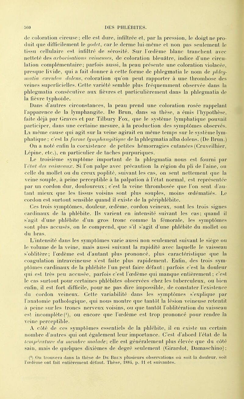 de coloration cireuse ; elle est dure, infiltrée et, par la pression, le doigt ne pro- duit que difficilement le godet, car le derme lui-même et non pas seulement le tissu cellulaire est infiltré de sérosité. Sur l'œdème blanc tranchent avec netteté des arborisations veineuses, de coloration bleuâtre, indice d'une circu- lation complémentaire; parfois aussi, la peau présente une coloration violacée, presque livide, qui a fait donner à cette forme de phlegmatia le nom de phleg- malia cœridea dolens, coloration qu'on peut rapporter à une thrombose des veines superficielles. Cette variété semble plus fréquemment observée dans la phlegmatia consécutive aux fièvres et particulièrement dans la phlegmatia de la fièvre typhoïde. Dans d'autres circonstances, la peau prend une coloration rosée rappelant l'apparence de la lymphangite. De Brun, dans sa thèse, a émis l'hypothèse, faite déjà par Graves et par Tilbury Fox, que le système lymphatique pouvait participer, dans une certaine mesure, à la production des symptômes observés. La même cause qui agit sur la veine agirait en même temps sur le système lym- phatique ; c'est la forme lymphangitique de la phlegmatia alba dolens. (De Brun.) On a noté enfin la coexistence de petites hémorragies cutanées (Cruveilhier, Lépine, etc.), en particulier de taches purpuriques. Le troisième symptôme important de la phlegmatia nous est fourni par Vétat des vaisseaux. Si l'on palpe avec précaution la région du pli de l'aine, ou celle du mollet ou du creux poplité, suivant les cas, on sent nettement que la veine souple, à peine perceptible à la palpation à l'état normal, est représentée par un cordon dur, douloureux; c'est la veine thrombosée que l'on sent d'au- tant mieux que les tissus voisins sont plus souples, moins œdématiés. Le cordon est surtout sensible quand il existe de la périphlébite. Ces trois symptômes, douleur, œdème, cordon veineux, sont les trois signes cardinaux de la phlébite. Ils varient en intensité suivant les cas; quand il s'agit d'une phlébite d'un gros tronc comme la fémorale, les symptômes sont plus accusés, on le comprend, que s'il s'agit d'une phlébite du mollet ou du bras. L'intensité dans les symptômes varie aussi non seulement suivant le siège ou le volume de la veine, mais aussi suivant la rapidité avec laquelle le vaisseau s'oblitère; l'œdème est d'autant plus prononcé, plus caractéristique que la coagulation intraveineuse s'est faite plus rapidement. Enfin, des trois sym- ptômes cardinaux de la phlébite l'un peut faire défaut; parfois c'est la douleur qui est très peu accusée, parfois c'est l'œdème qui manque entièrement; c'est le cas surtout pour certaines phlébites observées chez les tuberculeux, ou bien enfin, il est fort difficile, pour ne pas dire impossible, de constater l'existence du cordon veineux. Cette variabilité dans les symptômes s'explique par l'anatomie pathologique, qui nous montre que tantôt la lésion veineuse retentit à peine sur les troncs nerveux voisins, ou que tantôt l'oblitération du vaisseau est incomplète (]), ou encore que l'œdème est trop prononcé pour rendre la veine perceptible. A côté de ces symptômes essentiels de la phlébite, il en existe un certain nombre d'autres qui ont également leur importance. C'est d'abord l'état de la température du membre malade; elle est généralement plus élevée que du côté sain, mais de quelques dixièmes de degré seulement (Girardot, Damaschino) ; (') On trouvera dans la thèse de De Brun plusieurs observations où soit la douleur, soit l'œdème ont fait entièrement défaut. Thèse, 188i, p. 11 et suivantes.