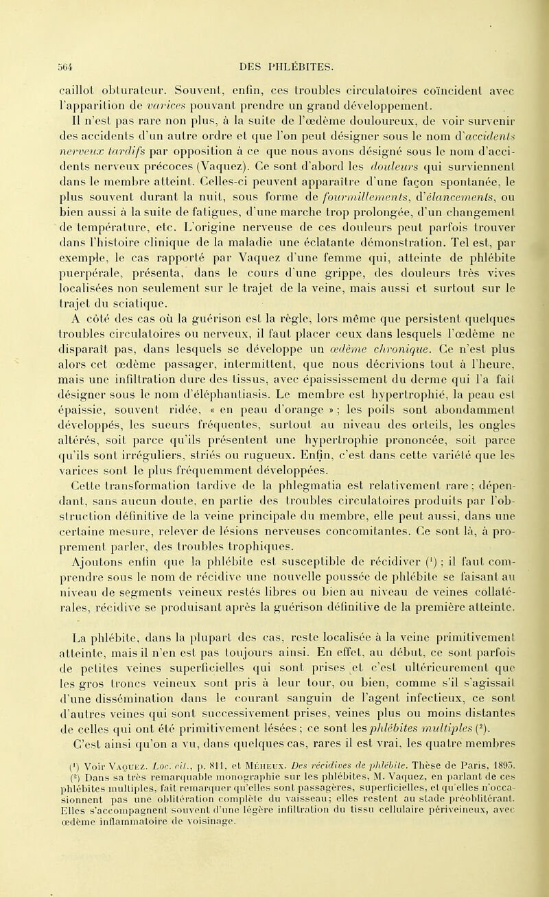 caillot obturateur. Souvent, enfin, ces troubles circulatoires coïncident avec l'apparition de varices pouvant prendre un grand développement. Il n'est pas rare non plus, à la suite de l'œdème douloureux, de voir survenir des accidents d'un autre ordre et que l'on peut désigner sous le nom d'accidents nerveux tardifs par opposition à ce que nous avons désigné sous le nom d'acci- dents nerveux précoces (Vaquez). Ce sont d'abord les douleurs qui surviennenl dans le membre atteint. Celles-ci peuvent apparaître d'une façon spontanée, le plus souvent durant la nuit, sous forme de fourmillements, d''élancements, ou bien aussi à la suite de fatigues, d'une marche trop prolongée, d'un changement de température, etc. L'origine nerveuse de ces douleurs peut parfois trouver dans l'histoire clinique de la maladie une éclatante démonstration. Tel est, par exemple, le cas rapporté par Vaquez d'une femme qui, atteinte de phlébite puerpérale, présenta, dans le cours d'une grippe, des douleurs très vives localisées non seulement sur le trajet de la veine, mais aussi et surtout sur le trajet du sciatique. A côté des cas où la guérisori est la règle, lors même que persistent quelques troubles circulatoires ou nerveux, il faut placer ceux dans lesquels l'œdème ne disparaît pas, dans lesquels se développe un œdème chronique. Ce n'est plus alors cet œdème passager, intermittent, que nous décrivions tout à l'heure, mais une infiltration dure des tissus, avec épaississement du derme qui l'a fait désigner sous le nom d'éléphantiasis. Le membre est hypertrophié, la peau est épaissie, souvent ridée, « en peau d'orange » ; les poils sont abondamment développés, les sueurs fréquentes, surtout au niveau des orteils, les ongles altérés, soit parce qu'ils présentent une hypertrophie prononcée, soit parce qu'ils sont irréguliers, striés ou rugueux. Enfin, c'est dans cette variété que les varices sont le plus fréquemment développées. Cette transformation tardive de la phlegmatia est relativement rare ; dépen- dant, sans aucun doute, en partie des troubles circulatoires produits par l'ob- struction définitive de la veine principale du membre, elle peut aussi, dans une certaine mesure, relever de lésions nerveuses concomitantes. Ce sont là, à pro- prement parler, des troubles trophiques. Ajoutons enfin que la phlébite est susceptible de récidiver (') ; il faut com- prendre sous le nom de récidive une nouvelle poussée de phlébite se faisant au niveau de segments veineux restés libres ou bien au niveau de veines collaté- rales, récidive se produisant après la guérison définitive de la première atteinte. La phlébite, dans la plupart des cas, reste localisée à la veine primitivement atteinte, mais il n'en est pas toujours ainsi. En effet, au début, ce sont parfois de petites veines superficielles qui sont prises ^et c'est ultérieurement que les gros troncs veineux sont pris à leur tour, ou bien, comme s'il s'agissait d'une dissémination dans le courant sanguin de l'agent infectieux, ce sont d'autres veines qui sont successivement prises, veines plus ou moins distantes de celles qui ont été primitivement lésées; ce sont les phlébites multiples (*). C'est ainsi qu'on a vu, dans quelques cas, rares il est vrai, les quatre membres (') Voir Vaquez. Loc. ci!., p. 811, et Méheux. Des récidives de phlébite. Thèse de Paris, 1895. (-) Dans sa très remarquable monographie sur les phlébites, M. Vaquez, en parlant de ces phlébites mulliples, fait remarquer qu'elles sont passagères, superficielles, et qu'elles n'occa- sionnent pas une oblitération complète du vaisseau; elles restent au slade préoblitéranl. Elles s'accompagnent souvent d'une légère infiltration du tissu cellulaire périveineux, avec œdème inflammatoire de voisinage.