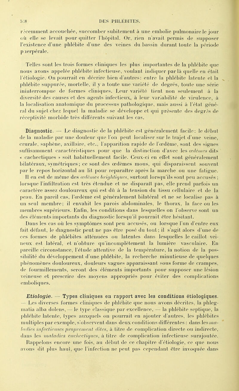 récemment accouchée, succomber subitement à une embolie pulmonaire le jour où elle se levait pour quitter l'hôpital. Or, rien n'avait permis de supposer l'existence d'une phlébite d'une des veines du bassin durant toute la période puerpérale. Telles sont les trois formes cliniques les plus importantes de la phlébite que nous avons appelée phlébite infectieuse, voulant indiquer parla quelle en était l'étiologie. On pourrait en décrire bien d'autres: entre la phlébite latente et la phlébite suppurée, mortelle, il y a toute une variété de degrés, toute une série ininterrompue de formes cliniques. Leur variété tient non seulement à la diversité des causes et des agents infectieux, à leur variabilité de virulence, à la localisation anatomique du processus pathologique, mais aussi à l'état géné- ral du sujet chez lequel la maladie se développe et qui présente des degrés de réceptivité morbide très différents suivant les cas. Diagnostic. — Le diagnostic de la phlébite est généralement facile; le début de la maladie par une douleur que l'on peut localiser sur le trajet d'une veine, crurale, saphène, axillaire, etc., l'apparition rapide de l'œdème, sont des signes suffisamment caractéristiques pour que la distinction d'avec les œdèmes dits « cachectiques » soit habituellement facile. Ceux-ci en effet sont généralement bilatéraux, symétriques ; ce sont des œdèmes mous, qui disparaissent souvent par le repos horizontal au lit pour reparaître après la marche ou une fatigue. Il en est de même des œdèmes brightiques, surtout lorsqu'ils sont peu accusés ; lorsque l'infiltration est très étendue et ne disparaît pas, elle prend parfois un caractère assez douloureux qui est dû à la tension du tissu cellulaire et de la peau. En pareil cas, l'œdème est généralement bilatéral et ne se localise pas à un seul membre; il envahit les parois abdominales, le thorax, la face ou les membres supérieurs. Enfin, les conditions dans lesquelles on l'observe sont un des éléments importants du diagnostic lorsqu'il pourrait être hésitant. Dans les cas où les symptômes sont peu accusés, ou lorsque l'un d'entre eux fait défaut, le diagnostic peut ne pas être posé du tout; il s'agit alors d'une de ces formes de phlébites atténuées ou latentes dans lesquelles le caillot vei- neux est latéral, et n'obture qu'incomplètement la lumière vasculaire. En pareille circonstance, l'étude attentive de la température, la notion de la pos- sibilité du développement d'une phlébite, la recherche minutieuse de quelques phénomènes douloureux, douleurs vagues apparaissant sous forme de crampes, de fourmillements, seront des éléments importants pour supposer une lésion veineuse et prescrire des moyens appropriés pour éviter des complications cmboliques. Etiologie. — Types cliniques en rapport avec les conditions étiologiques. - Les diverses formes cliniques de phlébite que nous avons décrites, la phleg- matia alba dolens, — le type classique par excellence, — la phlébite septique, la phlébite latente, types auxquels on pourrait en ajouter d'autres, les phlébites multiples par exemple, s'observent dans deux conditions différentes : dans les ma- ladies infectieuses proprement dites, à titre de complication directe ou indirecte, dans les moAadies cachectiques, à titre de complication infectieuse surajoutée. Rappelons encore une fois, au début de ce chapitre d'étiologie, ce que nous avons dit plus haut, que l'infection ne peut pas cependant être invoquée dans