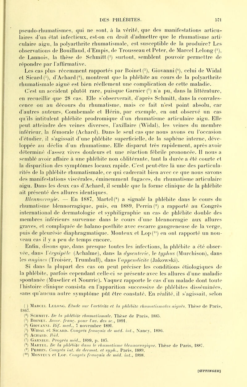 pseudo-rhumatismes, qui ne sont, à la vérité, que des manifestations articu- laires d'un état infectieux, est-on en droit d'admettre que le rhumatisme arti- culaire aigu, la polyarthrite rhumatismale, est susceptible de la produire? Les observations de Bouillaud, d'Empis, de Trousseau et Peter, de Marcel Lelong ('), de Lannois, la thèse de Schmitt (-) surtout, semblent pouvoir permettre de répondre par l'affirmative. Les cas plus récemment rapportés par Boinet(3), Giovanni (''), celui de Widal et Sicard(5), d'Achard (6), montrent que la phlébite au cours de la polyarthrite rhumatismale aiguë est bien réellement une complication de cette maladie. C'est un accident plutôt rare, puisque Garnier (7) n'a pu, dans la littérature, en recueillir que 28 cas. Elle s'observerait, d'après Schmitt, dans la convales- cence ou au décours du rhumatisme, mais ce fait n'est point absolu, car d'autres auteurs, Combemale et Hérin, par exemple, en ont observé un cas qu'ils intitulent phlébite prodromique d'un rhumatisme articulaire aigu. Elle peut atteindre des veines diverses, l'axillaire (Widal), les veines du membre inférieur, la fémorale (Achard). Dans le seul cas que nous avons eu l'occasion d'étudier, il s'agissait d'une phlébite superficielle, de la saphène interne, déve- loppée au déclin d'un rhumatisme. Elle disparut très rapidement, après avoir déterminé d'assez vives douleurs et une réaction fébrile prononcée. Il nous a semblé avoir affaire à une phlébite non oblitérante, tant la durée a été courte et la disparition des symptômes locaux rapide. C'est peut-être là une des particula- rités de la phlébite rhumatismale, ce qui cadrerait bien avec ce que nous savons des manifestations viscérales, éminemment fugaces, du rhumatisme articulaire aigu. Dans les deux cas d'Achard, il semble que la forme clinique de la phlébite ait présenté des allures identiques. Blennorragie. — En 1887, Martel (8) a signalé la phlébite dans le cours du rhumatisme blennorragique, puis, en 1889, Perrin (°) a rapporté au Congrès international de dermatologie et syphiligraphie un cas de phlébite double des membres inférieurs survenue dans le cours d'une blennorragie aux allures graves, et compliquée de balano-poslhite avec escarre gangreneuse de la verge, puis de pleurésie diaphragma tique. Monteux et Lop('n) en ont rapporté un nou- veau cas il y a peu de temps encore. Enfin, disons que, dans presque toutes les infections, la phlébite a été obser- vée, dans Vêrysipèle (Achalme), dans la dysenterie, le typhus (Murchison), dans les angines (Troisier, Trumbull), dans Y appendicite (Jakowski). Si dans la plupart des cas on peut préciser les conditions éliologiques de la phlébite, parfois cependant celle-ci se présente avec les allures d'une maladie spontanée (Muselier et Nourrie). Vaquez rapporte le cas d'un malade dont toute l'histoire clinique consista en l'apparition successive de phlébites disséminées, sans qu'aucun autre symptôme pût être constaté. En réalité, il s'agissait, selon ( ) Marcel Lelong. Elude sur Vartérite et lu phlébite rhumatismales aiguës. Thèse de Paris, 1867. (-) Schmitt. De la phlébite rhumatismale. Thèse de Paris, 1885. (5) Boinet. Assoc. franc, pour l'av. des se, 1891. (*) Giovanni. Rif. med., 7 novembre 1891. (*) Widal et Sicard. Congrès français de méd. int., Nancy, 1896. (°) Achard. Ibid. ('') Garnier. Progrès méd.. 1899, p. 183. (s) Martel. De la phlébite dans le rhumatisme blennorragique. Thèse de Paris, 1887. (9) Perrin. Congrès int. de dermat. et sy.ph., Paris;, 1889. (10) Monteix et Loi>. Congrès français de méd. int., 1898.