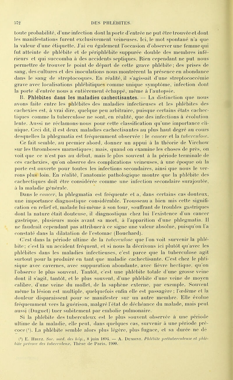 toute probabilité, d'une infection dont la porte d'entrée ne put être trouvée et dont les manifestations furent exclusivement veineuses. Ici, le mot spontané n'a que la valeur d'une étiquette. J'ai eu également l'occasion d'observer une femme qui fut atteinte de phlébite et de périphlébite suppurée double des membres infé- rieurs et qui succomba à des accidents septiques. Rien cependant ne put nous permettre de trouver le point de départ de cette grave phlébite ; des prises de sang, des cultures et des inoculations nous montrèrent la présence en abondance dans le sang de streptocoques. En réalité, il s'agissait d'une streptococcémie grave avec localisations phlébitiques comme unique symptôme, infection dont la porte d'entrée nous a entièrement échappé, même à l'autopsie. B. Phlébites dans les maladies cachectisantes. — La distinction que nous avons faite entre les phlébites des maladies infectieuses et les phlébites des cachexies est, à vrai dire, quelque peu arbitraire, puisque certains états cachec- tiques comme la tuberculose ne sont, en réalité, que des infections à évolution lente. Aussi ne réclamons-nous pour cette classification qu'une importance cli- nique. Ceci dit, il est deux maladies cachectisantes au plus haut degré au cours desquelles la phlegmatia est fréquemment observée : le cancer et la tuberculose. Ce fait semble, au premier abord, donner un appui à la théorie de Virchow sur les thromboses marastiques ; mais, quand on examine les choses de près, on voit que ce n'est pas au début, mais le plus souvent à la période terminale de ces cachexies, qu'on observe des complications veineuses, à une époque où la porte est ouverte pour toutes les infections secondaires, ainsi que nous le ver- rons plus loin. En réalité, l'anatomie pathologique montre que la phlébite des cachectiques doit être considérée comme une infection secondaire surajoutée, à la maladie générale. Dans le cancer, la phlegmatia est fréquente et a, dans certains cas douteux, une importance diagnostique considérable. Trousseau a bien mis cette signifi- cation en relief et, malade lui-même à son tour, souffrant de troubles gastriques dont la nature était douteuse, il diagnostiqua chez lui l'existence d'un cancer gastrique, plusieurs mois avant sa mort, à l'apparition d'une phlegmatia. Il ne faudrait cependant pas attribuera ce signe une valeur absolue, puisqu'on l'a constaté dans la dilatation de l'estomac (Bouchard). C'est dans la période ultime de la tuberculose que l'on voit survenir la phlé- bite ; c'est là un accident fréquent, et si nous la décrivons ici plutôt qu'avec les phlébites dans les maladies infectieuses, c'est parce que la tuberculose agit surtout pour la produirè en tant que maladie cachectisante. C'est chez le phti- sique avec cavernes, avec suppuration abondante, avec fièvre hectique, qu'on l'observe le plus souvent. Tantôt, c'est une phlébite totale d'une grosse veine dont il s'agit, tantôt, et le plus souvent, d'une phlébite d'une veine de moyen calibre, d'une veine du mollet, de la saphène externe, par exemple. Souvent même la lésion est multiple, quelquefois enfin elle est passagère ; l'œdème et la douleur disparaissent pour se manifester sur un autre membre. Elle évolue fréquemment vers la guérison, malgré l'état de déchéance du malade, mais peut aussi (Duguet) tuer subitement par embolie pulmonaire. Si la phlébite des tuberculeux est le plus souvent observée à une période ultime de la maladie, elle peut, dans quelques cas, survenir à une période pré- coce ('). La phlébite semble alors plus légère, plus fugace, et sa durée ne dé (') E. Hirtz. Soc. méd. des hôp]., 8 juin 1894. — A. Dumont. Phlébite prétuberculeuse et phlé- bite précoce des tuberculeux. Thèse de Paris, 1900.