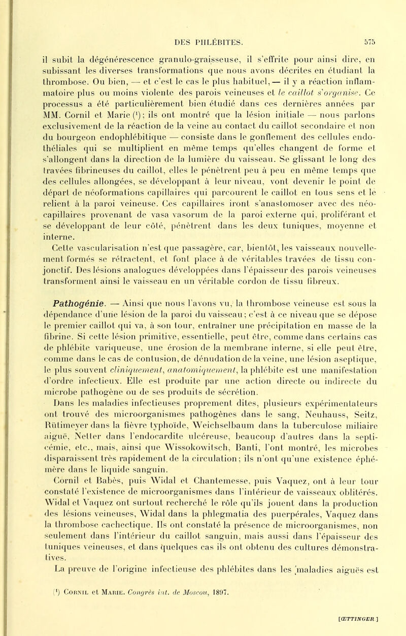 il subit la dégénérescence granule-graisseuse, il s'effrite pour ainsi dire, en subissant les diverses transformations que nous avons décrites en étudiant la thrombose. Ou bien, — et c'est le cas le plus habituel,— il y a réaction inflam- matoire plus ou moins violente des parois veineuses et le caillot s'organise. Ce processus a été particulièrement bien étudié dans ces dernières années par MM. Cornil et Marie (') ; ils ont montré que la lésion initiale — nous parlons exclusivement de la réaction de la veine au contact du caillot secondaire et non du bourgeon endophlébifique — consiste dans le gonflement des cellules endo- théliales qui se multiplient en même temps qu'elles changent de forme et s'allongent dans la direction de la lumière du vaisseau. Se glissant le long des travées fibrineuses du caillot, elles le pénètrent peu à peu en même temps que des cellules allongées, se développant à leur niveau, vont devenir le point de départ de néoformations capillaires qui parcourent le caillot en tous sens et le relient à la paroi veineuse. Ces capillaires iront s'anastomoser avec des néo- capillaires provenant de vasa vasorum de la paroi externe qui, proliférant et se développant de leur côté, pénètrent dans les deux tuniques, moyenne et interne. Cette vascularisation n'est que passagère, car, bientôt, les vaisseaux nouvelle- ment formés se rétractent, et font place à de véritables travées de tissu con- jonctif. Des lésions analogues développées dans l'épaisseur des parois veineuses transforment ainsi le vaisseau en un véritable cordon de tissu fibreux. Pathogénie. — Ainsi que nous l'avons vu, la thrombose veineuse est sous la dépendance d'une lésion de la paroi du vaisseau; c'est à ce niveau que se dépose le premier caillot qui va, à son tour, entraîner une précipitation en masse de la fibrine. Si cette lésion primitive, essentielle, peut être, comme dans certains cas de phlébite variqueuse, une érosion de la membrane interne, si elle peut être, comme dans le cas de contusion, de dénudation de la veine, une lésion aseptique, le plus souvent cliniqitcment, anatomiquement, la phlébite est une manifestation d'ordre infectieux. Elle est produite par une action directe ou indirecte du microbe pathogène ou de ses produits de sécrétion. Dans les maladies infectieuses proprement dites, plusieurs expérimentateurs ont trouvé des microorganismes pathogènes dans le sang, Neuhauss, Seitz, Rùlimeyer dans la fièvre typhoïde, Weichselbaum dans la tuberculose miliaire aiguë, Netler dans l'endocardite ulcéreuse, beaucoup d'autres dans la septi- cémie, etc., mais, ainsi que Wissokowilsch, Banti, l'ont montré, les microbes disparaissent très rapidement de la circulation; ils n'ont qu'une existence éphé- mère dans le liquide sanguin. Cornil et Babès, puis Widal et Chantemesse, puis Vaquez, ont à leur tour constaté l'existence de microorganismes dans l'intérieur de vaisseaux oblitérés. Widal et Vaquez ont surtout recherché le rôle qu'ils jouent dans la production des lésions veineuses, Widal dans la phlegmatia des puerpérales, Vaquez dans la thrombose cachectique. Ils ont constaté la présence de microorganismes, non seulement dans l'intérieur du caillot sanguin, mais aussi dans l'épaisseur des tuniques veineuses, et dans quelques cas ils ont obtenu des cultures démonstra- tives. La preuve de l'origine infectieuse des phlébites dans les [maladies aiguës est (') Cornil et Marie. Congrès int. de Moscou, 1897.