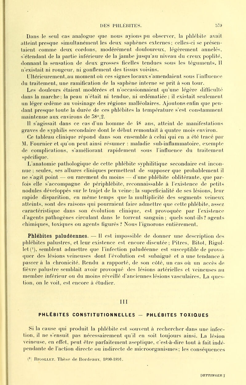 Dans le seul cas analogue que nous ayions pu observer, la phlébite avait atteint presque simultanément les deux saphènes externes; celles-ci se présen- taient comme deux cordons, modérément douloureux, légèrement annelés, s'étendant de la partie inférieure de la jambe jusqu'au niveau du creux poplité, donnant la sensation de deux grosses ficelles tendues sous les téguments. 11 n'existait ni rougeur, ni gonflement des tissus voisins. Ultérieurement, au moment où ces signes locaux s'amendaient sous l'influence du traitement, une ramification de la saphène interne se prit à son tour. Les douleurs étaient modérées et n'occasionnaient qu'une légère difficulté dans la marche; la peau n'était ni tendue, ni œdématiée ; il existait seulement un léger œdème au voisinage des régions malléolaires. Ajoutons enfin que pen- dant presque toute la durée de ces phlébites la température s'est constamment maintenue aux environs de 58°,2. Il s'agissait dans ce cas d'un homme de i8 ans, atteint de manifestations graves de syphilis secondaire dont le début remontait à quatre mois environ. Ce tableau clinique répond dans son ensemble à celui qui en a été tracé par M. Fournier et qu'on peut ainsi résumer : maladie sub-inflammatoire, exempte de complications, s'améliorant rapidement sous l'influence du traitement spécifique. L'anatomie pathologique de cette phlébite syphilitique secondaire est incon- nue ; seules, ses allures cliniques permettent de supposer que probablement il ne s'agit point — ou rarement du moins — d'une phlébite oblitérante, que par- fois elle s'accompagne de périphlébite, reconnaissable à l'existence de petits nodules développés sur le trajet de la veine; la superficialité de ses lésions, leur rapide disparition, en môme temps que la multiplicité des segments veineux atteints, sont des raisons qui pourraient faire admettre que cette phlébite, assez caractéristique dans son évolution clinique, est provoquée par l'existence d'agents pathogènes circulant dans le torrent sanguin; quels sont-ils? agents chimiques, toxiques ou agents figurés ? Nous l'ignorons entièrement. Phlébites paludéennes. — Il est impossible de donner une description des phlébites palustres, et leur existence est encore discutée ; Pitres, Bitot, Rigol- let('), semblent admettre que l'infection paludéenne est susceptible de provo- quer des lésions veineuses dont l'évolution est subaiguë et a une tendance à passer à la chronicité. Rendu a rapporté, de son côté, un cas où un accès de fièvre palustre semblait avoir provoqué des lésions artérielles et veineuses au membre inférieur ou du moins réveillé d'anciennes lésions vasculaires. La ques- tion, on le voit, est encore à étudier. III PHLÉBITES CONSTITUTIONNELLES — PHLÉBITES TOXIQUES Si la cause qui produit la phlébite est souvent à rechercher dans une infec- tion, il ne s'ensuit pas nécessairement qu'il en soit toujours ainsi. La lésion veineuse, en effet, peut être parfaitement aseptique, c'est-à-dire tout à fait indé- pendante de l'action directe ou indirecte de microorganismes; les conséquences (*) Rigollet. Thèse de Bordeaux. 1890-1891.