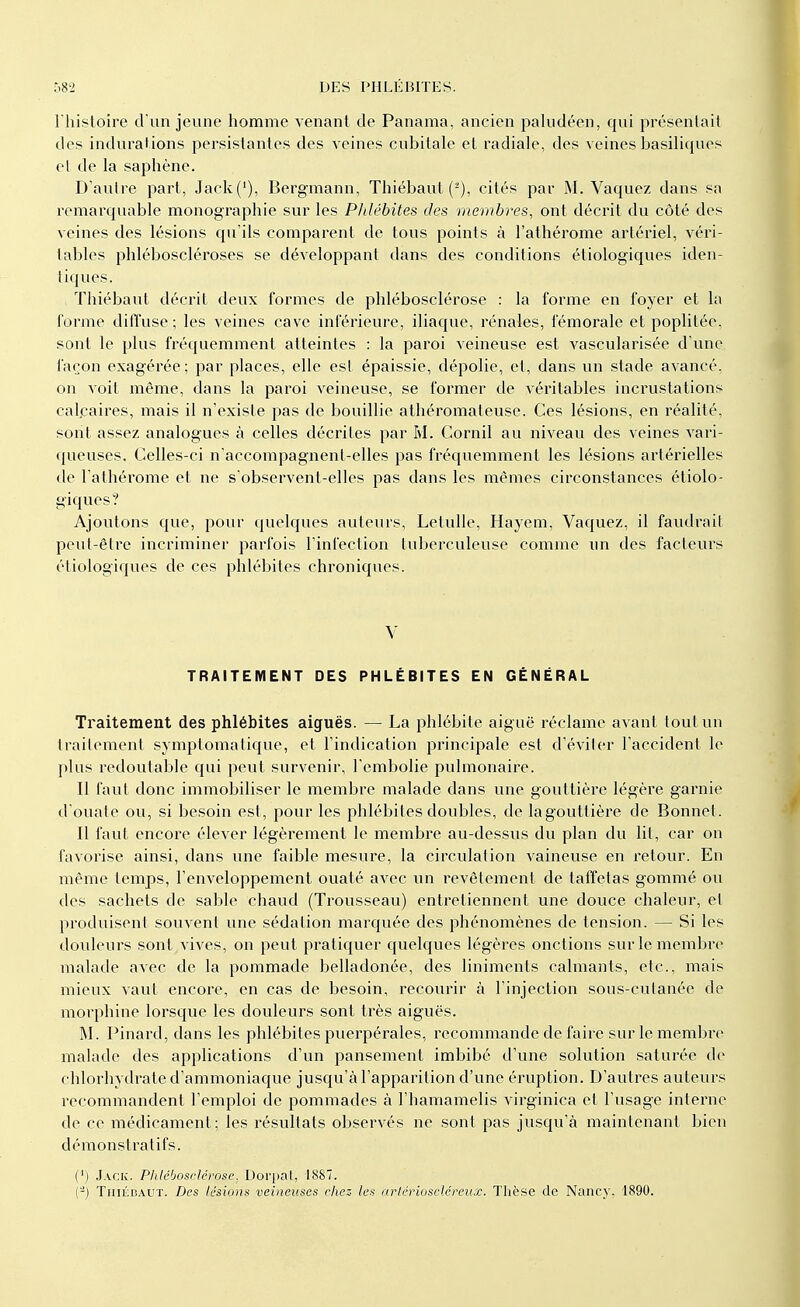 l'histoire d'un jeune homme venant de Panama, ancien paludéen, qui présentait des indurations persistantes des veines cubitale et radiale, des veines basiliques et de la saphène. D'autre part, Jack('), Bergmann, Thiébaul (2), cités par M. Vaquez dans sa remarquable monographie sur les Pldébites des membres, ont décrit du côté des veines des lésions qu'ils comparent de tous points à l'athérome artériel, véri- tables phléboscléroses se développant dans des conditions étiologiques iden- tiq ues. Thiébaul décrit deux formes de phlébosclérose : la forme en foyer et la forme diffuse; les veines cave inférieure, iliaque, rénales, fémorale et popliléc, sont le plus fréquemment atteintes : la paroi veineuse est vascularisée d'une façon exagérée; par places, elle est épaissie, dépolie, et, dans un stade avancé, on voit même, dans la paroi veineuse, se former de véritables incrustations calcaires, mais il n'existe pas de bouillie athéromateuse. Ces lésions, en réalité, sont assez analogues à celles décrites par M. Corail au niveau des veines vari- queuses. Celles-ci n'accompagnent-elles pas fréquemment les lésions artérielles de l'athérome et ne s'observent-elles pas dans les mêmes circonstances étiolo- giques? Ajoutons que, pour quelques auteurs, Letulle, Hayem, Vaquez, il faudrait peut-être incriminer parfois l'infection tuberculeuse comme un des facteurs étiologiques de ces phlébites chroniques. V TRAITEMENT DES PHLÉBITES EN GÉNÉRAL Traitement des phlébites aiguës. — La phlébite aiguë réclame avant tout un traitement symptomalique, et l'indication principale est d'éviter l'accident le plus redoutable qui peut survenir, l'embolie pulmonaire. Il faut donc immobiliser le membre malade dans une gouttière légère garnie d'ouate ou, si besoin est, pour les phlébites doubles, de lagoutlière de Bonnet. Il faut encore élever légèrement le membre au-dessus du plan du lit, car on favorise ainsi, dans une faible mesure, la circulation vaineuse en retour. En même temps, l'enveloppement ouaté avec un revêtement de taffetas gommé ou des sachets de sable chaud (Trousseau) entretiennent une douce chaleur, et produisent souvent une sédation marquée des phénomènes de tension. — Si les douleurs sont vives, on peut pratiquer quelques légères onctions sur le membre malade avec de la pommade belladonée, des liniments calmants, etc., mais mieux vaut encore, en cas de besoin, recourir à l'injection sons-cutanée de morphine lorsque les douleurs sont très aiguës. M. Pinard, dans les phlébites puerpérales, recommande de faire sur le membre malade des applications d'un pansement imbibé d'une solution saturée de chlorhydrate d'ammoniaque jusqu'à l'apparition d'une éruption. D'autres auteurs recommandent l'emploi de pommades à l'hamamelis virginica et l'usage interne de ce médicament; les résultats observés ne sont pas jusqu'à maintenant bien démonstratifs. (') Jack. Phlébosclérose. Dorpat, 1887. (-) Thiébaut. Des lésions veineuses chez- les arlériosclércux. Thèse de Nancy, 1890.