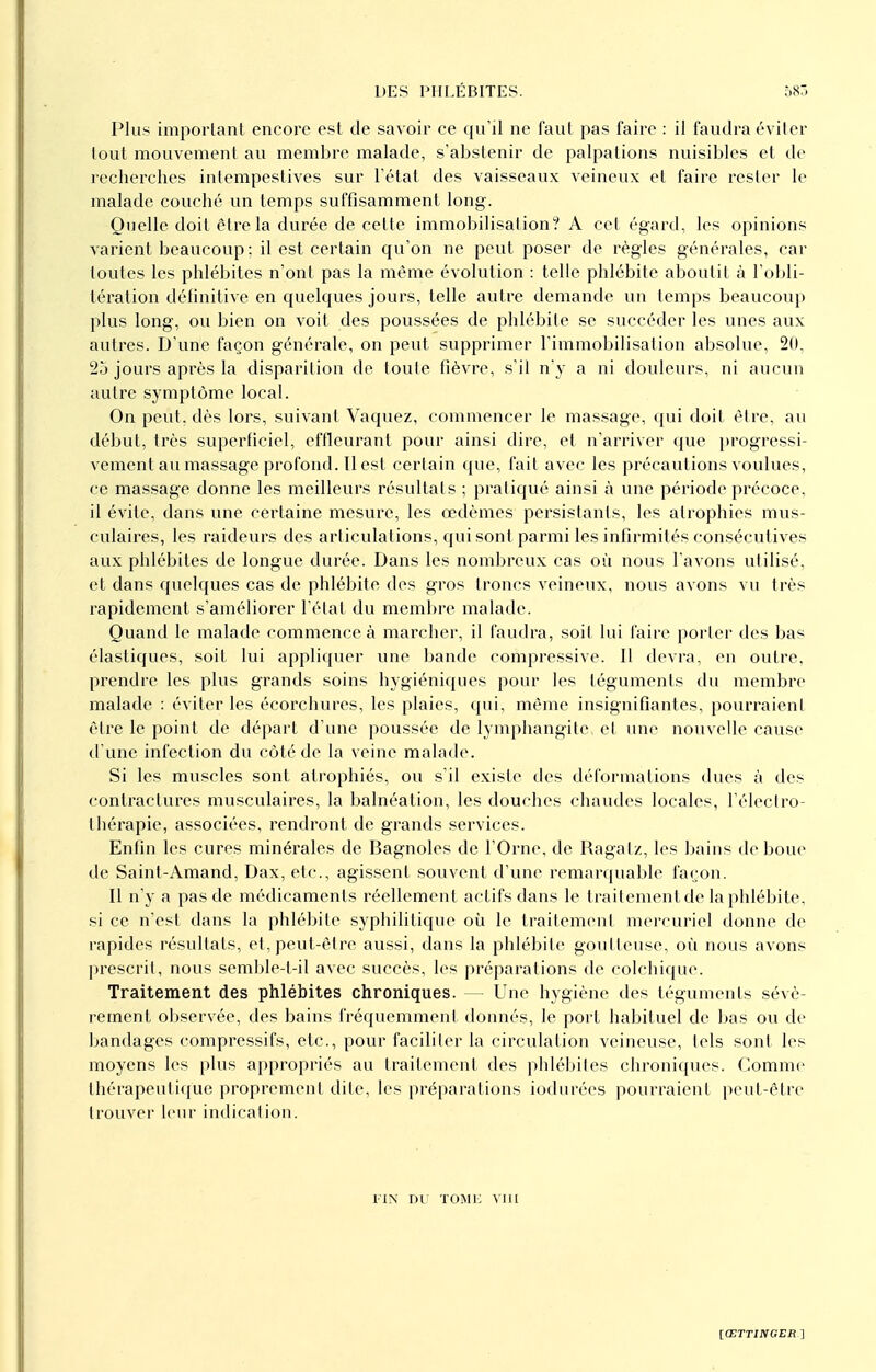 Plus important encore est de savoir ce qu'il ne faut pas faire : il faudra éviter tout mouvement au membre malade, s'abstenir de palpations nuisibles et de recherches intempestives sur l'état des vaisseaux veineux et faire rester le malade couché un temps suffisamment long. Quelle doit être la durée de celte immobilisai ion? A cet égard, les opinions varient beaucoup : il est certain qu'on ne peut poser de règles générales, car toutes les phlébites n'ont pas la même évolution : telle phlébite aboutit à l'obli- tération définitive en quelques jours, telle autre demande un temps beaucoup plus long, ou bien on voit des poussées de phlébite se succéder les unes aux autres. D'une façon générale, on peut supprimer l'immobilisation absolue, 20, 25 jours après la disparition de toute fièvre, s'il n'y a ni douleurs, ni aucun autre symptôme local. On peut, dès lors, suivant Vaquez, commencer le massage, qui doit être, au début, très superficiel, effleurant pour ainsi dire, et n'arriver que progressi- vement au massage profond. Il est certain que, fait avec les précautions voulues, ce massage donne les meilleurs résultats ; pratiqué ainsi à une période précoce, il évite, dans une certaine mesure, les œdèmes persistants, les atrophies mus- culaires, les raideurs des arliculations, qui sont parmi les infirmités consécutives aux phlébites de longue durée. Dans les nombreux cas où nous l'avons utilisé, et dans quelques cas de phlébite des gros troncs veineux, nous avons vu très rapidement s'améliorer l'état du membre malade. Quand le malade commence à marcher, il faudra, soil lui faire porter des bas élastiques, soit lui appliquer une bande compressive. Il devra, en outre, prendre les plus grands soins hygiéniques pour les téguments du membre malade : éviter les écorchures, les plaies, qui, même insignifiantes, pourraient être le point de départ d'une poussée de lymphangite el une nouvelle cause d'une infection du côté de la veine malade. Si les muscles sont atrophiés, ou s'il existe des déformations dues à des contractures musculaires, la balnéation, les douches chaudes locales, l'électro- thérapie, associées, rendront de grands services. Enfin les cures minérales de Bagnoles de l'Orne, de Ragatz, les bains de boue de Saint-Amand, Dax, etc., agissent souvent d'une remarquable façon. Il n'y a pas de médicaments réellement actifs dans le traitemenlde la phlébite, si ce n'est dans la phlébite syphilitique où le traitement mercuriel donne de rapides résultats, et, peut-être aussi, dans la phlébite goutteuse, où nous avons prescrit, nous semble-t-il avec succès, les préparations de colchique. Traitement des phlébites chroniques. — Une hygiène des téguments sévè- rement observée, des bains fréquemment donnés, le port habituel de bas ou de bandages compressifs, etc., pour faciliter la circulation veineuse, tels sont les moyens les plus appropriés au traitement des phlébites chroniques. Comme thérapeutique proprement dite, les préparations iodurées pourraient peut-être trouver leur indication. FIN DU TOME VIII