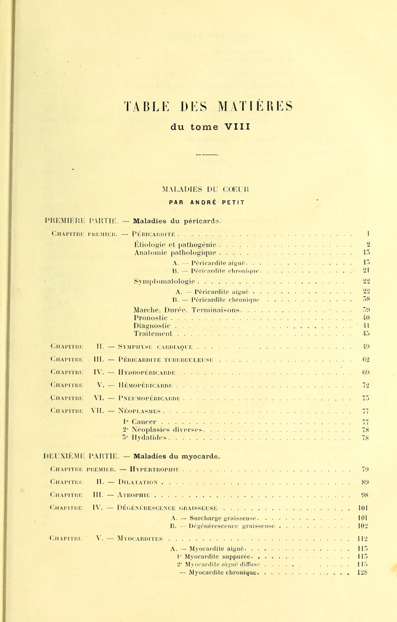 TABLE DES MATIÈRES du tome VIII MALADIES DU COEUR PAR ANDRE PETIT 'REMIÉRE PARTIE . — Maladies du péricarde. Cha pitre PREMIER 1 Étiologie et pathogénie 2 Analomie pathologique ir. î.ï 21 Symplomatologie 99 99 40 '41 TraitcnicnL 40 < Ihapitre II. — Chapitre III. — PÉRICARDITE TUBERCULEUSE 62 < llIAPITRE IV. — Chapitre V; — 1IÉMOPÉRICARDK Chapitre VI. — < llIAPITRE VII. — NÉOPLASMES 77 2 Néoplasies diverses 78 )EUX1ÈME PARTIE . — Maladies du myocarde. Chapitre PREMIER. — Hypertrophie 7!) Chapitre II. — ( llIAPITRE III. — ON < l-HAPITRE IV. — DÉGÉNÉRESCENCE GRAISSEUSE ..... 101 102 Chapitre V. — 11 • II:. — Myocartlile chronique . . ..... 128