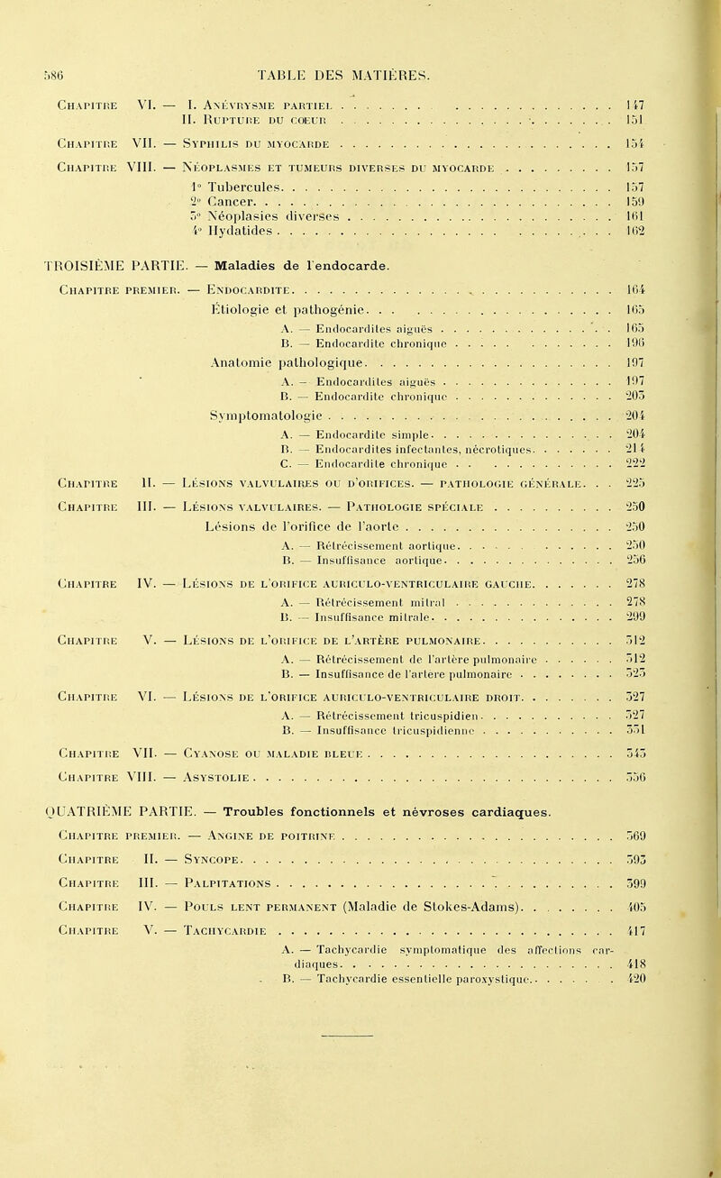 Chapitre VI. — I. Anévrysme partiel I i7 II. Rupture du coeur .. 151 Chapitre VII. — Syphilis du myocarde loi Chapitre VIII. — Néoplasmes et tumeurs diverses du myocarde 157 1° Tubercules. 157 2- Cancer 159 5° Néoplasies diverses 161 4« Hydatides ....... 162 TROISIÈME PARTIE. — Maladies de 1 endocarde. Chapitre premier. — Endocardite ^ 164 Étiologie et pathogénie 105 A. — Endocardites aiguës •. 165 B. — Endocardite chronique ■ . 1% Anatomie pathologique 197 A. - Endocardites aiguës 197 B. — Endocardite chronique 203 Symptomatologie '20 i A. — Endocardite simple . . 204 B. — Endocardites infectantes, nécroliques 211 C. — Endocardite chronique 222 Chapitre II. — Lésions valvulaires ou d'orifices. — pathologie générale. . . 225 Chapitre III. — Lésions valvulaires. — Pathologie spéciale 250 Lésions de l'orifice de l'aorte 250 A. — Bélrécisseraent aortique 250 B. — Insuffisance aortique- 256 Chapitre IV. — Lésions de l'orifice auriculo-ventriculaire gauche 278 A. — Bétrécissement mi Irai 27S B. — Insuffisance milrale 299 Chapitre V. — Lésions de l'orifice de l'artère pulmonaire 512 A. — Bétrécissement de l'artère pulmonaire 512 B. — Insuffisance de l'artère pulmonaire 325 Chapitre VI. — Lésions de l'orifice auriculo-ventriculaire droit 327 A. — Bétrécissement tricuspidien 527 B. — Insuffisance tricuspidiennc 351 Chapitre VII. — Cyanose ou maladie bleue 343 Chapitre VIII. — Asystolie 356 QUATRIÈME PARTIE. — Troubles fonctionnels et névroses cardiaques. Chapitre premier. — Angine de poitrine 369 Chapitre II. — Syncope 393 Chapitre III. — Palpitations 599 Chapitre IV. — Pouls lent permanent (Maladie de Stokes-Adams) 405 Chapitre V. — Tachycardie 417 A. — Tachycardie symplomatique des affections car- diaques 418 B. — Tachycardie essentielle paroxystique . 420